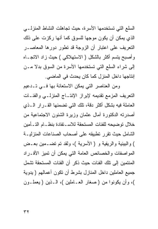 ‫ﺍﻟﺴﻠﻊ ﺍﻟﺘﻲ ﺘﺴﺘﺨﺩﻤﻬﺎ ﺍﻷﺴﺭﺓ، ﺤﻴﺙ ﺘﺠﺎﻫﻠﺕ ﺍﻟﻨﺸﺎﻁ ﺍﻟﻤﻨﺯﻟـﻲ‬
‫ﺍﻟﺫﻱ ﻴﻤﻜﻥ ﺃﻥ ﻴﻜﻭﻥ ﻤﻭﺠﻬﺎ ﻟﻠﺴﻭﻕ ﻜﻤﺎ ﺃﻨﻬﺎ ﺭﻜﺯﺕ ﻋﻠﻰ ﺫﻟﻙ‬
‫ﺍﻟﺘﻌﺭﻴﻑ ﻋﻠﻰ ﺍﻋﺘﺒﺎﺭ ﺃﻥ ﺍﻟﺯﻭﺠﺔ ﻗﺩ ﺘﻁﻭﺭ ﺩﻭﺭﻫﺎ ﺍﻟﻤﻌﺎﺼـﺭ‬
‫ﻭﺃﺼﺒﺢ ﻴﺘﺴﻡ ﺃﻜﺜﺭ ﺒﺎﻟﺸﻜل ) ﺍﻻﺴﺘﻬﻼﻜﻲ ( ﺤﻴﺙ ﺯﺍﺩ ﺍﻻﺘﺠـﺎﻩ‬
‫ﺇﻟﻰ ﺸﺭﺍﺀ ﺍﻟﺴﻠﻊ ﺍﻟﺘﻲ ﺘﺴﺘﺨﺩﻤﻬﺎ ﺍﻷﺴﺭﺓ ﻤﻥ ﺍﻟﺴﻭﻕ ﺒﺩﻻ ﻤـﻥ‬
    ‫ﹰ‬
          ‫ﺇﻨﺘﺎﺠﻬﺎ ﺩﺍﺨل ﺍﻟﻤﻨﺯل ﻜﻤﺎ ﻜﺎﻥ ﻴﺤﺩﺙ ﻓﻲ ﺍﻟﻤﺎﻀﻲ.‬
‫ﻭﻤﻥ ﺍﻟﻌﻨﺎﺼﺭ ﺍﻟﺘﻲ ﻴﻤﻜﻥ ﺍﻻﺴﺘﻌﺎﻨﺔ ﺒﻬﺎ ﻓـﻲ ﺘـﺩﻋﻴﻡ‬
‫ﺍﻟﺘﻌﺭﻴﻑ ﺍﻟﻤﺯﻤﻊ ﺘﻘﺩﻴﻤﻪ ﻹﺒﺭﺍﺯ ﺍﻹﻨﺘـﺎﺝ ﺍﻟﻤﻨﺯﻟـﻲ ﻭﺍﻟﻔﺌـﺎﺕ‬
‫ﺍﻟﻌﺎﻤﻠﺔ ﻓﻴﻪ ﺒﺸﻜل ﺃﻜﺜﺭ ﺩﻗﺔ، ﺘﻠﻙ ﺍﻟﺘﻲ ﺘﻀﻤﻨﻬﺎ ﺍﻟﻘـﺭﺍﺭ ﺍﻟـﺫﻱ‬
‫ﺃﺼﺩﺭﺘﻪ ﺍﻟﺩﻜﺘﻭﺭﺓ ﺁﻤﺎل ﻋﺜﻤﺎﻥ ﻭﺯﻴﺭﺓ ﺍﻟﺸﺌﻭﻥ ﺍﻻﺠﺘﻤﺎﻋﻴﺔ ﻤﻥ‬
‫ﺨﻼل ﺘﻭﻀﻴﺤﻪ ﻟﻠﻔﺌﺎﺕ ﺍﻟﻤﺴﺘﺤﻘﺔ ﻟﻼﺴـﺘﻔﺎﺩﺓ ﺒﻨﻅـﺎﻡ ﺍﻟﺘـﺄﻤﻴﻥ‬
‫ﺍﻟﺸﺎﻤل ﺤﻴﺙ ﺘﻘﺭﺭ ﺘﻁﺒﻴﻘﻪ ﻋﻠﻰ ﺃﺼﺤﺎﺏ ﺍﻟﺼﻨﺎﻋﺎﺕ ﺍﻟﻤﻨﺯﻟﻴـﺔ‬
‫( ﻭﺍﻟﺒﻴﺌﻴﺔ ﻭﺍﻟﺭﻴﻔﻴﺔ ﻭ ) ﺍﻷﺴﺭﻴﺔ (، ﻭﻟﻘﺩ ﺘﻡ ﺘﻀـﻤﻴﻥ ﺒﻌـﺽ‬
‫ﺍﻟﻤﻭﺍﺼﻔﺎﺕ ﻭﺍﻟﺨﺼﺎﺌﺹ ﺍﻟﻌﺎﻤﺔ ﺍﻟﺘﻲ ﻴﻤﻜﻥ ﺃﻥ ﺘﻤﻴﺯ ﺍﻷﻓـﺭﺍﺩ‬
‫ﺍﻟﻤﻨﺘﻤﻴﻥ ﺇﻟﻰ ﺘﻠﻙ ﺍﻟﻔﺌﺎﺕ ﺤﻴﺙ ﺫﻜﺭ ﺃﻥ ﺍﻟﻔﺌﺎﺕ ﺍﻟﻤﺴﺘﺤﻘﺔ ﺘﺸﻤل‬
‫ﺠﻤﻴﻊ ﺍﻟﻌﺎﻤﻠﻴﻥ ﺩﺍﺨل ﺍﻟﻤﻨﺎﺯل ﺒﺸﺭﻁ ﺃﻥ ﺘﻜﻭﻥ ﺃﻋﻤﺎﻟﻬﻡ ) ﻴﺩﻭﻴﺔ‬
‫(، ﻭﺃﻥ ﻴﻜﻭﻨﻭﺍ ﻤﻥ ) ﺼﻐﺎﺭ ﺍﻟﻌـﺎﻤﻠﻴﻥ (، ﺍﻟـﺫﻴﻥ ) ﻴﻌﻤﻠـﻭﻥ‬




‫٢٣‬
 