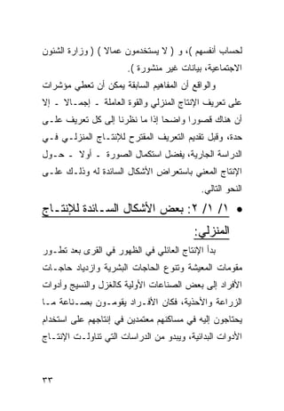 ‫ﻟﺤﺴﺎﺏ ﺃﻨﻔﺴﻬﻡ (، ﻭ ) ﻻ ﻴﺴﺘﺨﺩﻤﻭﻥ ﻋﻤﺎﻻ ( ) ﻭﺯﺍﺭﺓ ﺍﻟﺸﺌﻭﻥ‬
                 ‫ﹰ‬
                       ‫ﺍﻻﺠﺘﻤﺎﻋﻴﺔ، ﺒﻴﺎﻨﺎﺕ ﻏﻴﺭ ﻤﻨﺸﻭﺭﺓ (.‬
‫ﻭﺍﻟﻭﺍﻗﻊ ﺃﻥ ﺍﻟﻤﻔﺎﻫﻴﻡ ﺍﻟﺴﺎﺒﻘﺔ ﻴﻤﻜﻥ ﺃﻥ ﺘﻌﻁﻲ ﻤﺅﺸﺭﺍﺕ‬
‫ﻋﻠﻰ ﺘﻌﺭﻴﻑ ﺍﻹﻨﺘﺎﺝ ﺍﻟﻤﻨﺯﻟﻲ ﻭﺍﻟﻘﻭﺓ ﺍﻟﻌﺎﻤﻠﺔ ـ ﺇﺠﻤـﺎﻻ ـ ﺇﻻ‬
     ‫ﹰ‬
‫ﺃﻥ ﻫﻨﺎﻙ ﻗﺼﻭﺭﺍ ﻭﺍﻀﺤﺎ ﺇﺫﺍ ﻤﺎ ﻨﻅﺭﻨﺎ ﺇﻟﻰ ﻜل ﺘﻌﺭﻴﻑ ﻋﻠـﻰ‬
‫ﺤﺩﺓ، ﻭﻗﺒل ﺘﻘﺩﻴﻡ ﺍﻟﺘﻌﺭﻴﻑ ﺍﻟﻤﻘﺘﺭﺡ ﻟﻺﻨﺘـﺎﺝ ﺍﻟﻤﻨﺯﻟـﻲ ﻓـﻲ‬
‫ﺍﻟﺩﺭﺍﺴﺔ ﺍﻟﺠﺎﺭﻴﺔ، ﻴﻔﻀل ﺍﺴﺘﻜﻤﺎل ﺍﻟﺼﻭﺭﺓ ـ ﺃﻭﻻ ـ ﺤـﻭل‬
       ‫ﹰ‬
‫ﺍﻹﻨﺘﺎﺝ ﺍﻟﻤﻌﻨﻲ ﺒﺎﺴﺘﻌﺭﺍﺽ ﺍﻷﺸﻜﺎل ﺍﻟﺴﺎﺌﺩﺓ ﻟﻪ ﻭﺫﻟـﻙ ﻋﻠـﻰ‬
                                           ‫ﺍﻟﻨﺤﻭ ﺍﻟﺘﺎﻟﻲ.‬

‫• ١/ ١/ ٢: ﺒﻌﺽ ﺍﻷﺸﻜﺎل ﺍﻟﺴـﺎﺌﺩﺓ ﻟﻺﻨﺘـﺎﺝ‬
                                         ‫ﺍﻟﻤﻨﺯﻟﻲ:‬
‫ﺒﺩﺃ ﺍﻹﻨﺘﺎﺝ ﺍﻟﻌﺎﺌﻠﻲ ﻓﻲ ﺍﻟﻅﻬﻭﺭ ﻓﻲ ﺍﻟﻘﺭﻯ ﺒﻌﺩ ﺘﻁـﻭﺭ‬
‫ﻤﻘﻭﻤﺎﺕ ﺍﻟﻤﻌﻴﺸﺔ ﻭﺘﻨﻭﻉ ﺍﻟﺤﺎﺠﺎﺕ ﺍﻟﺒﺸﺭﻴﺔ ﻭﺍﺯﺩﻴﺎﺩ ﺤﺎﺠـﺎﺕ‬
‫ﺍﻷﻓﺭﺍﺩ ﺇﻟﻰ ﺒﻌﺽ ﺍﻟﺼﻨﺎﻋﺎﺕ ﺍﻷﻭﻟﻴﺔ ﻜﺎﻟﻐﺯل ﻭﺍﻟﻨﺴﻴﺞ ﻭﺃﺩﻭﺍﺕ‬
‫ﺍﻟﺯﺭﺍﻋﺔ ﻭﺍﻷﺤﺫﻴﺔ، ﻓﻜﺎﻥ ﺍﻷﻓـﺭﺍﺩ ﻴﻘﻭﻤـﻭﻥ ﺒﺼـﻨﺎﻋﺔ ﻤـﺎ‬
‫ﻴﺤﺘﺎﺠﻭﻥ ﺇﻟﻴﻪ ﻓﻲ ﻤﺴﺎﻜﻨﻬﻡ ﻤﻌﺘﻤﺩﻴﻥ ﻓﻲ ﺇﻨﺘﺎﺠﻬﻡ ﻋﻠﻰ ﺍﺴﺘﺨﺩﺍﻡ‬
‫ﺍﻷﺩﻭﺍﺕ ﺍﻟﺒﺩﺍﺌﻴﺔ، ﻭﻴﺒﺩﻭ ﻤﻥ ﺍﻟﺩﺭﺍﺴﺎﺕ ﺍﻟﺘﻲ ﺘﻨﺎﻭﻟـﺕ ﺍﻹﻨﺘـﺎﺝ‬



‫٣٣‬
 