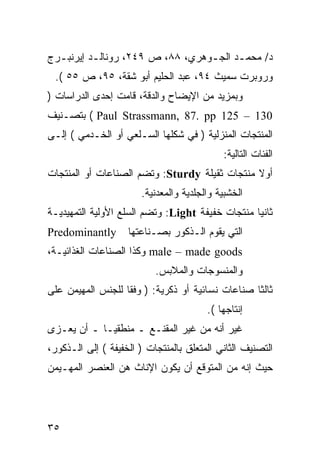 ‫ﺩ/ ﻤﺤﻤـﺩ ﺍﻟﺠـﻭﻫﺭﻱ، ٨٨، ﺹ ٩٤٢، ﺭﻭﻨﺎﻟـﺩ ﺇﻴﺭﻨﺒ ـﺭﺝ‬
  ‫ـ‬        ‫ـ‬                      ‫ـ‬     ‫ـ‬
 ‫ﻭﺭﻭﺒﺭﺕ ﺴﻤﻴﺙ ٤٩، ﻋﺒﺩ ﺍﻟﺤﻠﻴﻡ ﺃﺒﻭ ﺸﻘﺔ، ٥٩، ﺹ ٥٥ (.‬
‫ﻭﺒﻤﺯﻴﺩ ﻤﻥ ﺍﻹﻴﻀﺎﺡ ﻭﺍﻟﺩﻗﺔ، ﻗﺎﻤﺕ ﺇﺤﺩﻯ ﺍﻟﺩﺭﺍﺴﺎﺕ )‬
‫031 – 521 ‪ ( Paul Strassmann, 87. pp‬ﺒﺘﺼـﻨﻴﻑ‬
‫ﺍﻟﻤﻨﺘﺠﺎﺕ ﺍﻟﻤﻨﺯﻟﻴﺔ ) ﻓﻲ ﺸﻜﻠﻬﺎ ﺍﻟﺴـﻠﻌﻲ ﺃﻭ ﺍﻟﺨـﺩﻤﻲ ( ﺇﻟـﻰ‬
                                            ‫ﺍﻟﻔﺌﺎﺕ ﺍﻟﺘﺎﻟﻴﺔ:‬
‫ﺃﻭﻻ ﻤﻨﺘﺠﺎﺕ ﺜﻘﻴﻠﺔ ‪ :Sturdy‬ﻭﺘﻀﻡ ﺍﻟﺼﻨﺎﻋﺎﺕ ﺃﻭ ﺍﻟﻤﻨﺘﺠﺎﺕ‬
                       ‫ﺍﻟﺨﺸﺒﻴﺔ ﻭﺍﻟﺠﻠﺩﻴﺔ ﻭﺍﻟﻤﻌﺩﻨﻴﺔ.‬
‫ﺜﺎﻨﻴﺎ ﻤﻨﺘﺠﺎﺕ ﺨﻔﻴﻔﺔ ‪ :Light‬ﻭﺘﻀﻡ ﺍﻟﺴﻠﻊ ﺍﻷﻭﻟﻴﺔ ﺍﻟﺘﻤﻬﻴﺩﻴـﺔ‬
‫‪Predominantly‬‬       ‫ﺍﻟﺘﻲ ﻴﻘﻭﻡ ﺍﻟـﺫﻜﻭﺭ ﺒﺼـﻨﺎﻋﺘﻬﺎ‬
‫‪ male – made goods‬ﻭﻜﺫﺍ ﺍﻟﺼﻨﺎﻋﺎﺕ ﺍﻟﻐﺫﺍﺌﻴـﺔ،‬
                           ‫ﻭﺍﻟﻤﻨﺴﻭﺠﺎﺕ ﻭﺍﻟﻤﻼﺒﺱ.‬
‫ﺜﺎﻟﺜﺎ ﺼﻨﺎﻋﺎﺕ ﻨﺴﺎﺌﻴﺔ ﺃﻭ ﺫﻜﺭﻴﺔ: ) ﻭﻓﻘﺎ ﻟﻠﺠﻨﺱ ﺍﻟﻤﻬﻴﻤﻥ ﻋﻠﻰ‬
                                        ‫ﺇﻨﺘﺎﺠﻬﺎ (.‬
‫ﻏﻴﺭ ﺃﻨﻪ ﻤﻥ ﻏﻴﺭ ﺍﻟﻤﻘﻨـﻊ ـ ﻤﻨﻁﻘ ‪‬ـﺎ ـ ﺃﻥ ﻴﻌـﺯﻯ‬
             ‫ﻴ‬
‫ﺍﻟﺘﺼﻨﻴﻑ ﺍﻟﺜﺎﻨﻲ ﺍﻟﻤﺘﻌﻠﻕ ﺒﺎﻟﻤﻨﺘﺠﺎﺕ ) ﺍﻟﺨﻔﻴﻔﺔ ( ﺇﻟﻰ ﺍﻟـﺫﻜﻭﺭ،‬
‫ﺤﻴﺙ ﺇﻨﻪ ﻤﻥ ﺍﻟﻤﺘﻭﻗﻊ ﺃﻥ ﻴﻜﻭﻥ ﺍﻹﻨﺎﺙ ﻫﻥ ﺍﻟﻌﻨﺼﺭ ﺍﻟﻤﻬـﻴﻤﻥ‬




‫٥٣‬
 