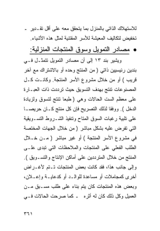 ‫ﻟﻼﺴﺘﻬﻼﻙ ﺍﻟﺫﺍﺘﻲ ﺒﺎﻟﻤﻨﺯل ﺒﻤﺎ ﻴﺘﺤﻘﻕ ﻤﻌﻪ ﻋﻠﻰ ﺃﻗل ﺘﻘـﺩﻴﺭ ـ‬
   ‫ﺘﺨﻔﻴﺽ ﻟﺘﻜﺎﻟﻴﻑ ﺍﻟﻤﻌﻴﺸﺔ ﻟﻸﺴﺭ ﺍﻟﻤﻘﺘﻨﻴﺔ ﻟﻤﺜل ﻫﺫﻩ ﺍﻷﺸﻴﺎﺀ.‬

  ‫• ﻤﺼﺎﺩﺭ ﺍﻟﺘﻤﻭﻴل ﻭﺴﻭﻕ ﺍﻟﻤﻨﺘﺠﺎﺕ ﺍﻟﻤﻨﺯﻟﻴﺔ:‬
‫ﻭﻴﺸﻴﺭ ﺒﻨﺩ ٣١ ﺇﻟﻰ ﺃﻥ ﻤﺼﺎﺩﺭ ﺍﻟﺘﻤﻭﻴل ﺘﺘﻤﺜـل ﻓـﻲ‬
‫ﺒﻨﺩﻴﻥ ﺭﺌﻴﺴﻴﻴﻥ ﺫﺍﺘﻲ ) ﻤﻥ ﺍﻟﻤﻨﺘﺞ ﻭﺤﺩﻩ ﺃﻭ ﺒﺎﻻﺸﺘﺭﺍﻙ ﻤﻊ ﺁﺨﺭ‬
‫ﻗﺭﻴﺏ ( ﺃﻭ ﻤﻥ ﺨﻼل ﻤﺸﺭﻭﻉ ﺍﻷﺴﺭ ﺍﻟﻤﻨﺘﺠﺔ. ﻭﻜﺎﻨـﺕ ﻜـل‬
‫ﺍﻟﻤﺼﻨﻭﻋﺎﺕ ﺘﻨﺘﺞ ﺒﻬﺩﻑ ﺍﻟﺘﺴﻭﻴﻕ ﺤﻴﺙ ﺘﺭﺩﺩﺕ ﺫﺍﺕ ﺍﻟﻌﺒـﺎﺭﺓ‬
‫ﻋﻠﻰ ﻤﻌﻅﻡ ﺍﻟﺴﺕ ﺍﻟﺤﺎﻻﺕ ﻭﻫﻲ ) ﻁﺒ ‪‬ﺎ ﺘﻨﺘﺞ ﻟﺘﺴﻭﻕ ﻭﻟﺯﻴﺎﺩﺓ‬
                    ‫ﻌ‬
‫ﺍﻟﺩﺨل (. ﻭﻭﻓ ﹰﺎ ﻟﺫﻟﻙ ﺍﻟﺘﺼﺭﻴﺢ ﻓﺈﻥ ﻜل ﻤﻨﺘﺞ ﻜـﺎﻥ ﺤﺭﻴﺼـﺎ‬
                                      ‫ﻘ‬
‫ﻋﻠﻰ ﺘﻠﺒﻴﺔ ﺭﻏﺒﺎﺕ ﺍﻟﺴﻭﻕ ﺍﻟﻤﺘﺎﺡ ﻭﺘﻨﻔﻴﺫ ﺍﻟﺸـﺭﻭﻁ ﺍﻟﺘﺴـﻭﻴﻘﻴﺔ‬
‫ﺍﻟﺘﻲ ﺘﻔﺭﺽ ﻋﻠﻴﻪ ﺒﺸﻜل ﻤﺒﺎﺸﺭ ) ﻤﻥ ﺨﻼل ﺍﻟﺠﻬﺎﺕ ﺍﻟﻤﺨﺘﺼﺔ‬
‫ﻓﻲ ﻤﺸﺭﻭﻉ ﺍﻷﺴﺭ ﺍﻟﻤﻨﺘﺠﺔ ( ﺃﻭ ﻏﻴﺭ ﻤﺒﺎﺸﺭ ) ﻤـﻥ ﺨـﻼل‬
‫ﺍﻟﻁﻠﺏ ﺍﻟﻔﻌﻠﻲ ﻋﻠﻰ ﺍﻟﻤﻨﺘﺠﺎﺕ ﻭﺍﻟﻤﻼﺤﻅﺎﺕ ﺍﻟﺘﻲ ﺘﺒﺩﻯ ﻋﻠـﻰ‬
‫ﺍﻟﻤﻨﺘﺞ ﻤﻥ ﺨﻼل ﺍﻟﻤﺘﺭﺩﺩﻴﻥ ﻋﻠﻰ ﺃﻤﺎﻜﻥ ﺍﻹﻨﺘﺎﺝ ﻭﺍﻟﺘﺴـﻭﻴﻕ (.‬
‫ﻭﺇﻟﻰ ﺠﺎﻨﺏ ﻫﺫﺍ، ﻓﻘﺩ ﻜﺎﻨﺕ ﺒﻌﺽ ﺍﻟﻤﻨﺘﺠﺎﺕ ﺘـﺘﻡ ﻷﻏـﺭﺍﺽ‬
‫ﺃﺨﺭﻯ ﻜﻤﺠﺎﻤﻼﺕ ﺃﻭ ﻤﺴﺎﻋﺩﺓ ﻟﻠﻭﺍﻟـﺩ ﺃﻭ ﻜﺩﻋﺎﻴـﺔ ﻭﺇﻋـﻼﻥ،‬
‫ﻭﺒﻌﺽ ﻫﺫﻩ ﺍﻟﻤﻨﺘﺠﺎﺕ ﻜﺎﻥ ﻴﺘﻡ ﺒﻨﺎﺀ ﻋﻠﻰ ﻁﻠﺏ ﻤﺴـﺒﻕ ﻤـﻥ‬
‫ﺍﻟﻌﻤﻴل ﻭﻜل ﺫﻟﻙ ﻜﺎﻥ ﻟﻪ ﺃﺜﺭﻩ ـ ﻜﻤﺎ ﺼﺭﺤﺕ ﺍﻟﺤﺎﻻﺕ ﻓـﻲ‬


‫١٦٣‬
 