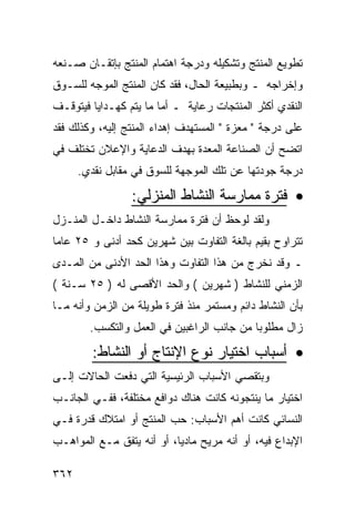 ‫ﺘﻁﻭﻴﻊ ﺍﻟﻤﻨﺘﺞ ﻭﺘﺸﻜﻴﻠﻪ ﻭﺩﺭﺠﺔ ﺍﻫﺘﻤﺎﻡ ﺍﻟﻤﻨﺘﺞ ﺒﺈﺘﻘـﺎﻥ ﺼـﻨﻌﻪ‬
‫ﻭﺇﺨﺭﺍﺠﻪ ـ ﻭﺒﻁﺒﻴﻌﺔ ﺍﻟﺤﺎل، ﻓﻘﺩ ﻜﺎﻥ ﺍﻟﻤﻨﺘﺞ ﺍﻟﻤﻭﺠﻪ ﻟﻠﺴـﻭﻕ‬
‫ﺍﻟﻨﻘﺩﻱ ﺃﻜﺜﺭ ﺍﻟﻤﻨﺘﺠﺎﺕ ﺭﻋﺎﻴﺔ ـ ﺃﻤﺎ ﻤﺎ ﻴﺘﻡ ﻜﻬـﺩﺍﻴﺎ ﻓﻴﺘﻭﻗـﻑ‬
‫ﻋﻠﻰ ﺩﺭﺠﺔ " ﻤﻌﺯﺓ " ﺍﻟﻤﺴﺘﻬﺩﻑ ﺇﻫﺩﺍﺀ ﺍﻟﻤﻨﺘﺞ ﺇﻟﻴﻪ، ﻭﻜﺫﻟﻙ ﻓﻘﺩ‬
‫ﺍﺘﻀﺢ ﺃﻥ ﺍﻟﺼﻨﺎﻋﺔ ﺍﻟﻤﻌﺩﺓ ﺒﻬﺩﻑ ﺍﻟﺩﻋﺎﻴﺔ ﻭﺍﻹﻋﻼﻥ ﺘﺨﺘﻠﻑ ﻓﻲ‬
      ‫ﺩﺭﺠﺔ ﺠﻭﺩﺘﻬﺎ ﻋﻥ ﺘﻠﻙ ﺍﻟﻤﻭﺠﻬﺔ ﻟﻠﺴﻭﻕ ﻓﻲ ﻤﻘﺎﺒل ﻨﻘﺩﻱ.‬

                 ‫• ﻓﺘﺭﺓ ﻤﻤﺎﺭﺴﺔ ﺍﻟﻨﺸﺎﻁ ﺍﻟﻤﻨﺯﻟﻲ:‬
‫ﻭﻟﻘﺩ ﻟﻭﺤﻅ ﺃﻥ ﻓﺘﺭﺓ ﻤﻤﺎﺭﺴﺔ ﺍﻟﻨﺸﺎﻁ ﺩﺍﺨـل ﺍﻟﻤﻨـﺯل‬
‫ﺘﺘﺭﺍﻭﺡ ﺒﻘﻴﻡ ﺒﺎﻟﻐﺔ ﺍﻟﺘﻔﺎﻭﺕ ﺒﻴﻥ ﺸﻬﺭﻴﻥ ﻜﺤﺩ ﺃﺩﻨﻰ ﻭ ٥٢ ﻋﺎ ‪‬ﺎ‬
 ‫ﻤ‬
‫ـ ﻭﻗﺩ ﻨﺨﺭﺝ ﻤﻥ ﻫﺫﺍ ﺍﻟﺘﻔﺎﻭﺕ ﻭﻫﺫﺍ ﺍﻟﺤﺩ ﺍﻷﺩﻨﻰ ﻤﻥ ﺍﻟﻤـﺩﻯ‬
‫ﺍﻟﺯﻤﻨﻲ ﻟﻠﻨﺸﺎﻁ ) ﺸﻬﺭﻴﻥ ( ﻭﺍﻟﺤﺩ ﺍﻷﻗﺼﻰ ﻟﻪ ) ٥٢ ﺴـﻨﺔ (‬
‫ﺒﺄﻥ ﺍﻟﻨﺸﺎﻁ ﺩﺍﺌﻡ ﻭﻤﺴﺘﻤﺭ ﻤﻨﺫ ﻓﺘﺭﺓ ﻁﻭﻴﻠﺔ ﻤﻥ ﺍﻟﺯﻤﻥ ﻭﺃﻨﻪ ﻤـﺎ‬
        ‫ﺯﺍل ﻤﻁﻠﻭﺒﺎ ﻤﻥ ﺠﺎﻨﺏ ﺍﻟﺭﺍﻏﺒﻴﻥ ﻓﻲ ﺍﻟﻌﻤل ﻭﺍﻟﺘﻜﺴﺏ.‬

         ‫• ﺃﺴﺒﺎﺏ ﺍﺨﺘﻴﺎﺭ ﻨﻭﻉ ﺍﻹﻨﺘﺎﺝ ﺃﻭ ﺍﻟﻨﺸﺎﻁ:‬
‫ﻭﺒﺘﻘﺼﻲ ﺍﻷﺴﺒﺎﺏ ﺍﻟﺭﺌﻴﺴﻴﺔ ﺍﻟﺘﻲ ﺩﻓﻌﺕ ﺍﻟﺤﺎﻻﺕ ﺇﻟـﻰ‬
‫ﺍﺨﺘﻴﺎﺭ ﻤﺎ ﻴﻨﺘﺠﻭﻨﻪ ﻜﺎﻨﺕ ﻫﻨﺎﻙ ﺩﻭﺍﻓﻊ ﻤﺨﺘﻠﻔﺔ، ﻓﻔـﻲ ﺍﻟﺠﺎﻨـﺏ‬
‫ﺍﻟﻨﺴﺎﺌﻲ ﻜﺎﻨﺕ ﺃﻫﻡ ﺍﻷﺴﺒﺎﺏ: ﺤﺏ ﺍﻟﻤﻨﺘﺞ ﺃﻭ ﺍﻤﺘﻼﻙ ﻗﺩﺭﺓ ﻓـﻲ‬
‫ﺍﻹﺒﺩﺍﻉ ﻓﻴﻪ، ﺃﻭ ﺃﻨﻪ ﻤﺭﻴﺢ ﻤﺎﺩ ‪‬ﺎ، ﺃﻭ ﺃﻨﻪ ﻴﺘﻔﻕ ﻤـﻊ ﺍﻟﻤﻭﺍﻫـﺏ‬
                           ‫ﻴ‬

‫٢٦٣‬
 