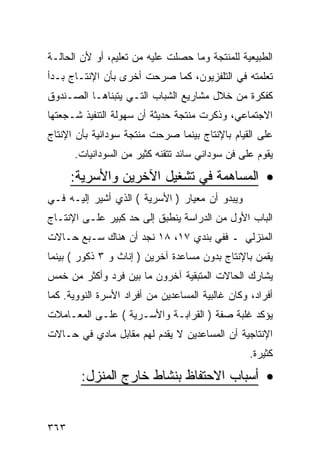 ‫ﺍﻟﻁﺒﻴﻌﻴﺔ ﻟﻠﻤﻨﺘﺠﺔ ﻭﻤﺎ ﺤﺼﻠﺕ ﻋﻠﻴﻪ ﻤﻥ ﺘﻌﻠﻴﻡ، ﺃﻭ ﻷﻥ ﺍﻟﺤﺎﻟـﺔ‬
‫ﺘﻌﻠﻤﺘﻪ ﻓﻲ ﺍﻟﺘﻠﻔﺯﻴﻭﻥ، ﻜﻤﺎ ﺼﺭﺤﺕ ﺃﺨﺭﻯ ﺒﺄﻥ ﺍﻹﻨﺘـﺎﺝ ﺒـﺩﺃ‬
‫ﻜﻔﻜﺭﺓ ﻤﻥ ﺨﻼل ﻤﺸﺎﺭﻴﻊ ﺍﻟﺸﺒﺎﺏ ﺍﻟﺘـﻲ ﻴﺘﺒﻨﺎﻫـﺎ ﺍﻟﺼـﻨﺩﻭﻕ‬
‫ﺍﻻﺠﺘﻤﺎﻋﻲ، ﻭﺫﻜﺭﺕ ﻤﻨﺘﺠﺔ ﺤﺩﻴﺜﺔ ﺃﻥ ﺴﻬﻭﻟﺔ ﺍﻟﺘﻨﻔﻴﺫ ﺸـﺠﻌﺘﻬﺎ‬
‫ﻋﻠﻰ ﺍﻟﻘﻴﺎﻡ ﺒﺎﻹﻨﺘﺎﺝ ﺒﻴﻨﻤﺎ ﺼﺭﺤﺕ ﻤﻨﺘﺠﺔ ﺴﻭﺩﺍﻨﻴﺔ ﺒﺄﻥ ﺍﻹﻨﺘﺎﺝ‬
      ‫ﻴﻘﻭﻡ ﻋﻠﻰ ﻓﻥ ﺴﻭﺩﺍﻨﻲ ﺴﺎﺌﺩ ﺘﺘﻘﻨﻪ ﻜﺜﻴﺭ ﻤﻥ ﺍﻟﺴﻭﺩﺍﻨﻴﺎﺕ.‬

      ‫• ﺍﻟﻤﺴﺎﻫﻤﺔ ﻓﻲ ﺘﺸﻐﻴل ﺍﻵﺨﺭﻴﻥ ﻭﺍﻷﺴﺭﻴﺔ:‬
‫ﻭﻴﺒﺩﻭ ﺃﻥ ﻤﻌﻴﺎﺭ ) ﺍﻷﺴﺭﻴﺔ ( ﺍﻟﺫﻱ ﺃﺸﻴﺭ ﺇﻟﻴـﻪ ﻓـﻲ‬
‫ﺍﻟﺒﺎﺏ ﺍﻷﻭل ﻤﻥ ﺍﻟﺩﺭﺍﺴﺔ ﻴﻨﻁﺒﻕ ﺇﻟﻰ ﺤﺩ ﻜﺒﻴﺭ ﻋﻠـﻰ ﺍﻹﻨﺘـﺎﺝ‬
‫ﺍﻟﻤﻨﺯﻟﻲ ـ ﻓﻔﻲ ﺒﻨﺩﻱ ٧١، ٨١ ﻨﺠﺩ ﺃﻥ ﻫﻨﺎﻙ ﺴـﺒﻊ ﺤـﺎﻻﺕ‬
‫ﻴﻘﻤﻥ ﺒﺎﻹﻨﺘﺎﺝ ﺒﺩﻭﻥ ﻤﺴﺎﻋﺩﺓ ﺁﺨﺭﻴﻥ ) ﺇﻨﺎﺙ ﻭ ٣ ﺫﻜﻭﺭ ( ﺒﻴﻨﻤﺎ‬
‫ﻴﺸﺎﺭﻙ ﺍﻟﺤﺎﻻﺕ ﺍﻟﻤﺘﺒﻘﻴﺔ ﺁﺨﺭﻭﻥ ﻤﺎ ﺒﻴﻥ ﻓﺭﺩ ﻭﺃﻜﺜﺭ ﻤﻥ ﺨﻤﺱ‬
‫ﺃﻓﺭﺍﺩ، ﻭﻜﺎﻥ ﻏﺎﻟﺒﻴﺔ ﺍﻟﻤﺴﺎﻋﺩﻴﻥ ﻤﻥ ﺃﻓﺭﺍﺩ ﺍﻷﺴﺭﺓ ﺍﻟﻨﻭﻭﻴﺔ. ﻜﻤﺎ‬
‫ﻴﺅﻜﺩ ﻏﻠﺒﺔ ﺼﻔﺔ ) ﺍﻟﻘﺭﺍﺒـﺔ ﻭﺍﻷﺴـﺭﻴﺔ ( ﻋﻠـﻰ ﺍﻟﻤﻌـﺎﻤﻼﺕ‬
‫ﺍﻹﻨﺘﺎﺠﻴﺔ ﺃﻥ ﺍﻟﻤﺴﺎﻋﺩﻴﻥ ﻻ ﻴﻘﺩﻡ ﻟﻬﻡ ﻤﻘﺎﺒل ﻤﺎﺩﻱ ﻓﻲ ﺤـﺎﻻﺕ‬
                                                  ‫ﻜﺜﻴﺭﺓ.‬
        ‫• ﺃﺴﺒﺎﺏ ﺍﻻﺤﺘﻔﺎﻅ ﺒﻨﺸﺎﻁ ﺨﺎﺭﺝ ﺍﻟﻤﻨﺯل:‬


‫٣٦٣‬
 