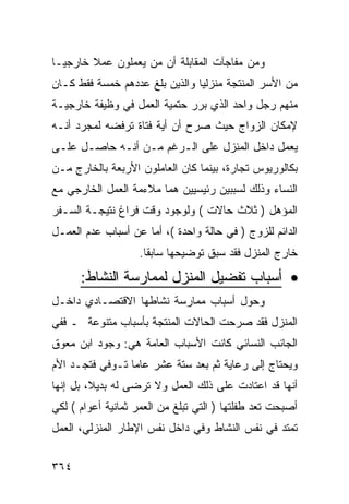 ‫ﻭﻤﻥ ﻤﻔﺎﺠﺂﺕ ﺍﻟﻤﻘﺎﺒﻠﺔ ﺃﻥ ﻤﻥ ﻴﻌﻤﻠﻭﻥ ﻋﻤﻼ ﺨﺎﺭﺠ ‪‬ـﺎ‬
  ‫ﻴ‬
‫ﻤﻥ ﺍﻷﺴﺭ ﺍﻟﻤﻨﺘﺠﺔ ﻤﻨﺯﻟ ‪‬ﺎ ﻭﺍﻟﺫﻴﻥ ﺒﻠﻎ ﻋﺩﺩﻫﻡ ﺨﻤﺴﺔ ﻓﻘﻁ ﻜـﺎﻥ‬
                                ‫ﻴ‬
‫ﻤﻨﻬﻡ ﺭﺠل ﻭﺍﺤﺩ ﺍﻟﺫﻱ ﺒﺭﺭ ﺤﺘﻤﻴﺔ ﺍﻟﻌﻤل ﻓﻲ ﻭﻅﻴﻔﺔ ﺨﺎﺭﺠﻴـﺔ‬
‫ﻹﻤﻜﺎﻥ ﺍﻟﺯﻭﺍﺝ ﺤﻴﺙ ﺼﺭﺡ ﺃﻥ ﺃﻴﺔ ﻓﺘﺎﺓ ﺘﺭﻓﻀﻪ ﻟﻤﺠﺭﺩ ﺃﻨـﻪ‬
‫ﻴﻌﻤل ﺩﺍﺨل ﺍﻟﻤﻨﺯل ﻋﻠﻰ ﺍﻟـﺭﻏﻡ ﻤـﻥ ﺃﻨـﻪ ﺤﺎﺼـل ﻋﻠـﻰ‬
‫ﺒﻜﺎﻟﻭﺭﻴﻭﺱ ﺘﺠﺎﺭﺓ، ﺒﻴﻨﻤﺎ ﻜﺎﻥ ﺍﻟﻌﺎﻤﻠﻭﻥ ﺍﻷﺭﺒﻌﺔ ﺒﺎﻟﺨﺎﺭﺝ ﻤـﻥ‬
‫ﺍﻟﻨﺴﺎﺀ ﻭﺫﻟﻙ ﻟﺴﺒﺒﻴﻥ ﺭﺌﻴﺴﻴﻴﻥ ﻫﻤﺎ ﻤﻼﺀﻤﺔ ﺍﻟﻌﻤل ﺍﻟﺨﺎﺭﺠﻲ ﻤﻊ‬
‫ﺍﻟﻤﺅﻫل ) ﺜﻼﺙ ﺤﺎﻻﺕ ( ﻭﻟﻭﺠﻭﺩ ﻭﻗﺕ ﻓﺭﺍﻍ ﻨﺘﻴﺠـﺔ ﺍﻟﺴـﻔﺭ‬
‫ﺍﻟﺩﺍﺌﻡ ﻟﻠﺯﻭﺝ ) ﻓﻲ ﺤﺎﻟﺔ ﻭﺍﺤﺩﺓ (، ﺃﻤﺎ ﻋﻥ ﺃﺴﺒﺎﺏ ﻋﺩﻡ ﺍﻟﻌﻤـل‬
                   ‫ﺨﺎﺭﺝ ﺍﻟﻤﻨﺯل ﻓﻘﺩ ﺴﺒﻕ ﺘﻭﻀﻴﺤﻬﺎ ﺴﺎﺒ ﹰﺎ.‬
                     ‫ﻘ‬

      ‫• ﺃﺴﺒﺎﺏ ﺘﻔﻀﻴل ﺍﻟﻤﻨﺯل ﻟﻤﻤﺎﺭﺴﺔ ﺍﻟﻨﺸﺎﻁ:‬
‫ﻭﺤﻭل ﺃﺴﺒﺎﺏ ﻤﻤﺎﺭﺴﺔ ﻨﺸﺎﻁﻬﺎ ﺍﻻﻗﺘﺼـﺎﺩﻱ ﺩﺍﺨـل‬
‫ﺍﻟﻤﻨﺯل ﻓﻘﺩ ﺼﺭﺤﺕ ﺍﻟﺤﺎﻻﺕ ﺍﻟﻤﻨﺘﺠﺔ ﺒﺄﺴﺒﺎﺏ ﻤﺘﻨﻭﻋﺔ ـ ﻓﻔﻲ‬
‫ﺍﻟﺠﺎﻨﺏ ﺍﻟﻨﺴﺎﺌﻲ ﻜﺎﻨﺕ ﺍﻷﺴﺒﺎﺏ ﺍﻟﻌﺎﻤﺔ ﻫﻲ: ﻭﺠﻭﺩ ﺍﺒﻥ ﻤﻌﻭﻕ‬
‫ﻭﻴﺤﺘﺎﺝ ﺇﻟﻰ ﺭﻋﺎﻴﺔ ﺜﻡ ﺒﻌﺩ ﺴﺘﺔ ﻋﺸﺭ ﻋﺎﻤﺎ ﺘـﻭﻓﻲ ﻓﺘﺠـﺩ ﺍﻷﻡ‬
‫ﺃﻨﻬﺎ ﻗﺩ ﺍﻋﺘﺎﺩﺕ ﻋﻠﻰ ﺫﻟﻙ ﺍﻟﻌﻤل ﻭﻻ ﺘﺭﻀﻰ ﻟﻪ ﺒﺩﻴ ﹰ، ﺒل ﺇﻨﻬﺎ‬
         ‫ﻼ‬
‫ﺃﺼﺒﺤﺕ ﺘﻌﺩ ﻁﻔﻠﺘﻬﺎ ) ﺍﻟﺘﻲ ﺘﺒﻠﻎ ﻤﻥ ﺍﻟﻌﻤﺭ ﺜﻤﺎﻨﻴﺔ ﺃﻋﻭﺍﻡ ( ﻟﻜﻲ‬
‫ﺘﻤﺘﺩ ﻓﻲ ﻨﻔﺱ ﺍﻟﻨﺸﺎﻁ ﻭﻓﻲ ﺩﺍﺨل ﻨﻔﺱ ﺍﻹﻁﺎﺭ ﺍﻟﻤﻨﺯﻟﻲ، ﺍﻟﻌﻤل‬


‫٤٦٣‬
 