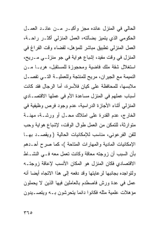 ‫ﺍﻟﺤﺎﻟﻲ ﻓﻲ ﺍﻟﻤﻨﺯل ﻋﺎﺌﺩﻩ ﻤﺠﺯ ﻭﺃﻜﺒـﺭ ﻤـﻥ ﻋﺎﺌـﺩ ﺍﻟﻌﻤـل‬
                        ‫ٍ‬
‫ﺍﻟﺤﻜﻭﻤﻲ ﺍﻟﺫﻱ ﻴﺘﻤﻴﺯ ﺒﻀﺂﻟﺘﻪ، ﺍﻟﻌﻤل ﺍﻟﻤﻨﺯﻟﻲ ﺃﻜﺜـﺭ ﺭﺍﺤـﺔ،‬
‫ﺍﻟﻌﻤل ﺍﻟﻤﻨﺯﻟﻲ ﺘﻁﺒﻴﻕ ﻤﺒﺎﺸﺭ ﻟﻠﻤﺅﻫل، ﻟﻘﻀﺎﺀ ﻭﻗﺕ ﺍﻟﻔﺭﺍﻍ ﻓﻲ‬
‫ﺍﻟﻤﻨﺯل ﻓﻲ ﻭﻗﺕ ﻤﻔﻴﺩ، ﺇﺸﺒﺎﻉ ﻫﻭﺍﻴﺔ ﻓﻲ ﺠﻭ ﻤﻨﺯﻟـﻲ ﻤـﺭﻴﺢ،‬
‫ﺍﺴﺘﻐﻼل ﺸﻘﺔ ﻤﻠﻙ ﻓﺎﻀﻴﺔ ﻭﻤﺤﺠﻭﺯﺓ ﻟﻠﻤﺴﺘﻘﺒل، ﻫﺭ ‪‬ـﺎ ﻤـﻥ‬
      ‫ﺒ‬
‫ﺍﻟﻨﻤﻴﻤﺔ ﻤﻊ ﺍﻟﺠﻴﺭﺍﻥ، ﻤﺭﻴﺢ ﻟﻠﻤﻨﺘﺠﺔ ﻭﻟﻠﻌﻤﻠﻴـﺔ ﺍﻟﺘـﻲ ﺘﻔﺼـل‬
‫ﻤﻼﺒﺴﻬﺎ، ﻟﻠﻤﺤﺎﻓﻅﺔ ﻋﻠﻰ ﻜﻴﺎﻥ ﻓﻸﺴﺭﺓ، ﺃﻤﺎ ﺍﻟﺭﺠﺎل ﻓﻘﺩ ﻜﺎﻨﺕ‬
‫ﺃﺴﺒﺎﺏ ﻋﻤﻠﻬﻡ ﻓﻲ ﺍﻟﻤﻨﺯل ﻤﺴﺎﻋﺩﺓ ﺍﻷﻡ ﻓﻲ ﻋﻤﻠﻬﺎ ﺍﻻﻗﺘﺼـﺎﺩﻱ‬
‫ﺍﻟﻤﻨﺯﻟﻲ ﺃﺜﻨﺎﺀ ﺍﻷﺠﺎﺯﺓ ﺍﻟﺩﺭﺍﺴﻴﺔ، ﻋﺩﻡ ﻭﺠﻭﺩ ﻓﺭﺹ ﻭﻅﻴﻔﻴﺔ ﻓﻲ‬
‫ﺍﻟﺨﺎﺭﺝ، ﻋﺩﻡ ﺍﻟﻘﺩﺭﺓ ﻋﻠﻰ ﺍﻤﺘﻼﻙ ﻤﺤـل ﺃﻭ ﻭﺭﺸـﺔ، ﻤﻬﻨـﺔ‬
‫ﻤﺘﻭﺍﺭﺜﺔ، ﻟﻠﺘﻤﻜﻥ ﻤﻥ ﺍﻟﻌﻤل ﻁﻭﺍل ﺍﻟﻭﻗﺕ، ﻹﺸﺒﺎﻉ ﻫﻭﺍﻴﺔ ﻭﺤﺏ‬
‫ﻟﻠﻔﻥ ﺍﻟﻔﺭﻋﻭﻨﻲ، ﻤﻨﺎﺴﺏ ﻟﻺﻤﻜﺎﻨﻴﺎﺕ ﺍﻟﺤﺎﻟﻴﺔ ) ﻭﻴﻘﺼـﺩ ﺒﻬـﺎ‬
‫ﺍﻹﻤﻜﺎﻨﻴﺎﺕ ﺍﻟﻤﺎﺩﻴﺔ ﻭﺍﻟﻤﻬﺎﺭﺍﺕ ﺍﻟﻤﺘﺎﺤﺔ (، ﻜﻤﺎ ﺼﺭﺡ ﺃﺤـﺩﻫﻡ‬
‫ﺒﺄﻥ ﺍﻟﺴﺒﺏ ﺃﻥ ﺯﻭﺠﺘﻪ ﻤﻌﺎﻗﺔ ﻭﻜﺎﻨﺕ ﺘﻌﻤل ﻤﻌﻪ ﻓـﻲ ﺍﻟﻨﺸـﺎﻁ‬
‫ﺍﻻﻗﺘﺼﺎﺩﻱ ﻓﻜﺎﻥ ﺍﻟﻤﻨﺯل ﻫﻭ ﺍﻟﻤﻜﺎﻥ ﺍﻷﻨﺴﺏ ﻹﻋﺎﻗﺔ ﺯﻭﺠﺘـﻪ‬
‫ﻭﻟﺘﻭﺍﺠﺩﻩ ﺒﺠﺎﻨﺒﻬﺎ ﻟﺭﻋﺎﻴﺘﻬﺎ ﻭﻗﺩ ﺩﻓﻌﻪ ﺇﻟﻰ ﻫﺫﺍ ﺍﻻﺘﺠﺎﻩ ﺃﻴ ‪‬ﺎ ﺃﻨﻪ‬
     ‫ﻀ‬
‫ﻋﻤل ﻓﻲ ﻋﺩﺓ ﻭﺭﺵ ﻓﺎﺼﻁﺩﻡ ﺒﺎﻟﻌﺎﻤﻠﻴﻥ ﻓﻴﻬﺎ ﺍﻟﺫﻴﻥ ﻻ ﻴﺤﻤﻠﻭﻥ‬
‫ﻤﺅﻫﻼﺕ ﻋﻠﻤﻴﺔ ﻤﺜﻠﻪ ﻓﻜﺎﻨﻭﺍ ﺩﺍﺌ ‪‬ﺎ ﻴﺘﺤﺭﺸﻭﻥ ﺒـﻪ ﻭﻴﺘﺼـﻴﺩﻭﻥ‬
                       ‫ﻤ‬


‫٥٦٣‬
 