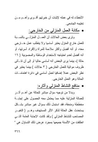 ‫ﺍﻷﺨﻁﺎﺀ ﻟﻪ ﻓﻲ ﻋﻤﻠﻪ ﻹﺜﺒﺎﺕ ﺃﻥ ﺨﺒﺭﺘﻬﻡ ﺃﻗـﻭﻯ ﻭﺃﻫـﻡ ﻤـﻥ‬
                                          ‫ﺘﻌﻠﻴﻤﻪ ﺍﻟﺠﺎﻤﻌﻲ.‬

           ‫• ﻤﻜﺎﻨﺔ ﺍﻟﻌﻤل ﺍﻟﻤﻨﺯﻟﻲ ﻤﻥ ﺍﻟﺨﺎﺭﺠﻲ:‬
‫ﻭﺘﺭﻯ ﺒﻌﺽ ﺍﻟﺤﺎﻻﺕ ﺃﻥ ﺍﻟﻌﻤـل ﺍﻟﻤﻨﺯﻟـﻲ ﺒﺎﻟﻨﺴـﺒﺔ‬
‫ﻟﻠﻌﻤل ﺨﺎﺭﺝ ﺍﻟﻤﻨﺯل ﻴﻌﺘﺒﺭ ﺃﺴﺎﺴ ‪‬ﺎ ﻭﻻ ﻴﺘﻁﻠﺏ ﻋﻤل ﺨـﺎﺭﺠﻲ‬
                     ‫ﻴ‬
‫ﻤﻌﻪ، ﺃﻭ ﺃﻨﻪ ﺃﻓﻀل ﻭﺃﻜﺜﺭ ﻤﻼﺀﻤﺔ ﻟﻠﻤﺭﺃﺓ ﻭﻷﻓﺭﺍﺩ ﺃﺴﺭﺘﻬﺎ، ﺃﻭ‬
‫ﺃﻨﻪ ﺃﻓﻀل ﻟﻌﺩﻡ ﺍﺤﺘﻴﺎﺠﻪ ﻻﺴﺘﺨﺩﺍﻡ ﺍﻟﻭﺴﺎﻁﺔ ﻭﺍﻟﻤﺤﺴﻭﺒﻴﺔ ) ٦١‬
‫ﺤﺎﻟﺔ (، ﺒﻴﻨﻤﺎ ﻴﺭﻯ ﺍﻟﺒﻌﺽ ﺃﻨﻪ ﺃﺴﺎﺴﻲ ﺤﺎﻟ ‪‬ﺎ ﺃﻭ ﺇﻟﻰ ﺃﻥ ﺘﺘـﺄﺘﻰ‬
                  ‫ﻴ‬
‫ﻅﺭﻭﻑ ﻤﻭﺍﺘﻴﺔ ﻟﻠﻌﻤل ﺍﻟﺨﺎﺭﺠﻲ ) ٣ ﺤﺎﻻﺕ ( ﺒﻴﻨﻤﺎ ﻴﻌﺘﺒﺭ ﻓﻲ‬
‫ﻨﻅﺭ ﺍﻟﺒﻌﺽ ﻋﻤﻼ ﺇﻀﺎﻓ ‪‬ﺎ ﻟﻌﻤل ﺃﺴﺎﺴﻲ ﻓﻲ ﺩﺍﺌﺭﺓ ﺍﻫﺘﻤﺎﻤـﺎﺕ‬
                               ‫ﻴ‬      ‫ﹰ‬
                              ‫ﺍﻟﺤﺎﻟﺔ ﻭﻫﻭ ﺍﻟﻌﻤل ﺍﻟﺨﺎﺭﺠﻲ.‬
                  ‫• ﻤﻨﺎﻓﻊ ﺍﻟﻨﺸﺎﻁ ﺍﻟﻤﻨﺯﻟﻲ ﻭﺁﺜﺎﺭﻩ:‬
‫ﻭﺒﺩﻻ ﻤﻥ ﺘﻭﺠﻴﻪ ﺴﺅﺍل ﻤﺒﺎﺸﺭ ﻟﻠﺤﺎﻟﺔ ﻋﻥ ﺃﻫـﻡ ﺃﺜـﺭ‬
                                        ‫ﹰ‬
‫ﻟﻠﻌﻤﺎﻟﺔ ﺍﻟﻤﻨﺯﻟﻴﺔ ﻋﻠﻴﻪ ﻤﻤﺎ ﻴﺤﺘﻤل ﻤﻌﻪ ﺍﻟﺤﺼﻭل ﻋﻠﻰ ﺇﺠﺎﺒـﺔ‬
‫ﻤﺨﻁﻁﺔ ﻭﻤﻨﻤﻘﺔ، ﻓﻘﺩ ﺍﺴﺘﺒﺩل ﺫﻟﻙ ﺒﺴﺅﺍل ﻏﻴﺭ ﻤﺒﺎﺸﺭ ﺒﺸـﻜل‬
‫ﻴﺴﺘﺤﺩﺙ ﻋﻘل ﺍﻟﺤﺎﻟﺔ ﻟﺫﻜﺭ ﺍﻷﺜﺭ ﺍﻟﻤﺴﺘﻬﺩﻑ ﻭﻫـﻭ ) ﺍﻟﺘﻐﻴـﺭ‬
‫ﺍﻟﻤﺼﺎﺤﺏ ﻟﻠﻨﺸﺎﻁ ﺍﻟﻤﻨﺯﻟﻲ ( ﻭﻟﻘﺩ ﻜﺎﻨﺕ ﺍﻹﺠﺎﺒﺔ ﺍﻟﻌﺎﻤﺔ ﺍﻟﺘـﻲ‬
‫ﺍﻨﻁﻠﻘﺕ ﻤﻥ ﺍﻷﻟﺴﻨﺔ ﺠﻤﻴﻌﻬﺎ ﺒﻤﺠﺭﺩ ﻋﺭﺽ ﺫﻟﻙ ﺍﻟﺘﺴﺎﺅل ﻫﻲ "‬

‫٦٦٣‬
 