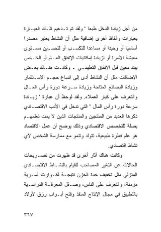 ‫ﻤﻥ ﺃﺠل ﺯﻴﺎﺩﺓ ﺍﻟﺩﺨل ﻁﺒ ‪‬ﺎ " ﻭﻟﻘﺩ ﺘﻡ ﺘـﺩﻋﻴﻡ ﺘﻠـﻙ ﺍﻟﻌﺒـﺎﺭﺓ‬
                                ‫ﻌ‬
‫ﺒﻌﺒﺎﺭﺍﺕ ﻭﺃﻟﻔﺎﻅ ﺃﺨﺭﻯ ﺇﻀﺎﻓﻴﺔ ﻤﺜل ﺃﻥ ﺍﻟﻨﺸﺎﻁ ﻴﻌﺘﺒﺭ ﻤﺼﺩ ‪‬ﺍ‬
 ‫ﺭ‬
‫ﺃﺴﺎﺴ ‪‬ﺎ ﺃﻭ ﻭﺤﻴ ‪‬ﺍ ﺃﻭ ﻤﺴﺎﻋ ‪‬ﺍ ﻟﻠﺘﻜﺴـﺏ ﺃﻭ ﻟﺘﺤﺴـﻴﻥ ﻤﺴـﺘﻭﻯ‬
                           ‫ﺩ‬          ‫ﺩ‬         ‫ﻴ‬
‫ﻤﻌﻴﺸﺔ ﺍﻷﺴﺭﺓ ﺃﻭ ﻟﺯﻴﺎﺩﺓ ﺇﻤﻜﺎﻨﻴﺎﺕ ﺍﻹﻨﻔﺎﻕ ﺍﻟﻌـﺎﻡ ﺃﻭ ﺍﻟﺨـﺎﺹ‬
‫ﺒﺒﻨﺩ ﻤﻌﻴﻥ ﻗﺒل ﺍﻹﻨﻔﺎﻕ ﺍﻟﺘﻌﻠﻴﻤـﻲ ـ ﻭﻜﺎﻨـﺕ ﻫﻨـﺎﻙ ﺒﻌـﺽ‬
‫ﺍﻹﻀﺎﻓﺎﺕ ﻤﺜل ﺃﻥ ﺍﻟﻨﺸﺎﻁ ﺃﺩﻯ ﺇﻟﻰ ﺍﺘﺴﺎﻉ ﺤﺠـﻡ ﺍﻻﺴـﺘﺜﻤﺎﺭ‬
‫ﻭﺯﻴﺎﺩﺓ ﺍﻟﺒﻀﺎﺌﻊ ﺍﻟﻤﺘﺎﺤﺔ ﻭﺯﻴﺎﺩﺓ ﺴـﺭﻋﺔ ﺩﻭﺭﺓ ﺭﺃﺱ ﺍﻟﻤـﺎل‬
‫ﻭﺍﻟﺘﻌﺭﻑ ﻋﻠﻰ ﻜﺒﺎﺭ ﺍﻟﻌﻤﻼﺀ. ﻭﻟﻘﺩ ﻟﻭﺤﻅ ﺃﻥ ﻋﺒﺎﺭﺓ " ﺯﻴـﺎﺩﺓ‬
‫ﺴﺭﻋﺔ ﺩﻭﺭﺓ ﺭﺃﺱ ﺍﻟﻤﺎل " ﺍﻟﺘﻲ ﺘﺩﺨل ﻓﻲ ﺍﻷﺩﺏ ﺍﻻﻗﺘﺼـﺎﺩﻱ‬
‫ﺫﻜﺭﻫﺎ ﺍﻟﻌﺩﻴﺩ ﻤﻥ ﺍﻟﻤﻨﺘﺠﻴﻥ ﻭﺍﻟﻤﻨﺘﺠﺎﺕ ﺍﻟﺫﻴﻥ ﻻ ﻴﻤﺕ ﺘﻌﻠﻤﻬـﻡ‬
‫ﺒﺼﻠﺔ ﻟﻠﺘﺨﺼﺹ ﺍﻻﻗﺘﺼﺎﺩﻱ ﻭﺫﻟﻙ ﻴﻭﻀﺢ ﺃﻥ ﻋﻤل ﺍﻻﻗﺘﺼﺎﺩ‬
‫ﻫﻭ ﻋﻠﻡ ﻓﻁﺭﺓ ﻁﺒﻴﻌﻴﺔ، ﺘﺘﻭﻟﺩ ﻭﺘﻨﻤﻭ ﻤﻊ ﻤﻤﺎﺭﺴﺔ ﺍﻟﺸﺨﺹ ﻷﻱ‬
                                        ‫ﻨﺸﺎﻁ ﺍﻗﺘﺼﺎﺩﻱ.‬
‫ﻭﻜﺎﻨﺕ ﻫﻨﺎﻙ ﺁﺜﺎﺭ ﺃﺨﺭﻯ ﻗﺩ ﻅﻬﺭﺕ ﻤﻥ ﺘﺼـﺭﻴﺤﺎﺕ‬
‫ﺍﻟﺤﺎﻻﺕ ﻋﻥ ﺍﻟﺘﻐﻴﺭ ﺍﻟﻤﺼﺎﺤﺏ ﻟﻠﻘﻴﺎﻡ ﺒﺎﻟﻨﺸـﺎﻁ ﺍﻻﻗﺘﺼـﺎﺩﻱ‬
‫ﺍﻟﻤﻨﺯﻟﻲ ﻤﺜل ﺘﺨﻔﻴﻑ ﺤﺩﺓ ﺍﻟﺤﺯﻥ ﻨﺘﻴﺠـﺔ ﻟﻜـﻭﺍﺭﺙ ﺃﺴـﺭﻴﺔ‬
‫ﻤﺯﻤﻨﺔ، ﻭﺍﻟﺘﻌﺭﻑ ﻋﻠﻰ ﺍﻟﻨﺎﺱ، ﻭﺼـﻘل ﺍﻟﻤﻌﺭﻓـﺔ ﺍﻟﺩﺭﺍﺴـﻴﺔ‬
‫ﺒﺎﻟﺘﻁﺒﻴﻕ ﻓﻲ ﻤﺠﺎل ﺍﻹﻨﺘﺎﺝ ﺍﻟﻤﻨﻔﺫ ﻭﻓﺘﺢ ﺃﺒـﻭﺍﺏ ﺭﺯﻕ ﻷﻭﻻﺩ‬


‫٧٦٣‬
 