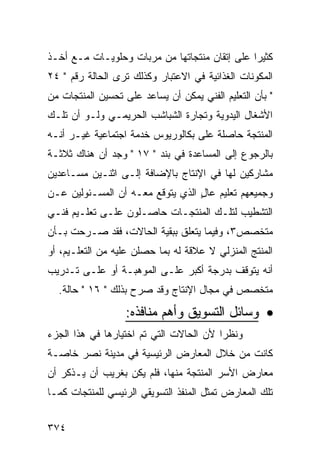 ‫ﻜﺜﻴ ‪‬ﺍ ﻋﻠﻰ ﺇﺘﻘﺎﻥ ﻤﻨﺘﺠﺎﺘﻬﺎ ﻤﻥ ﻤﺭﺒﺎﺕ ﻭﺤﻠﻭﻴـﺎﺕ ﻤـﻊ ﺃﺨـﺫ‬
                                               ‫ﺭ‬
‫ﺍﻟﻤﻜﻭﻨﺎﺕ ﺍﻟﻐﺫﺍﺌﻴﺔ ﻓﻲ ﺍﻻﻋﺘﺒﺎﺭ ﻭﻜﺫﻟﻙ ﺘﺭﻯ ﺍﻟﺤﺎﻟﺔ ﺭﻗﻡ " ٤٢‬
‫" ﺒﺄﻥ ﺍﻟﺘﻌﻠﻴﻡ ﺍﻟﻔﻨﻲ ﻴﻤﻜﻥ ﺃﻥ ﻴﺴﺎﻋﺩ ﻋﻠﻰ ﺘﺤﺴﻴﻥ ﺍﻟﻤﻨﺘﺠﺎﺕ ﻤﻥ‬
‫ﺍﻷﺸﻐﺎل ﺍﻟﻴﺩﻭﻴﺔ ﻭﺘﺠﺎﺭﺓ ﺍﻟﺸﺒﺎﺸﺏ ﺍﻟﺤﺭﻴﻤـﻲ ﻭﻟـﻭ ﺃﻥ ﺘﻠـﻙ‬
‫ﺍﻟﻤﻨﺘﺠﺔ ﺤﺎﺼﻠﺔ ﻋﻠﻰ ﺒﻜﺎﻟﻭﺭﻴﻭﺱ ﺨﺩﻤﺔ ﺍﺠﺘﻤﺎﻋﻴﺔ ﻏﻴـﺭ ﺃﻨـﻪ‬
‫ﺒﺎﻟﺭﺠﻭﻉ ﺇﻟﻰ ﺍﻟﻤﺴﺎﻋﺩﺓ ﻓﻲ ﺒﻨﺩ " ٧١ " ﻭﺠﺩ ﺃﻥ ﻫﻨﺎﻙ ﺜﻼﺜـﺔ‬
‫ﻤﺸﺎﺭﻜﻴﻥ ﻟﻬﺎ ﻓﻲ ﺍﻹﻨﺘﺎﺝ ﺒﺎﻹﻀﺎﻓﺔ ﺇﻟـﻰ ﺍﺜﻨـﻴﻥ ﻤﺴـﺎﻋﺩﻴﻥ‬
‫ﻭﺠﻤﻴﻌﻬﻡ ﺘﻌﻠﻴﻡ ﻋﺎل ﺍﻟﺫﻱ ﻴﺘﻭﻗﻊ ﻤﻌـﻪ ﺃﻥ ﺍﻟﻤﺴـﺌﻭﻟﻴﻥ ﻋـﻥ‬
                                  ‫ٍ‬
‫ﺍﻟﺘﺸﻁﻴﺏ ﻟﺘﻠـﻙ ﺍﻟﻤﻨﺘﺠـﺎﺕ ﺤﺎﺼـﻠﻭﻥ ﻋﻠـﻰ ﺘﻌﻠـﻴﻡ ﻓﻨـﻲ‬
‫ﻤﺘﺨﺼﺹ٣، ﻭﻓﻴﻤﺎ ﻴﺘﻌﻠﻕ ﺒﺒﻘﻴﺔ ﺍﻟﺤﺎﻻﺕ، ﻓﻘﺩ ﺼـﺭﺤﺕ ﺒـﺄﻥ‬
‫ﺍﻟﻤﻨﺘﺞ ﺍﻟﻤﻨﺯﻟﻲ ﻻ ﻋﻼﻗﺔ ﻟﻪ ﺒﻤﺎ ﺤﺼﻠﻥ ﻋﻠﻴﻪ ﻤﻥ ﺍﻟﺘﻌﻠـﻴﻡ، ﺃﻭ‬
‫ﺃﻨﻪ ﻴﺘﻭﻗﻑ ﺒﺩﺭﺠﺔ ﺃﻜﺒﺭ ﻋﻠـﻰ ﺍﻟﻤﻭﻫﺒـﺔ ﺃﻭ ﻋﻠـﻰ ﺘـﺩﺭﻴﺏ‬
  ‫ﻤﺘﺨﺼﺹ ﻓﻲ ﻤﺠﺎل ﺍﻹﻨﺘﺎﺝ ﻭﻗﺩ ﺼﺭﺡ ﺒﺫﻟﻙ " ٦١ " ﺤﺎﻟﺔ.‬
                   ‫• ﻭﺴﺎﺌل ﺍﻟﺘﺴﻭﻴﻕ ﻭﺃﻫﻡ ﻤﻨﺎﻓﺫﻩ:‬
‫ﻭﻨﻅ ‪‬ﺍ ﻷﻥ ﺍﻟﺤﺎﻻﺕ ﺍﻟﺘﻲ ﺘﻡ ﺍﺨﺘﻴﺎﺭﻫﺎ ﻓﻲ ﻫﺫﺍ ﺍﻟﺠﺯﺀ‬
                                         ‫ﺭ‬
‫ﻜﺎﻨﺕ ﻤﻥ ﺨﻼل ﺍﻟﻤﻌﺎﺭﺽ ﺍﻟﺭﺌﻴﺴﻴﺔ ﻓﻲ ﻤﺩﻴﻨﺔ ﻨﺼﺭ ﺨﺎﺼـﺔ‬
‫ﻤﻌﺎﺭﺽ ﺍﻷﺴﺭ ﺍﻟﻤﻨﺘﺠﺔ ﻤﻨﻬﺎ، ﻓﻠﻡ ﻴﻜﻥ ﺒﻐﺭﻴﺏ ﺃﻥ ﻴـﺫﻜﺭ ﺃﻥ‬
‫ﺘﻠﻙ ﺍﻟﻤﻌﺎﺭﺽ ﺘﻤﺜل ﺍﻟﻤﻨﻔﺫ ﺍﻟﺘﺴﻭﻴﻘﻲ ﺍﻟﺭﺌﻴﺴﻲ ﻟﻠﻤﻨﺘﺠﺎﺕ ﻜﻤـﺎ‬


‫٤٧٣‬
 