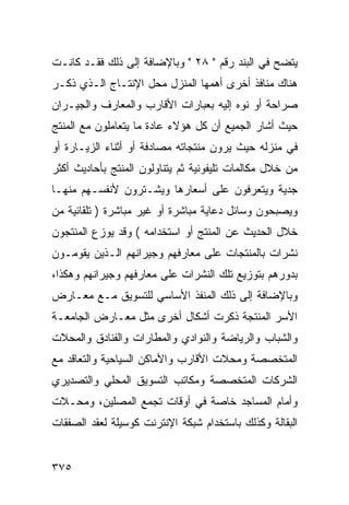 ‫ﻴﺘﻀﺢ ﻓﻲ ﺍﻟﺒﻨﺩ ﺭﻗﻡ " ٨٢ " ﻭﺒﺎﻹﻀﺎﻓﺔ ﺇﻟﻰ ﺫﻟﻙ ﻓﻘـﺩ ﻜﺎﻨـﺕ‬
‫ﻫﻨﺎﻙ ﻤﻨﺎﻓﺫ ﺃﺨﺭﻯ ﺃﻫﻤﻬﺎ ﺍﻟﻤﻨﺯل ﻤﺤل ﺍﻹﻨﺘـﺎﺝ ﺍﻟـﺫﻱ ﺫﻜـﺭ‬
‫ﺼﺭﺍﺤﺔ ﺃﻭ ﻨﻭﻩ ﺇﻟﻴﻪ ﺒﻌﺒﺎﺭﺍﺕ ﺍﻷﻗﺎﺭﺏ ﻭﺍﻟﻤﻌﺎﺭﻑ ﻭﺍﻟﺠﻴـﺭﺍﻥ‬
‫ﺤﻴﺙ ﺃﺸﺎﺭ ﺍﻟﺠﻤﻴﻊ ﺃﻥ ﻜل ﻫﺅﻻﺀ ﻋﺎﺩﺓ ﻤﺎ ﻴﺘﻌﺎﻤﻠﻭﻥ ﻤﻊ ﺍﻟﻤﻨﺘﺞ‬
‫ﻓﻲ ﻤﻨﺯﻟﻪ ﺤﻴﺙ ﻴﺭﻭﻥ ﻤﻨﺘﺠﺎﺘﻪ ﻤﺼﺎﺩﻓﺔ ﺃﻭ ﺃﺜﻨﺎﺀ ﺍﻟﺯﻴـﺎﺭﺓ ﺃﻭ‬
‫ﻤﻥ ﺨﻼل ﻤﻜﺎﻟﻤﺎﺕ ﺘﻠﻴﻔﻭﻨﻴﺔ ﺜﻡ ﻴﺘﻨﺎﻭﻟﻭﻥ ﺍﻟﻤﻨﺘﺞ ﺒﺄﺤﺎﺩﻴﺙ ﺃﻜﺜﺭ‬
‫ﺠﺩﻴﺔ ﻭﻴﺘﻌﺭﻓﻭﻥ ﻋﻠﻰ ﺃﺴﻌﺎﺭﻫﺎ ﻭﻴﺸـﺘﺭﻭﻥ ﻷﻨﻔﺴـﻬﻡ ﻤﻨﻬـﺎ‬
‫ﻭﻴﺼﺒﺤﻭﻥ ﻭﺴﺎﺌل ﺩﻋﺎﻴﺔ ﻤﺒﺎﺸﺭﺓ ﺃﻭ ﻏﻴﺭ ﻤﺒﺎﺸﺭﺓ ) ﺘﻠﻘﺎﺌﻴﺔ ﻤﻥ‬
‫ﺨﻼل ﺍﻟﺤﺩﻴﺙ ﻋﻥ ﺍﻟﻤﻨﺘﺞ ﺃﻭ ﺍﺴﺘﺨﺩﺍﻤﻪ ( ﻭﻗﺩ ﻴﻭﺯﻉ ﺍﻟﻤﻨﺘﺠﻭﻥ‬
‫ﻨﺸﺭﺍﺕ ﺒﺎﻟﻤﻨﺘﺠﺎﺕ ﻋﻠﻰ ﻤﻌﺎﺭﻓﻬﻡ ﻭﺠﻴﺭﺍﻨﻬﻡ ﺍﻟـﺫﻴﻥ ﻴﻘﻭﻤـﻭﻥ‬
‫ﺒﺩﻭﺭﻫﻡ ﺒﺘﻭﺯﻴﻊ ﺘﻠﻙ ﺍﻟﻨﺸﺭﺍﺕ ﻋﻠﻰ ﻤﻌﺎﺭﻓﻬﻡ ﻭﺠﻴﺭﺍﻨﻬﻡ ﻭﻫﻜﺫﺍ،‬
‫ﻭﺒﺎﻹﻀﺎﻓﺔ ﺇﻟﻰ ﺫﻟﻙ ﺍﻟﻤﻨﻔﺫ ﺍﻷﺴﺎﺴﻲ ﻟﻠﺘﺴﻭﻴﻕ ﻤـﻊ ﻤﻌـﺎﺭﺽ‬
‫ﺍﻷﺴﺭ ﺍﻟﻤﻨﺘﺠﺔ ﺫﻜﺭﺕ ﺃﺸﻜﺎل ﺃﺨﺭﻯ ﻤﺜل ﻤﻌـﺎﺭﺽ ﺍﻟﺠﺎﻤﻌـﺔ‬
‫ﻭﺍﻟﺸﺒﺎﺏ ﻭﺍﻟﺭﻴﺎﻀﺔ ﻭﺍﻟﻨﻭﺍﺩﻱ ﻭﺍﻟﻤﻁﺎﺭﺍﺕ ﻭﺍﻟﻔﻨﺎﺩﻕ ﻭﺍﻟﻤﺤﻼﺕ‬
‫ﺍﻟﻤﺘﺨﺼﺼﺔ ﻭﻤﺤﻼﺕ ﺍﻷﻗﺎﺭﺏ ﻭﺍﻷﻤﺎﻜﻥ ﺍﻟﺴﻴﺎﺤﻴﺔ ﻭﺍﻟﺘﻌﺎﻗﺩ ﻤﻊ‬
‫ﺍﻟﺸﺭﻜﺎﺕ ﺍﻟﻤﺘﺨﺼﺼﺔ ﻭﻤﻜﺎﺘﺏ ﺍﻟﺘﺴﻭﻴﻕ ﺍﻟﻤﺤﻠﻲ ﻭﺍﻟﺘﺼﺩﻴﺭﻱ‬
‫ﻭﺃﻤﺎﻡ ﺍﻟﻤﺴﺎﺠﺩ ﺨﺎﺼﺔ ﻓﻲ ﺃﻭﻗﺎﺕ ﺘﺠﻤﻊ ﺍﻟﻤﺼﻠﻴﻥ، ﻭﻤﺤـﻼﺕ‬
‫ﺍﻟﺒﻘﺎﻟﺔ ﻭﻜﺫﻟﻙ ﺒﺎﺴﺘﺨﺩﺍﻡ ﺸﺒﻜﺔ ﺍﻹﻨﺘﺭﻨﺕ ﻜﻭﺴﻴﻠﺔ ﻟﻌﻘﺩ ﺍﻟﺼﻔﻘﺎﺕ‬


‫٥٧٣‬
 