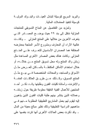 ‫ﻭﺍﻟﺒﺭﻴﺩ ﺍﻟﺴﺭﻴﻊ ﻜﻭﺴﻴﻠﺔ ﻟﺘﺒﺎﺩل ﺍﻟﻌﻴﻨـﺎﺕ ﻭﺍﻟﺒﻨـﻭﻙ ﺍﻟﺩﻭﻟﻴـﺔ‬
                           ‫ﻜﻭﺴﻴﻠﺔ ﻟﺘﻨﻔﻴﺫ ﺍﻟﻤﻌﺎﻤﻼﺕ ﺍﻟﻤﺎﻟﻴﺔ.‬
‫ﻭﻟﻤﺯﻴﺩ ﻤﻥ ﺍﻟﺘﻔﺎﺼﻴل ﻋﻥ ﺍﻟﻤﻨﺎﺥ ﺍﻟﺘﺴﻭﻴﻘﻲ ﻟﻠﻤﻨﺘﺠﺎﺕ‬
‫ﺍﻟﻤﻨﺯﻟﻴﺔ ﻨﻨﺘﻘل ﺇﻟﻰ ﺒﻨﺩ ٩٢ ﺤﻴﺙ ﻴﻭﻀـﺢ ﺍﻟﻤﺼـﺎﺩﺭ ﺍﻟﺘـﻲ‬
‫ﻴﺘﻌﺭﻑ ﺍﻵﺨﺭﻴﻥ ﻤﻥ ﺨﻼﻟﻬﺎ ﻋﻠﻰ ﺍﻟﻤﻨﺘﺞ ﺍﻟﻤﻨﺯﻟﻲ ـ ﻭﻜﺎﻨـﺕ‬
‫ﻏﺎﻟﺒﻴﺔ ﺍﻵﺭﺍﺀ ﺃﻥ ﺍﻟﻤﻌﺎﺭﻑ ﻭﻤﺸﺭﻭﻉ ﺍﻷﺴﺭ ﺍﻟﻤﻨﺘﺠﺔ ﺒﻤﻌﺎﺭﻀﻪ‬
‫ﺍﻟﻤﺨﺘﻠﻔﺔ ﻫﻤﺎ ﺍﻟﻤﺼﺩﺭﺍﻥ ﺍﻷﺴﺎﺴﻴﺎﻥ ﻟﻠﺘﻌـﺭﻑ ﻋﻠـﻰ ﺍﻟﻤﻨـﺘﺞ‬
‫ﺍﻟﻤﻨﺯﻟﻲ. ﻭﻜﺎﻨﺕ ﻫﻨﺎﻙ ﺒﻌﺽ ﺍﻟﻤﺼﺎﺩﺭ ﺍﻷﺨﺭﻯ ﺍﻟﻤﺴﺎﻋﺩﺓ ﻤﺜل‬
‫ﺯﺒﺎﺌﻥ ﻭﺍﻟﺩ ﺍﻟﻤﻨﺘﺞ ﻭﻟﻪ ﻤﺤل ﺘﺴﻭﻴﻕ ﺍﻟﻤﻨﺘﺞ ﻤـﻥ ﺨﻼﻟـﻪ، ﺃﻭ‬
‫ﺨﻼل ﺍﺴﺘﺨﺩﺍﻡ ﺍﻷﻤﺎﻜﻥ ﺍﻟﻤﻜﺘﻅـﺔ ﺒﺎﻟﺴـﻜﺎﻥ ﻟﻠﻌـﺭﺽ ﻤﺜـل‬
‫ﺍﻷﺴﻭﺍﻕ ﻭﺍﻟﻤﺴﺎﺠﺩ، ﻭﺍﻟﻤﺤﻼﺕ ﺍﻟﻤﺘﺨﺼﺼﺔ ﻓـﻲ ﺒﻴـﻊ ﻤﺜـل‬
‫ﺍﻟﻤﻨﺘﺞ ﺍﻟﻤﺴﻭﻕ، ﻭﻜـﺫﻟﻙ ﻋـﻥ ﻁﺭﻴـﻕ ﺍﻟﻌﻼﻗـﺎﺕ ﺍﻟﻌﺎﻤـﺔ‬
‫ﻭﺍﻹﻨﺘﺭﻨﺕ، ﻭﺃﺴﺎﺘﺫﺓ ﻜﻠﻴﺎﺕ ﺍﻟﻔﻨﻭﻥ ﻭﻁﻠﺒﺘﻬﺎ ﻭﻗـﺩ ﺫﻜـﺭ ﺃﺤـﺩ‬
‫ﺍﻟﻤﻨﺘﺠﻴﻥ ﻟﻸﻋﻤﺎل ﺍﻟﻔﻨﻴﺔ ﺍﻟﺩﻗﻴﻘﺔ ﻤﻌﻠﻭﻤﺔ ﻁﺭﻴﻔﺔ ﺤﻭل ﺯﺒﺎﺌﻨـﻪ‬
‫ﻭﻋﻤﻼﺌﻪ ﺍﻟﺫﻴﻥ ﻴﻨﺘﺸﺭ ﺒﻴﻨﻬﻡ ﻁﻠﺒﺔ ﻜﻠﻴﺎﺕ ﺍﻟﻔﻨﻭﻥ ﺍﻟﺫﻴﻥ ﻴﺫﻫﺒﻭﻥ‬
‫ﺇﻟﻴﻪ ﻟﻴﻘﻭﻡ ﻟﻬﻡ ﺒﻌﻤل ﺍﻟﻤﺸﺎﺭﻴﻊ ﺍﻟﺘﻁﺒﻴﻘﻴﺔ ﺍﻟﻤﻁﻠﻭﺒﺔ ﻤـﻨﻬﻡ ﻓـﻲ‬
‫ﻤﻨﺎﻫﺠﻬﻡ ﺍﻟﺩﺭﺍﺴﻴﺔ ﺍﻟﺘﻁﺒﻴﻘﻴﺔ ﻭﺫﻟﻙ ﻨﻅﻴﺭ ﻤﺒﺎﻟﻎ ﻤﻌﻴﻨﺔ ﻤﻥ ﺍﻟﻤﺎل‬
‫ـ ﻭﻗﺩ ﺫﻜﺭﺕ ﺒﻌﺽ ﺍﻟﺤﺎﻻﺕ ﺍﻷﺨﺭﻯ ﺃﻨﻬﺎ ﺘﺘﺭﺩﺩ ﺒﻨﻔﺴﻬﺎ ﻋﻠﻰ‬


‫٦٧٣‬
 