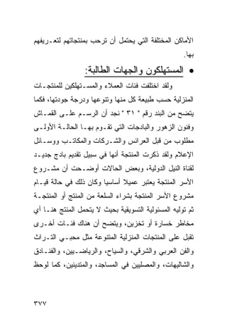 ‫ﺍﻷﻤﺎﻜﻥ ﺍﻟﻤﺨﺘﻠﻔﺔ ﺍﻟﺘﻲ ﻴﺤﺘﻤل ﺃﻥ ﺘﺭﺤﺏ ﺒﻤﻨﺘﺠﺎﺘﻬﻡ ﻟﺘﻌـﺭﻴﻔﻬﻡ‬
                                                    ‫ﺒﻬﺎ.‬

                 ‫• ﺍﻟﻤﺴﺘﻬﻠﻜﻭﻥ ﻭﺍﻟﺠﻬﺎﺕ ﺍﻟﻁﺎﻟﺒﺔ:‬
‫ﻭﻟﻘﺩ ﺍﺨﺘﻠﻔﺕ ﻓﺌﺎﺕ ﺍﻟﻌﻤﻼﺀ ﻭﺍﻟﻤﺴـﺘﻬﻠﻜﻴﻥ ﻟﻠﻤﻨﺘﺠـﺎﺕ‬
‫ﺍﻟﻤﻨﺯﻟﻴﺔ ﺤﺴﺏ ﻁﺒﻴﻌﺔ ﻜل ﻤﻨﻬﺎ ﻭﺘﻨﻭﻋﻬﺎ ﻭﺩﺭﺠﺔ ﺠﻭﺩﺘﻬﺎ، ﻓﻜﻤﺎ‬
‫ﻴﺘﻀﺢ ﻤﻥ ﺍﻟﺒﻨﺩ ﺭﻗﻡ " ١٣ " ﻨﺠﺩ ﺃﻥ ﺍﻟﺭﺴـﻡ ﻋﻠـﻰ ﺍﻟﻘﻤـﺎﺵ‬
‫ﻭﻓﻨﻭﻥ ﺍﻟﺯﻫﻭﺭ ﻭﺍﻟﺒﺎﺩﺠﺎﺕ ﺍﻟﺘﻲ ﺘﻘـﻭﻡ ﺒﻬـﺎ ﺍﻟﺤﺎﻟـﺔ ﺍﻷﻭﻟـﻰ‬
‫ﻤﻁﻠﻭﺏ ﻤﻥ ﻗﺒل ﺍﻟﻌﺭﺍﺌﺱ ﻭﺍﻟﺸـﺭﻜﺎﺕ ﻭﺍﻟﻤﻜﺎﺘـﺏ ﻭﻭﺴـﺎﺌل‬
‫ﺍﻹﻋﻼﻡ ﻭﻟﻘﺩ ﺫﻜﺭﺕ ﺍﻟﻤﻨﺘﺠﺔ ﺃﻨﻬﺎ ﻓﻲ ﺴﺒﻴل ﺘﻘﺩﻴﻡ ﺒﺎﺩﺝ ﺠﺩﻴـﺩ‬
‫ﻟﻘﻨﺎﺓ ﺍﻟﻨﻴل ﺍﻟﺩﻭﻟﻴﺔ، ﻭﺒﻌﺽ ﺍﻟﺤﺎﻻﺕ ﺃﻭﻀـﺤﺕ ﺃﻥ ﻤﺸـﺭﻭﻉ‬
‫ﺍﻷﺴﺭ ﺍﻟﻤﻨﺘﺠﺔ ﻴﻌﺘﺒﺭ ﻋﻤﻴﻼ ﺃﺴﺎﺴ ‪‬ﺎ ﻭﻜﺎﻥ ﺫﻟﻙ ﻓﻲ ﺤﺎﻟﺔ ﻗﻴـﺎﻡ‬
                        ‫ﻴ‬
‫ﻤﺸﺭﻭﻉ ﺍﻷﺴﺭ ﺍﻟﻤﻨﺘﺠﺔ ﺒﺸﺭﺍﺀ ﺍﻟﺴﻠﻌﺔ ﻤﻥ ﺍﻟﻤﻨﺘﺞ ﺃﻭ ﺍﻟﻤﻨﺘﺠـﺔ‬
‫ﺜﻡ ﺘﻭﻟﻴﻪ ﺍﻟﻤﺴﺌﻭﻟﻴﺔ ﺍﻟﺘﺴﻭﻴﻘﻴﺔ ﺒﺤﻴﺙ ﻻ ﻴﺘﺤﻤل ﺍﻟﻤﻨﺘﺞ ﻫﻨـﺎ ﺃﻱ‬
‫ﻤﺨﺎﻁﺭ ﺨﺴﺎﺭﺓ ﺃﻭ ﺘﺨﺯﻴﻥ، ﻭﻴﺘﻀﺢ ﺃﻥ ﻫﻨﺎﻙ ﻓﺌـﺎﺕ ﺃﺨـﺭﻯ‬
‫ﺘﻘﺒل ﻋﻠﻰ ﺍﻟﻤﻨﺘﺠﺎﺕ ﺍﻟﻤﻨﺯﻟﻴﺔ ﺍﻟﻤﺘﻨﻭﻋﺔ ﻤﺜل ﻤﺤﺒـﻲ ﺍﻟﺘـﺭﺍﺙ‬
‫ﻭﺍﻟﻔﻥ ﺍﻟﻌﺭﺒﻲ ﻭﺍﻟﺸﺭﻗﻲ، ﻭﺍﻟﺴﻴﺎﺡ، ﻭﺍﻟﺭﻴﺎﻀـﻴﻴﻥ، ﻭﺍﻟﻔﻨـﺎﺩﻕ‬
‫ﻭﺍﻟﺸﺎﻟﻴﻬﺎﺕ، ﻭﺍﻟﻤﺼﻠﻴﻴﻥ ﻓﻲ ﺍﻟﻤﺴﺎﺠﺩ، ﻭﺍﻟﻤﺘﺩﻴﻨﻴﻥ، ﻜﻤﺎ ﻟﻭﺤﻅ‬



‫٧٧٣‬
 