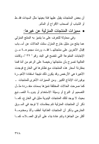 ‫ﺃﻥ ﺒﻌﺽ ﺍﻟﻤﻨﺘﺠﺎﺕ ﻴﻘﺒل ﻋﻠﻴﻬﺎ ﻓﺌﺔ ﺒﻌﻴﻨﻬﺎ ﻤﺜل ﺍﻟﺴﻴﺩﺍﺕ ﻓﻘـﻁ‬
                  ‫ﺃﻭ ﺍﻟﺸﺒﺎﺏ ﺃﻭ ﺃﺼﺤﺎﺏ ﺍﻷﻓﺭﺍﺡ ﺃﻭ ﺍﻟﻤﺂﺘﻡ.‬

      ‫• ﻤﻤﻴﺯﺍﺕ ﺍﻟﻤﻨﺘﺠﺎﺕ ﺍﻟﻤﻨﺯﻟﻴﺔ ﻋﻥ ﻏﻴﺭﻫﺎ:‬
‫ﻭﻓﻲ ﻤﺤﺎﻭﻟﺔ ﻟﻠﺘﻌﺭﻑ ﻋﻠﻰ ﻤﺎ ﻴﺘﻤﻴﺯ ﺒﻪ ﺍﻟﻤﻨﺘﺞ ﺍﻟﻤﻨﺯﻟﻲ‬
‫ﻋﻤﺎ ﻴﻨﺘﺞ ﻤﻥ ﻤﺜﻴل ﺨﺎﺭﺝ ﺍﻟﻤﻨﺯل ﺴﺌﻠﺕ ﺍﻟﺤﺎﻻﺕ ﻋﻥ ﺃﺴـﺒﺎﺏ‬
‫ﺇﻗﺒﺎل ﺍﻵﺨﺭﻴﻥ ﻋﻠﻰ ﻤﻨﺘﺠﺎﺘﻬـﺎ ﻓﻘـﺩ ﻭﺭﺩﺕ ﻤﺠﻤﻭﻋـﺔ ﻤـﻥ‬
‫ﺍﻹﺠﺎﺒﺎﺕ ﺍﻟﻤﺘﻨﻭﻋﺔ ﺍﻟﺘﻲ ﺘﺘﻀﺢ ﻓﻲ ﺍﻟﺒﻨﺩ ﺭﻗﻡ " ٢٣ "، ﻭﻜﺎﻨﺕ‬
‫ﺍﻟﻐﺎﻟﺒﻴﺔ ﺘﺼﺭﺡ ﺒﺄﻥ ﻤﻨﺘﺠﺎﺘﻬﺎ ﺭﺨﻴﺼﺔ ﻋﻠﻰ ﺍﻟﺭﻏﻡ ﻤﻥ ﺃﻨﻨﺎ ﻗﻤﻨﺎ‬
‫ﺒﻤﻘﺎﺭﻨﺔ ﺃﺴﻌﺎﺭ ﻫﺫﻩ ﺍﻟﻤﻨﺘﺠﺎﺕ ﻤﻊ ﻨﻅﺎﺌﺭﻫﺎ ﻓﻲ ﺍﻟﺨﺎﺭﺝ ﻓﻭﺠﺩﺕ‬
‫ﺍﻷﺨﻴﺭﺓ ﻫﻲ ﺍﻷﺭﺨﺹ ﻭﻗﺩ ﻴﻜﻭﻥ ﺫﻟﻙ ﻨﺘﻴﺠﺔ ﺍﺴﺘﻔﺎﺩﺓ ﺍﻷﺨﻴـﺭﺓ‬
‫ﺒﻭﻓﻭﺭﺍﺕ ﺍﻹﻨﺘﺎﺝ ﺍﻟﻜﺒﻴﺭ. ﻭﻤﻥ ﺍﻟﻤﻤﻴﺯﺍﺕ ﺍﻷﺨﺭﻯ ﻟﻠﻤﻨﺘﺠﺎﺕ ـ‬
‫ﻜﻤﺎ ﺼﺭﺤﺕ ﺍﻟﺤﺎﻻﺕ ﺍﻟﻤﺨﺘﻠﻔﺔ ﺘﻤﻴﺯﻫﺎ ﺒﺴﻤﺎﺕ ﻤﻨﻔـﺭﺩﺓ ﻤﺜـل‬
‫ﺍﻟﺘﺼﻤﻴﻡ ﺃﻭ ﺍﻟﻨﻭﻉ ﺃﻭ ﻭﺴﻴﻠﺔ ﺍﻻﺴﺘﺨﺩﺍﻡ ﺃﻭ ﻴﺩﻭﻴـﺔ ﺍﻟﺘﺼـﻨﻴﻊ‬
‫ﺒﺤﻴﺙ ﻻ ﻴﻭﺠﺩ ﻟﺘﻠﻙ ﺍﻟﻤﻨﺘﺠﺎﺕ ﺍﻟﻴﺩﻭﻴﺔ ﻤﺜﻴل ﻓﻲ ﺍﻟﺨﺎﺭﺝ، ﻜﻤـﺎ‬
‫ﺫﻜﺭ ﺃﻥ ﺍﻟﻤﻨﺘﺠﺎﺕ ﺍﻟﻤﻨﺯﻟﻴﺔ ﺘﺘﻡ ﺒﻤﻘﺎﺴﺎﺕ ﻻ ﺘﻭﺠﺩ ﻓﻲ ﺍﻟﺴـﻭﻕ‬
‫ﺍﻟﺨﺎﺭﺠﻲ ﻭﺫﻜﺭ ﺃﻥ ﺍﻟﻤﻨﺘﺠﺎﺕ ﺍﻟﻐﺫﺍﺌﻴﺔ ﺃﻨﻅﻑ ﻭﺃﻟﺫ ﻭﻤﺨﺩﻭﻤـﺔ‬
‫ﺃﻜﺜﺭ ﻤﻥ ﺍﻟﺠﺎﻫﺯﺓ ﻭﺘﺘﻡ ﻋﺎﺩﺓ ﺒﻨﺎﺀ ﻋﻠﻰ ﺃﺫﻭﺍﻕ ﺍﻟﻌﻤـﻼﺀ، ﻜﻤـﺎ‬



‫٨٧٣‬
 