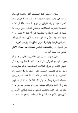 ‫ﻭﻴﻤﻜﻥ ﺃﻥ ﻴﻌﺘﺒﺭ ﺫﻟﻙ ﺍﻟﺘﺼﻨﻴﻑ ﺃﻜﺜﺭ ﻤﻼﺀﻤﺔ ﻓﻲ ﺤﺎﻟﺔ‬
‫ﺍﻟﺭﻏﺒﺔ ﻓﻲ ﻗﻴﺎﺱ ﻭﺘﻘﻴﻴﻡ ﺍﻟﻤﻨﺘﺠﺎﺕ ﺍﻟﻤﻨﺯﻟﻴﺔ ﺨﺎﺼﺔ ﻓﻲ ﺍﻟﻭﻗـﺕ‬
‫ﺍﻟﺤﺩﻴﺙ ﺤﻴﺙ ﻴﺘﺯﺍﻴﺩ ﺍﻟﺘﺒﺎﻴﻥ ﻓﻲ ﺩﺭﺠـﺎﺕ ﺒﺴـﺎﻁﺔ ﺃﻭ ﺘﻌﻘـﺩ‬
‫ﺍﻟﻤﻨﺘﺠﺎﺕ ﺍﻟﻤﻨﺯﻟﻴﺔ ﺍﻟﻤﺴﺘﺨﺩﻤﺔ ﻭﺒﺎﻟﺘﺎﻟﻲ ﺍﻟﺘﺒﺎﻴﻥ ﻓـﻲ ﺩﺭﺠـﺎﺕ‬
‫ﺍﻟﻤﻬﺎﺭﺓ ﻭﺍﻟﺨﺒﺭﺓ ﺍﻟﻼﺯﻤﺔ ﻹﻨﺘﺎﺠﻬﺎ ﻏﻴﺭ ﺃﻥ ﺫﻟﻙ ﻻ ﻴﻨﻘﺹ ﻤـﻥ‬
‫ﺃﻫﻤﻴﺔ ﺍﻟﺘﺼﻨﻴﻑ ﺍﻷﻭل ﺍﻟﺴﺎﺒﻕ ﻋﺭﻀﻪ ﺍﻟﺫﻱ ﻴﻤﻜﻥ ﺃﻥ ﻴﻭﻅﻑ‬
‫ﻷﻏﺭﺍﺽ ﺘﻘﻴﻴﻤﻴﺔ ﻭﻗﻴﺎﺴﻴﺔ ﺃﺨﺭﻯ ﺘﺘﻌﻠﻕ ﺒﺎﻟﻤﻬﺎﺭﺓ ﻭﺒﺎﻟﺨﺒﺭﺓ ـ‬
‫ﻤﻥ ﻨﺎﺤﻴﺔ ـ ﻭﺒﺎﻟﺘﺼﻨﻴﻑ ﺍﻟﺠﻨﺴﻲ ﻟﻠﻌﻤﺎﻟﺔ ﺩﺍﺨل ﻤﺠﺎل ﺍﻹﻨﺘﺎﺝ‬
                                 ‫ﺍﻟﻤﻌﻨﻲ ﻤﻥ ﻨﺎﺤﻴﺔ ﺃﺨﺭﻯ.‬
‫ﻭﻋﻠﻰ ﻀﻭﺀ ﻤﺎ ﺴﺒﻕ ﻤﻥ ﻤﻔﺎﻫﻴﻡ ﻭﺃﺸﻜﺎل، ﻴﻤﻜـﻥ ﺃﻥ‬
‫ﻨﻌﺭﻑ ﺍﻹﻨﺘﺎﺝ ﺍﻟﻤﻨﺯﻟﻲ ﻋﻠﻰ ﺃﻨﻪ: " ﻨﺸﺎﻁ ﺍﻗﺘﺼﺎﺩﻱ ﻤﻭﺠﻪ ﺇﻟﻰ‬
‫ﺍﻟﺴﻭﻕ ﺍﻟﻨﻘﺩﻴﺔ ﺃﻭ ﺴﻭﻕ ﺍﻟﻌﻼﻗﺎﺕ ﺍﻻﺠﺘﻤﺎﻋﻴﺔ، ﻭﻴﺘﻡ ﻤﻤﺎﺭﺴـﺘﻪ‬
‫ﺩﺍﺨل ﻤﻨﺯل ﺍﻟﺸﺨﺹ ﺍﻟﻤﻬﻴﻤﻥ ﻋﻠﻴﻪ ﻭﻏﺎﻟ ‪‬ﺎ ﻤﺎ ﻴﻜﻭﻥ ﻟﺤﺴـﺎﺒﻪ‬
                 ‫ﺒ‬
‫ﺍﻟﺨﺎﺹ، ﻭﺇﺫﺍ ﺍﺴﺘﺨﺩﻡ ﺃﺤ ‪‬ﺍ ﻓﻲ ﺫﻟﻙ ﺍﻟﻨﺸﺎﻁ ﻓﻌﺎﺩﺓ ﻤﺎ ﻴﻜﻭﻥ ﺒﻴﻥ‬
                                 ‫ﺩ‬
‫ﺃﻋﻀﺎﺀ ﺍﻷﺴﺭﺓ ﻭﻏﺎﻟ ‪‬ﺎ ﻤﺎ ﻴﺘﻡ ﺫﻟﻙ ﺍﻟﻨﺸﺎﻁ ﺒﺎﺴﺘﺨﺩﺍﻡ ﺃﺴـﻠﻭﺏ‬
                                   ‫ﺒ‬
‫ﻴﺩﻭﻱ ﺃﻭ ﺁﻻﺕ ﻭﺃﺩﻭﺍﺕ ﺒﺴﻴﻁﺔ، ﺒﺩﻭﻥ ﺃﻭ ﺒﻘـﺩﺭ ﻴﺴـﻴﺭ ﻤـﻥ‬
‫ﺍﻟﺘﺩﺭﻴﺏ ﻋﻠﻰ ﺍﻟﻘﻴﺎﻡ ﺒﺎﻟﻨﺸﺎﻁ ﺍﻟﻤﻌﻨﻲ، ﻭﻨﺘﻴﺠﺔ ﻟﻠﻁﺎﺒﻊ ﺍﻷﺴـﺭﻱ‬
‫ﺍﻟﺫﻱ ﻴﻤﻴﺯ ﺍﻷﻁﺭﺍﻑ ﺍﻟﻤﺸﺎﺭﻜﺔ ﻓﻲ ﺫﻟﻙ ﺍﻹﻨﺘﺎﺝ، ﻓﻌـﺎﺩﺓ ﻤـﺎ‬


‫٧٣‬
 