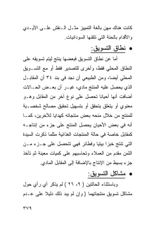 ‫ﻜﺎﻨﺕ ﻫﻨﺎﻙ ﻤﻬﻥ ﺒﺎﻟﻐﺔ ﺍﻟﺘﻤﻴﻴﺯ ﻤﺜـل ﺍﻟـﻨﻘﺵ ﻋﻠـﻰ ﺍﻷﻴـﺩﻱ‬
                    ‫ﻭﺍﻷﻗﺩﺍﻡ ﺒﺎﻟﺤﻨﺔ ﺍﻟﺘﻲ ﺘﺘﻘﻨﻬﺎ ﺍﻟﺴﻭﺩﺍﻨﻴﺎﺕ.‬

                                  ‫• ﻨﻁﺎﻕ ﺍﻟﺘﺴﻭﻴﻕ:‬
‫ﺃﻤﺎ ﻋﻥ ﻨﻁﺎﻕ ﺍﻟﺘﺴﻭﻴﻕ ﻓﺒﻌﻀﻬﺎ ﻴﻨﺘﺞ ﻟﻴﺘﻡ ﺘﺴﻭﻴﻘﻪ ﻋﻠﻰ‬
‫ﺍﻟﻨﻁﺎﻕ ﺍﻟﻤﺤﻠﻲ ﻓﻘﻁ، ﻭﺃﺨﺭﻯ ﻟﻠﺘﺼﺩﻴﺭ ﻓﻘﻁ ﺃﻭ ﻤﻊ ﺍﻟﺘﺴـﻭﻴﻕ‬
‫ﺍﻟﻤﺤﻠﻲ ﺃﻴ ‪‬ﺎ، ﻭﻤﻥ ﺍﻟﻁﺒﻴﻌﻲ ﺃﻥ ﻨﺠﺩ ﻓﻲ ﺒﻨﺩ ٤٣ ﺃﻥ ﺍﻟﻤﻘﺎﺒـل‬
                                           ‫ﻀ‬
‫ﺍﻟﺫﻱ ﻴﺤﺼل ﻋﻠﻴﻪ ﺍﻟﻤﻨﺘﺞ ﻤﺎﺩﻱ، ﻏﻴـﺭ ﺃﻥ ﺒﻌـﺽ ﺍﻟﺤـﺎﻻﺕ‬
‫ﺃﻀﺎﻓﺕ ﺃﻨﻬﺎ ﺃﺤﻴﺎ ﹰﺎ ﺘﺤﺼل ﻋﻠﻰ ﻨﻭﻉ ﺁﺨﺭ ﻤﻥ ﺍﻟﻤﻘﺎﺒل ﻭﻫـﻭ‬
                                  ‫ﻨ‬
‫ﻤﻌﻨﻭﻱ ﺃﻭ ﻴﺘﻌﻠﻕ ﺒﺘﺤﻘﻕ ﺃﻭ ﺒﺘﺴﻬﻴل ﺘﺤﻘﻴﻕ ﻤﺼﺎﻟﺢ ﺸﺨﺼـﻴﺔ‬
‫ﻟﻠﻤﻨﺘﺞ ﻤﻥ ﺨﻼل ﻤﻨﺤﻪ ﺒﻌﺽ ﻤﻨﺘﺠﺎﺘﻪ ﻜﻬﺩﺍﻴﺎ ﻟﻶﺨﺭﻴﻥ، ﻜﻤـﺎ‬
‫ﺃﻨﻪ ﻓﻲ ﺒﻌﺽ ﺍﻷﺤﻴﺎﻥ ﻴﺤﺼل ﺍﻟﻤﻨﺘﺞ ﻋﻠﻰ ﺠﺯﺀ ﻤﻥ ﺇﻨﺘﺎﺠـﻪ‬
‫ﻜﻤﻘﺎﺒل ﺨﺎﺼﺔ ﻓﻲ ﺤﺎﻟﺔ ﺍﻟﻤﻨﺘﺠﺎﺕ ﺍﻟﻐﺫﺍﺌﻴﺔ ﻤﺜﻠﻤﺎ ﺫﻜﺭﺕ ﺍﻟﺴﻴﺩﺓ‬
‫ﺍﻟﺘﻲ ﺘﻨﺘﺞ ﺨﺒ ‪‬ﺍ ﺒﻴﺘ ‪‬ﺎ ﻭﻓﻁﺎﺌﺭ ﻓﻬﻲ ﺘﺘﺤﺼل ﻋﻠﻰ ﺠـﺯﺀ ﻤـﻥ‬
                               ‫ﺯ ﻴ‬
‫ﺍﻟﺜﻤﻥ ﻤﻘﺩﻡ ﻤﻥ ﺍﻟﻌﻤﻼﺀ ﻭﺘﺤﺎﺴﺒﻬﻡ ﻋﻠﻰ ﻜﻤﻴﺎﺕ ﻤﻌﻴﻨﺔ ﺜﻡ ﺘﺄﺨﺫ‬
        ‫ﺠﺯﺀ ﺒﺴﻴﻁ ﻤﻥ ﺍﻹﻨﺘﺎﺝ ﺒﺎﻹﻀﺎﻓﺔ ﺇﻟﻰ ﺍﻟﻤﻘﺎﺒل ﺍﻟﻤﺎﺩﻱ.‬

                                 ‫• ﻤﺸﺎﻜل ﺍﻟﺘﺴﻭﻴﻕ:‬
‫ﻭﺒﺎﺴﺘﺜﻨﺎﺀ ﺍﻟﺤﺎﻟﺘﻴﻥ ) ٩، ٦٢ ( ﻟﻡ ﻴﺫﻜﺭ ﺃﻱ ﺭﺃﻱ ﺤﻭل‬
‫ﻤﺸﺎﻜل ﺘﺴﻭﻴﻕ ﻤﻨﺘﺠﺎﺘﻬﻤﺎ ) ﻭﺇﻥ ﻟﻡ ﻴﺒﺩ ﺫﻟﻙ ﺩﻟﻴﻼ ﻋﻠﻰ ﻋـﺩﻡ‬
         ‫ﹰ‬

‫٩٧٣‬
 