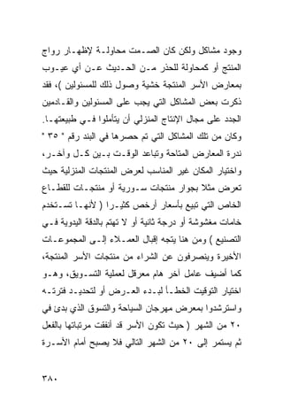 ‫ﻭﺠﻭﺩ ﻤﺸﺎﻜل ﻭﻟﻜﻥ ﻜﺎﻥ ﺍﻟﺼـﻤﺕ ﻤﺤﺎﻭﻟـﺔ ﻹﻅﻬـﺎﺭ ﺭﻭﺍﺝ‬
‫ﺍﻟﻤﻨﺘﺞ ﺃﻭ ﻜﻤﺤﺎﻭﻟﺔ ﻟﻠﺤﺫﺭ ﻤـﻥ ﺍﻟﺤـﺩﻴﺙ ﻋـﻥ ﺃﻱ ﻋﻴـﻭﺏ‬
‫ﺒﻤﻌﺎﺭﺽ ﺍﻷﺴﺭ ﺍﻟﻤﻨﺘﺠﺔ ﺨﺸﻴﺔ ﻭﺼﻭل ﺫﻟﻙ ﻟﻠﻤﺴﺌﻭﻟﻴﻥ (، ﻓﻘﺩ‬
‫ﺫﻜﺭﺕ ﺒﻌﺽ ﺍﻟﻤﺸﺎﻜل ﺍﻟﺘﻲ ﻴﺠﺏ ﻋﻠﻰ ﺍﻟﻤﺴﺌﻭﻟﻴﻥ ﻭﺍﻟﻘـﺎﺩﻤﻴﻥ‬
‫ﺍﻟﺠﺩﺩ ﻋﻠﻰ ﻤﺠﺎل ﺍﻹﻨﺘﺎﺝ ﺍﻟﻤﻨﺯﻟﻲ ﺃﻥ ﻴﺘﺄﻤﻠﻭﺍ ﻓـﻲ ﻁﺒﻴﻌﺘﻬـﺎ.‬
‫ﻭﻜﺎﻥ ﻤﻥ ﺘﻠﻙ ﺍﻟﻤﺸﺎﻜل ﺍﻟﺘﻲ ﺘﻡ ﺤﺼﺭﻫﺎ ﻓﻲ ﺍﻟﺒﻨﺩ ﺭﻗﻡ " ٥٣ "‬
‫ﻨﺩﺭﺓ ﺍﻟﻤﻌﺎﺭﺽ ﺍﻟﻤﺘﺎﺤﺔ ﻭﺘﺒﺎﻋﺩ ﺍﻟﻭﻗـﺕ ﺒـﻴﻥ ﻜـل ﻭﺁﺨـﺭ،‬
‫ﻭﺍﺨﺘﻴﺎﺭ ﺍﻟﻤﻜﺎﻥ ﻏﻴﺭ ﺍﻟﻤﻨﺎﺴﺏ ﻟﻌﺭﺽ ﺍﻟﻤﻨﺘﺠﺎﺕ ﺍﻟﻤﻨﺯﻟﻴﺔ ﺤﻴﺙ‬
‫ﺘﻌﺭﺽ ﻤﺜﻼ ﺒﺠﻭﺍﺭ ﻤﻨﺘﺠﺎﺕ ﺴـﻭﺭﻴﺔ ﺃﻭ ﻤﻨﺘﺠـﺎﺕ ﻟﻠﻘﻁـﺎﻉ‬
                                       ‫ﹰ‬
‫ﺍﻟﺨﺎﺹ ﺍﻟﺘﻲ ﺘﺒﻴﻊ ﺒﺄﺴﻌﺎﺭ ﺃﺭﺨﺹ ﻜﺜﻴـ ‪‬ﺍ ) ﻷﻨﻬـﺎ ﺘﺴـﺘﺨﺩﻡ‬
                 ‫ﺭ‬
‫ﺨﺎﻤﺎﺕ ﻤﻐﺸﻭﺸﺔ ﺃﻭ ﺩﺭﺠﺔ ﺜﺎﻨﻴﺔ ﺃﻭ ﻻ ﺘﻬﺘﻡ ﺒﺎﻟﺩﻗﺔ ﺍﻟﻴﺩﻭﻴﺔ ﻓـﻲ‬
‫ﺍﻟﺘﺼﻨﻴﻊ ( ﻭﻤﻥ ﻫﻨﺎ ﻴﺘﺠﻪ ﺇﻗﺒﺎل ﺍﻟﻌﻤـﻼﺀ ﺇﻟـﻰ ﺍﻟﻤﺠﻤﻭﻋـﺎﺕ‬
‫ﺍﻷﺨﻴﺭﺓ ﻭﻴﻨﺼﺭﻓﻭﻥ ﻋﻥ ﺍﻟﺸﺭﺍﺀ ﻤﻥ ﻤﻨﺘﺠﺎﺕ ﺍﻷﺴﺭ ﺍﻟﻤﻨﺘﺠﺔ،‬
‫ﻜﻤﺎ ﺃﻀﻴﻑ ﻋﺎﻤل ﺁﺨﺭ ﻫﺎﻡ ﻤﻌﺭﻗل ﻟﻌﻤﻠﻴﺔ ﺍﻟﺘﺴـﻭﻴﻕ، ﻭﻫـﻭ‬
‫ﺍﺨﺘﻴﺎﺭ ﺍﻟﺘﻭﻗﻴﺕ ﺍﻟﺨﻁـﺄ ﻟﺒـﺩﺀ ﺍﻟﻌـﺭﺽ ﺃﻭ ﻟﺘﺤﺩﻴـﺩ ﻓﺘﺭﺘـﻪ‬
‫ﻭﺍﺴﺘﺭﺸﺩﻭﺍ ﺒﻤﻌﺭﺽ ﻤﻬﺭﺠﺎﻥ ﺍﻟﺴﻴﺎﺤﺔ ﻭﺍﻟﺘﺴﻭﻕ ﺍﻟﺫﻱ ﺒﺩﺉ ﻓﻲ‬
‫٠٢ ﻤﻥ ﺍﻟﺸﻬﺭ ) ﺤﻴﺙ ﺘﻜﻭﻥ ﺍﻷﺴﺭ ﻗﺩ ﺃﻨﻔﻘﺕ ﻤﺭﺘﺒﺎﺘﻬﺎ ﺒﺎﻟﻔﻌل‬
‫ﺜﻡ ﻴﺴﺘﻤﺭ ﺇﻟﻰ ٠٢ ﻤﻥ ﺍﻟﺸﻬﺭ ﺍﻟﺘﺎﻟﻲ ﻓﻼ ﻴﺼﺒﺢ ﺃﻤﺎﻡ ﺍﻷﺴـﺭﺓ‬


‫٠٨٣‬
 