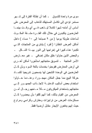 ‫ﺴﻭﻯ ﻤﺭﺓ ﻭﺍﺤﺩﺓ ﻟﻠﺘﺴﻭﻕ ـ ﻜﻤﺎ ﺃﻥ ﺇﻁﺎﻟﺔ ﺍﻟﻔﺘﺭﺓ ﺇﻟﻰ ﺸـﻬﺭ‬
‫ﻤﺴﺘﻤﺭ ﺘﺅﺩﻱ ﺇﻟﻰ ﺘﻜﺎﺴل ﺍﻟﻤﺴﺘﻬﻠﻙ ﻟﻠﺫﻫﺎﺏ ﺇﻟﻰ ﺍﻟﻤﻌﺭﺽ ﻋﻠﻰ‬
‫ﺃﺴﺎﺱ ﺃﻥ ﺃﻤﺎﻤﻪ ﺸﻬ ‪‬ﺍ ﻜﺎﻤﻼ ﻟﻴـﺫﻫﺏ ﻓـﻲ ﺃﻱ ﻭﻗـﺕ ﺒﻴﻨﻤـﺎ‬
                          ‫ﹰ‬     ‫ﺭ‬
‫ﺍﻟﻌﺎﺭﻀﻭﻥ ﻴﺘﻜﺒﺩﻭﻥ ﻓﻲ ﺨﻼل ﺘﻠﻙ ﺍﻟﻔﺘـﺭﺓ ﻤﺸـﻘﺔ ﺍﻟﻤﻜـﻭﺙ‬
‫ﻟﺴﺎﻋﺎﺕ ﻁﻭﻴﻠﺔ ﻴﻭﻤ ‪‬ﺎ ) ﻤﻥ ٩ ﺼﺒﺎ ‪‬ﺎ ﺇﻟﻰ ٠١ ﻤﺴﺎﺀ ( ﺩﺍﺨل‬
                    ‫ﺤ‬             ‫ﻴ‬
‫ﺃﻤﺎﻜﻥ ﺍﻟﻌﺭﺽ ﺍﻨﺘﻅﺎ ‪‬ﺍ ) ﻟﻔﺭﺩ ( ﻴﺸﺘﺭﻱ ﻤﻥ ﺍﻟﻤﻨﺘﺠﺎﺕ ﺍﻟﺘـﻲ‬
                                  ‫ﺭ‬
‫ﺘﻜﺒﺩﻭﺍ ﻋﻨﺎﺀ ﻜﺒﻴ ‪‬ﺍ ﻓﻲ ﺇﺨﺭﺍﺠﻬﺎ ﺇﻟﻰ ﺍﻟﻨﻭﺭ ﺒﻬـﺫﺍ ﺍﻟﺸـﻜل ـ‬
                                     ‫ﺭ‬
‫ﻭﺍﻟﺒﻌﺽ ﺍﻟﺫﻴﻥ ﺤﺎﻭﻟﻭﺍ ﺨﻠﻕ ﻤﻜﺎﻥ ﺇﻀﺎﻓﻲ ـ ﻏﻴﺭ ﻤﻌـﺎﺭﺽ‬
‫ﺍﻷﺴﺭ ﺍﻟﻤﻨﺘﺠﺔ ـ ﻟﺘﺴﻭﻴﻕ ﻤﻨﺘﺠﺎﺘﻬﻡ ﺍﺴﺘﺄﺠﺭﻭﺍ ﺃﻤﺎﻜﻥ ﺃﺨـﺭﻯ‬
‫ﻓﻲ ﺃﺭﺽ ﺍﻟﻤﻌﺎﺭﺽ ﻓﻔﻭﺠﺌﻭﺍ ﺒﺨﺩﻤﺎﺕ ﺒﺎﻟﻐﺔ ﺍﻟﺴﻭﺀ ﻭﺒﺄﻥ ﻜـل‬
‫ﺍﻟﻌﺎﺭﻀﻴﻥ ﻓﻲ ﺍﻟﻭﺤﺩﺓ ﺍﻟﺘﺎﺒﻌﻴﻥ ﻟﻬﺎ ﻴﻨﺴﺤﺒﻭﻥ ﺘﺩﺭﻴﺠ ‪‬ﺎ ﻟﻜﺴـﺎﺩ‬
        ‫ﻴ‬
‫ﺤﺭﻜﺔ ﺍﻟﺒﻴﻊ ﻤﻤﺎ ﺠﻌل ﺍﻟﻤﻜﺎﻥ ﻤﻬﺠـﻭ ‪‬ﺍ، ﻭﻋﻨـﺩﻤﺎ ﺤـﺎﻭﻟﻭﺍ‬
                  ‫ﺭ‬
‫ﺍﺴﺘﺨﺩﺍﻡ ﺒﻌﺽ ﺃﺴﺎﻟﻴﺏ ﺍﻟﺩﻋﺎﻴـﺔ ﻻﺠﺘـﺫﺍﺏ ﺍﻟﺠﻤﻬـﻭﺭ ﺇﻟـﻰ‬
‫ﻤﻨﺘﺠﺎﺘﻬﻡ ﺒﺎﺴﺘﺨﺩﺍﻡ ﺍﻟﻤﻴﻜﺭﻭﻓﻭﻥ ﻤـﺜﻼ ﻤـﻨﻌﻬﻡ ﺭﺠـﺎل ﺃﻤـﻥ‬
                  ‫ﹰ‬
‫ﺍﻟﻤﻌﺭﺽ ﻤﻥ ﺍﻟﻘﻴﺎﻡ ﺒﺫﻟﻙ، ﻜﻤﺎ ﺃﻨﻬﻡ ﻜﻠﻔﻭﺍ ﺒﺄﻥ ﻴﺤﻀﺭﻭﺍ ﻜـل‬
‫ﻤﺴﺘﻠﺯﻤﺎﺕ ﺍﻟﻌﺭﺽ ﻤﻥ ﺘﺭﺍﺒﻴﺯﺍﺕ ﻭﻤﻔﺎﺭﺵ ﻭﻜﺭﺍﺴﻲ ﻭﻤﺭﺍﻭﺡ‬
              ‫ﺤﻴﺙ ﺇﻨﻬﻡ ﻴﺩﻓﻌﻭﻥ ﺍﻹﻴﺠﺎﺭ ﻤﻘﺎﺒل ﺃﺭﻀﻴﺔ ﻓﻘﻁ.‬




‫١٨٣‬
 