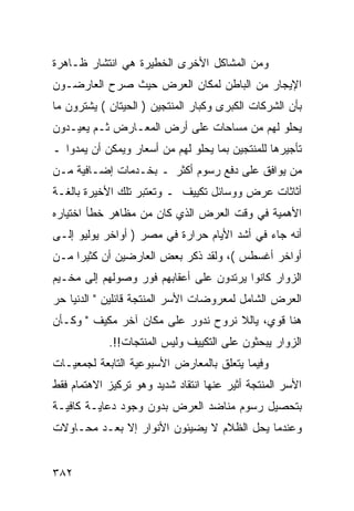 ‫ﻭﻤﻥ ﺍﻟﻤﺸﺎﻜل ﺍﻷﺨﺭﻯ ﺍﻟﺨﻁﻴﺭﺓ ﻫﻲ ﺍﻨﺘﺸﺎﺭ ﻅـﺎﻫﺭﺓ‬
‫ﺍﻹﻴﺠﺎﺭ ﻤﻥ ﺍﻟﺒﺎﻁﻥ ﻟﻤﻜﺎﻥ ﺍﻟﻌﺭﺽ ﺤﻴﺙ ﺼﺭﺡ ﺍﻟﻌﺎﺭﻀـﻭﻥ‬
‫ﺒﺄﻥ ﺍﻟﺸﺭﻜﺎﺕ ﺍﻟﻜﺒﺭﻯ ﻭﻜﺒﺎﺭ ﺍﻟﻤﻨﺘﺠﻴﻥ ) ﺍﻟﺤﻴﺘﺎﻥ ( ﻴﺸﺘﺭﻭﻥ ﻤﺎ‬
‫ﻴﺤﻠﻭ ﻟﻬﻡ ﻤﻥ ﻤﺴﺎﺤﺎﺕ ﻋﻠﻰ ﺃﺭﺽ ﺍﻟﻤﻌـﺎﺭﺽ ﺜـﻡ ﻴﻌﻴـﺩﻭﻥ‬
‫ﺘﺄﺠﻴﺭﻫﺎ ﻟﻠﻤﻨﺘﺠﻴﻥ ﺒﻤﺎ ﻴﺤﻠﻭ ﻟﻬﻡ ﻤﻥ ﺃﺴﻌﺎﺭ ﻭﻴﻤﻜﻥ ﺃﻥ ﻴﻤﺩﻭﺍ ـ‬
‫ﻤﻥ ﻴﻭﺍﻓﻕ ﻋﻠﻰ ﺩﻓﻊ ﺭﺴﻭﻡ ﺃﻜﺜﺭ ـ ﺒﺨـﺩﻤﺎﺕ ﺇﻀـﺎﻓﻴﺔ ﻤـﻥ‬
‫ﺃﺜﺎﺜﺎﺕ ﻋﺭﺽ ﻭﻭﺴﺎﺌل ﺘﻜﻴﻴﻑ ـ ﻭﺘﻌﺘﺒﺭ ﺘﻠﻙ ﺍﻷﺨﻴﺭﺓ ﺒﺎﻟﻐـﺔ‬
‫ﺍﻷﻫﻤﻴﺔ ﻓﻲ ﻭﻗﺕ ﺍﻟﻌﺭﺽ ﺍﻟﺫﻱ ﻜﺎﻥ ﻤﻥ ﻤﻅﺎﻫﺭ ﺨﻁﺄ ﺍﺨﺘﻴﺎﺭﻩ‬
‫ﺃﻨﻪ ﺠﺎﺀ ﻓﻲ ﺃﺸﺩ ﺍﻷﻴﺎﻡ ﺤﺭﺍﺭﺓ ﻓﻲ ﻤﺼﺭ ) ﺃﻭﺍﺨﺭ ﻴﻭﻟﻴﻭ ﺇﻟـﻰ‬
‫ﺃﻭﺍﺨﺭ ﺃﻏﺴﻁﺱ (، ﻭﻟﻘﺩ ﺫﻜﺭ ﺒﻌﺽ ﺍﻟﻌﺎﺭﻀﻴﻥ ﺃﻥ ﻜﺜﻴﺭﺍ ﻤـﻥ‬
‫ﺍﻟﺯﻭﺍﺭ ﻜﺎﻨﻭﺍ ﻴﺭﺘﺩﻭﻥ ﻋﻠﻰ ﺃﻋﻘﺎﺒﻬﻡ ﻓﻭﺭ ﻭﺼﻭﻟﻬﻡ ﺇﻟﻰ ﻤﺨـﻴﻡ‬
‫ﺍﻟﻌﺭﺽ ﺍﻟﺸﺎﻤل ﻟﻤﻌﺭﻭﻀﺎﺕ ﺍﻷﺴﺭ ﺍﻟﻤﻨﺘﺠﺔ ﻗﺎﺌﻠﻴﻥ " ﺍﻟﺩﻨﻴﺎ ﺤﺭ‬
‫ﻫﻨﺎ ﻗﻭﻱ، ﻴﺎﻟﻼ ﻨﺭﻭﺡ ﻨﺩﻭﺭ ﻋﻠﻰ ﻤﻜﺎﻥ ﺁﺨﺭ ﻤﻜﻴﻑ " ﻭﻜـﺄﻥ‬
            ‫ﺍﻟﺯﻭﺍﺭ ﻴﺒﺤﺜﻭﻥ ﻋﻠﻰ ﺍﻟﺘﻜﻴﻴﻑ ﻭﻟﻴﺱ ﺍﻟﻤﻨﺘﺠﺎﺕ!!.‬
‫ﻭﻓﻴﻤﺎ ﻴﺘﻌﻠﻕ ﺒﺎﻟﻤﻌﺎﺭﺽ ﺍﻷﺴﺒﻭﻋﻴﺔ ﺍﻟﺘﺎﺒﻌﺔ ﻟﺠﻤﻌﻴـﺎﺕ‬
‫ﺍﻷﺴﺭ ﺍﻟﻤﻨﺘﺠﺔ ﺃﺜﻴﺭ ﻋﻨﻬﺎ ﺍﻨﺘﻘﺎﺩ ﺸﺩﻴﺩ ﻭﻫﻭ ﺘﺭﻜﻴﺯ ﺍﻻﻫﺘﻤﺎﻡ ﻓﻘﻁ‬
‫ﺒﺘﺤﺼﻴل ﺭﺴﻭﻡ ﻤﻨﺎﻀﺩ ﺍﻟﻌﺭﺽ ﺒﺩﻭﻥ ﻭﺠﻭﺩ ﺩﻋﺎﻴـﺔ ﻜﺎﻓﻴـﺔ‬
‫ﻭﻋﻨﺩﻤﺎ ﻴﺤل ﺍﻟﻅﻼﻡ ﻻ ﻴﻀﻴﺌﻭﻥ ﺍﻷﻨﻭﺍﺭ ﺇﻻ ﺒﻌـﺩ ﻤﺤـﺎﻭﻻﺕ‬


‫٢٨٣‬
 