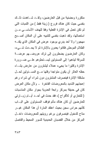 ‫ﻤﺘﻜﺭﺭﺓ ﻭﻤﻀﻨﻴﺔ ﻤﻥ ﻗﺒل ﺍﻟﻌﺎﺭﻀﻴﻥ، ﻭﻟﻘـﺩ ﺸـﺎﻫﺩﺕ ﺫﻟـﻙ‬
‫ﺒﻨﻔﺴﻲ ﺤﻴﺙ ﻜﺎﻥ ﻫﻨﺎﻙ ﻓﺭﻭﻉ ) ﺯﻴﻨﺔ ﻓﻘﻁ ( ﻤﻥ ﺍﻟﻠﻤﺒﺎﺕ ﺍﻟﺘﻲ‬
‫ﻟﻡ ﺘﻜﻥ ﺘﻌﻤل ﻓﻲ ﺍﻹﻨﺎﺭﺓ ﺍﻟﻔﻌﻠﻴﺔ ﻭﻓ ﹰﺎ ﻟﻠﻬﺩﻑ ﺍﻷﺴﺎﺴـﻲ ﻤـﻥ‬
                   ‫ﻘ‬
‫ﺍﺴﺘﻌﻤﺎﻟﻬﺎ، ﻭﻟﻘﺩ ﺫﻫﺒﺕ ﺒﻨﻔﺴﻲ ﻟﻠﺘﻨﺒﻴﻪ ﻋﻠﻰ ﺃﻥ ﺍﻟﻤﻜﺎﻥ ﺃﺼـﺒﺢ‬
‫ﻤﻬﺠﻭ ‪‬ﺍ ﻭﻻ ﺃﺤﺩ ﻴﺩﺭﻱ ﺒﻭﺠﻭﺩ ﻋﺭﺽ ﻓﻲ ﺍﻟﻤﻜﺎﻥ ﺍﻟﺫﻱ ﻴﻠﻔـﻪ‬
                                            ‫ﺭ‬
‫ﺍﻟﻅﻼﻡ ﺍﻟﻤﻭﺤﺵ ﻓﻜﺎﻨﻭﺍ ﻴﻌﺩﻭﻥ ﺒﺎﻹﻨﺎﺭﺓ ﺜﻡ ﻻ ﻴﺤـﺩﺙ ﺸـﻲﺀ،‬
‫ﻭﻜﺎﻥ ﺍﻟﻌﺎﺭﻀﻭﻥ ﻴﻀﻁﺭﻭﻥ ﺇﻟﻰ ﺘﺭﻙ ﻋﺭﻭﻀـﻬﻡ ﻋﺭﻀـﺔ‬
‫ﻟﻠﺴﺭﻗﺔ ﻟﻴﺫﻫﺒﻭﺍ ﺇﻟﻰ ﺍﻟﻤﺴﺌﻭﻟﻴﻥ ﻟﻴﺴـﺘﺤﺜﻭﻫﻡ ﻋﻠـﻰ ﻀـﺭﻭﺭﺓ‬
‫ﺍﻹﻨﺎﺭﺓ ﻭﻜﺜﻴ ‪‬ﺍ ﻤﺎ ﻴﺠﻲﺀ ﻋﻤﻼﺀ ﻟﻴﺸﺘﺭﻭﻥ ﻤﻥ ﻋﺎﺭﺽ ﻴﺸـﺎﺀ‬
                                    ‫ﺭ‬
‫ﺤﻅﻪ ﺍﻟﻌﺎﺜﺭ ﺃﻥ ﻴﻜﻭﻥ ﻤﺘﻭﺍﺠ ‪‬ﺍ ﻭﻗﺘﻬﺎ ﻤـﻊ ﺍﻟﻤﺴـﺌﻭﻟﻴﻥ ﻟﺤـل‬
                           ‫ﺩ‬
‫ﻤﺸﻜﻠﺔ ﺍﻹﻨﺎﺭﺓ ﻓﻴﻨﺼﺭﻑ ﺍﻟﻤﺸﺘﺭﻭﻥ ﺩﻭﻥ ﺸﺭﺍﺀ ﺃﻱ ﺸﺭﺍﺀ ﺭﻏﻡ‬
‫ﺇﻋﺠﺎﺒﻬﻡ ﺍﻟﺸﺩﻴﺩ ﺒﺎﻟﻤﻌﺭﻭﻀﺎﺕ ﺍﻟﻔﺎﺨﺭﺓ ـ ﻭﻷﻥ ﻤﻜﺎﻥ ﺍﻟﻌﺭﺽ‬
‫ﻜﺎﻥ ﻓﻲ ﺤﺩﻴﻘﺔ ﺒﻤﺭﻜﺯ ﺭﺍﺒﻌﺔ ﺍﻟﻌﺩﻭﻴﺔ ﺒﺠﻭﺍﺭ ﻤﻜﺎﻥ ﺍﻟﻤﻨﺎﺴﺒﺎﺕ‬
‫) ﻟﻠﺘﻌﺎﺯﻱ ﺃﻭ ﻟﻸﻓﺭﺍﺡ (، ﻓﻘﺩ ﺤﺩﺙ ﻓﻲ ﺃﺤـﺩ ﺃﻴـﺎﻡ ﺯﻴـﺎﺭﺘﻲ‬
‫ﻟﻠﻌﺎﺭﻀﻴﻥ ﺃﻥ ﻜﺎﻥ ﻫﻨﺎﻙ ﻤﺄﺘﻡ ﻓﻭﻗﻑ ﺍﻟﻤﺴﺌﻭﻟﻭﻥ ﻋﻠﻰ ﺍﻟﺒـﺎﺏ‬
‫ﻜﺄﻨﻬﻡ ﺤﺭﺍﺱ ﺴﺠﻥ ﺒﺤﻴﺙ ﺍﻋﺘﻘﺩ ﺍﻟﻤﺎﺭﺓ ﺃﻥ ﻫﺫﺍ ﺍﻟﻤﻜﺎﻥ ﻏﻴـﺭ‬
‫ﻤﺘﺎﺡ ﻟﻠﺩﺨﻭل ﻓﻴﻨﺼﺭﻓﻭﻥ ﺒﺭﻏﻡ ﺭﺅﻴﺘﻬﻡ ﻟﻠﻤﻌﺭﻭﻀﺎﺕ ﺩﺍﺨـل‬
‫ﺍﻟﻤﺭﻜﺯ ﻤﻥ ﺨﻼل ﺍﻟﻘﻀﺒﺎﻥ ﺍﻟﺤﺩﻴﺩﻴﺔ ﻟﻠﺴﻭﺭ ﺍﻟﻤﺤﻴﻁ ﻭﺍﻟﻔﺎﺼل‬


‫٣٨٣‬
 