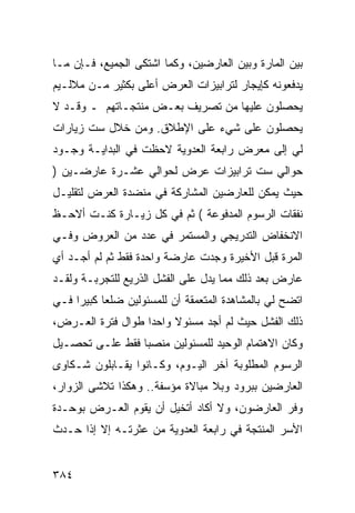 ‫ﺒﻴﻥ ﺍﻟﻤﺎﺭﺓ ﻭﺒﻴﻥ ﺍﻟﻌﺎﺭﻀﻴﻥ، ﻭﻜﻤﺎ ﺍﺸﺘﻜﻰ ﺍﻟﺠﻤﻴﻊ، ﻓـﺈﻥ ﻤـﺎ‬
‫ﻴﺩﻓﻌﻭﻨﻪ ﻜﺈﻴﺠﺎﺭ ﻟﺘﺭﺍﺒﻴﺯﺍﺕ ﺍﻟﻌﺭﺽ ﺃﻋﻠﻰ ﺒﻜﺜﻴﺭ ﻤـﻥ ﻤﻼﻟـﻴﻡ‬
‫ﻴﺤﺼﻠﻭﻥ ﻋﻠﻴﻬﺎ ﻤﻥ ﺘﺼﺭﻴﻑ ﺒﻌـﺽ ﻤﻨﺘﺠـﺎﺘﻬﻡ ـ ﻭﻗـﺩ ﻻ‬
‫ﻴﺤﺼﻠﻭﻥ ﻋﻠﻰ ﺸﻲﺀ ﻋﻠﻰ ﺍﻹﻁﻼﻕ. ﻭﻤﻥ ﺨﻼل ﺴﺕ ﺯﻴﺎﺭﺍﺕ‬
‫ﻟﻲ ﺇﻟﻰ ﻤﻌﺭﺽ ﺭﺍﺒﻌﺔ ﺍﻟﻌﺩﻭﻴﺔ ﻻﺤﻅﺕ ﻓﻲ ﺍﻟﺒﺩﺍﻴـﺔ ﻭﺠـﻭﺩ‬
‫ﺤﻭﺍﻟﻲ ﺴﺕ ﺘﺭﺍﺒﻴﺯﺍﺕ ﻋﺭﺽ ﻟﺤﻭﺍﻟﻲ ﻋﺸـﺭﺓ ﻋﺎﺭﻀـﻴﻥ )‬
‫ﺤﻴﺙ ﻴﻤﻜﻥ ﻟﻠﻌﺎﺭﻀﻴﻥ ﺍﻟﻤﺸﺎﺭﻜﺔ ﻓﻲ ﻤﻨﻀﺩﺓ ﺍﻟﻌﺭﺽ ﻟﺘﻘﻠﻴـل‬
‫ﻨﻔﻘﺎﺕ ﺍﻟﺭﺴﻭﻡ ﺍﻟﻤﺩﻓﻭﻋﺔ ( ﺜﻡ ﻓﻲ ﻜل ﺯﻴـﺎﺭﺓ ﻜﻨـﺕ ﺃﻻﺤـﻅ‬
‫ﺍﻻﻨﺨﻔﺎﺽ ﺍﻟﺘﺩﺭﻴﺠﻲ ﻭﺍﻟﻤﺴﺘﻤﺭ ﻓﻲ ﻋﺩﺩ ﻤﻥ ﺍﻟﻌﺭﻭﺽ ﻭﻓـﻲ‬
‫ﺍﻟﻤﺭﺓ ﻗﺒل ﺍﻷﺨﻴﺭﺓ ﻭﺠﺩﺕ ﻋﺎﺭﻀﺔ ﻭﺍﺤﺩﺓ ﻓﻘﻁ ﺜﻡ ﻟﻡ ﺃﺠـﺩ ﺃﻱ‬
‫ﻋﺎﺭﺽ ﺒﻌﺩ ﺫﻟﻙ ﻤﻤﺎ ﻴﺩل ﻋﻠﻰ ﺍﻟﻔﺸل ﺍﻟﺫﺭﻴﻊ ﻟﻠﺘﺠﺭﺒـﺔ ﻭﻟﻘـﺩ‬
‫ﺍﺘﻀﺢ ﻟﻲ ﺒﺎﻟﻤﺸﺎﻫﺩﺓ ﺍﻟﻤﺘﻌﻤﻘﺔ ﺃﻥ ﻟﻠﻤﺴﺌﻭﻟﻴﻥ ﻀﻠ ‪‬ﺎ ﻜﺒﻴ ‪‬ﺍ ﻓـﻲ‬
     ‫ﻌ ﺭ‬
‫ﺫﻟﻙ ﺍﻟﻔﺸل ﺤﻴﺙ ﻟﻡ ﺃﺠﺩ ﻤﺴﺌﻭﻻ ﻭﺍﺤ ‪‬ﺍ ﻁﻭﺍل ﻓﺘﺭﺓ ﺍﻟﻌـﺭﺽ،‬
                   ‫ﺩ‬     ‫ﹰ‬
‫ﻭﻜﺎﻥ ﺍﻻﻫﺘﻤﺎﻡ ﺍﻟﻭﺤﻴﺩ ﻟﻠﻤﺴﺌﻭﻟﻴﻥ ﻤﻨﺼ ‪‬ﺎ ﻓﻘﻁ ﻋﻠـﻰ ﺘﺤﺼـﻴل‬
                 ‫ﺒ‬
‫ﺍﻟﺭﺴﻭﻡ ﺍﻟﻤﻁﻠﻭﺒﺔ ﺁﺨﺭ ﺍﻟﻴـﻭﻡ، ﻭﻜـﺎﻨﻭﺍ ﻴﻘـﺎﺒﻠﻭﻥ ﺸـﻜﺎﻭﻯ‬
‫ﺍﻟﻌﺎﺭﻀﻴﻥ ﺒﺒﺭﻭﺩ ﻭﺒﻼ ﻤﺒﺎﻻﺓ ﻤﺅﺴﻔﺔ.. ﻭﻫﻜﺫﺍ ﺘﻼﺸﻰ ﺍﻟﺯﻭﺍﺭ،‬
‫ﻭﻓﺭ ﺍﻟﻌﺎﺭﻀﻭﻥ، ﻭﻻ ﺃﻜﺎﺩ ﺃﺘﺨﻴل ﺃﻥ ﻴﻘﻭﻡ ﺍﻟﻌـﺭﺽ ﺒﻭﺤـﺩﺓ‬
‫ﺍﻷﺴﺭ ﺍﻟﻤﻨﺘﺠﺔ ﻓﻲ ﺭﺍﺒﻌﺔ ﺍﻟﻌﺩﻭﻴﺔ ﻤﻥ ﻋﺜﺭﺘـﻪ ﺇﻻ ﺇﺫﺍ ﺤـﺩﺙ‬


‫٤٨٣‬
 