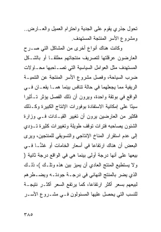 ‫ﺘﺤﻭل ﺠﺫﺭﻱ ﻴﻘﻭﻡ ﻋﻠﻰ ﺍﻟﺠﺩﻴﺔ ﻭﺍﺤﺘﺭﺍﻡ ﺍﻟﻌﻤﻴل ﻭﺍﻟﻌـﺎﺭﺽ..‬
                       ‫ﻭﻤﺸﺭﻭﻉ ﺍﻷﺴﺭ ﺍﻟﻤﻨﺘﺠﺔ ﺍﻟﻤﺴﺘﻬﺩﻑ.‬
‫ﻭﻜﺎﻨﺕ ﻫﻨﺎﻙ ﺃﻨﻭﺍﻉ ﺃﺨﺭﻯ ﻤﻥ ﺍﻟﻤﺸﺎﻜل ﺍﻟﺘﻲ ﺼـﺭﺡ‬
‫ﺍﻟﻌﺎﺭﻀﻭﻥ ﻋﺭﻗﻠﺘﻬﺎ ﻟﺘﺼﺭﻴﻑ ﻤﻨﺘﺠﺎﺘﻬﻡ ﻤﻁﻠﻘـﺎ ﺃﻭ ﺒﺎﻟﺸـﻜل‬
‫ﺍﻟﻤﺴﺘﻬﺩﻑ ﻤﺜل ﺍﻟﻌﻭﺍﻤل ﺍﻟﺴﻴﺎﺴﻴﺔ ﺍﻟﺘﻲ ﺘﺼـﺎﺤﺒﻬﺎ ﻤﺤـﺎﻭﻻﺕ‬
‫ﻀﺭﺏ ﺍﻟﺴﻴﺎﺤﺔ، ﻭﻓﺼل ﻤﺸﺭﻭﻉ ﺍﻷﺴﺭ ﺍﻟﻤﻨﺘﺠﺔ ﻋﻥ ﺍﻟﺘﻨﻤﻴـﺔ‬
‫ﺍﻟﺭﻴﻔﻴﺔ ﻤﻤﺎ ﻴﺠﻌﻠﻬﻤﺎ ﻓﻲ ﺤﺎﻟﺔ ﺘﻨﺎﻓﺱ ﺒﻴﻨﻤﺎ ﻫﻤـﺎ ﻴﻘﻌـﺎﻥ ﻓـﻲ‬
‫ﺍﻟﻭﺍﻗﻊ ﻓﻲ ﺒﻭﺘﻘﺔ ﻭﺍﺤﺩﺓ، ﻭﻴﺭﻭﻥ ﺃﻥ ﺫﻟﻙ ﺍﻟﻔﺼل ﻴﺅﺜﺭ ﺘـﺄﺜﻴ ‪‬ﺍ‬
 ‫ﺭ‬
‫ﺴﻴ ًﺎ ﻋﻠﻰ ﺇﻤﻜﺎﻨﻴﺔ ﺍﻻﺴﺘﻔﺎﺩﺓ ﺒﻭﻓﻭﺭﺍﺕ ﺍﻹﻨﺘﺎﺝ ﺍﻟﻜﺒﻴﺭﺓ ﻭﻜـﺫﻟﻙ‬
                                                    ‫ﺌ‬
‫ﻓﻜﺜﻴﺭ ﻤﻥ ﺍﻟﻌﺎﺭﻀﻴﻥ ﻴﺭﻭﻥ ﺃﻥ ﺘﻐﻴﻴﺭ ﺍﻟﻘﻴـﺎﺩﺍﺕ ﻓـﻲ ﻭﺯﺍﺭﺓ‬
‫ﺍﻟﺸﺌﻭﻥ ﻴﺼﺎﺤﺒﻪ ﻓﺘﺭﺍﺕ ﺘﻭﻗﻑ ﻁﻭﻴﻠﺔ ﻭﺘﻐﻴﻴﺭﺍﺕ ﻜﺜﻴﺭﺓ ﺘـﺅﺩﻱ‬
‫ﺇﻟﻰ ﻋﺩﻡ ﺍﺴﺘﻘﺭﺍﺭ ﺍﻟﻤﻨﺎﺥ ﺍﻹﻨﺘﺎﺠﻲ ﻭﺍﻟﺘﺴﻭﻴﻘﻲ ﻟﻠﻤﻨﺘﺠﻴﻥ، ﻭﻴﺭﻯ‬
‫ﺍﻟﺒﻌﺽ ﺃﻥ ﻫﻨﺎﻙ ﺍﺭﺘﻔﺎ ‪‬ﺎ ﻓﻲ ﺃﺴﻌﺎﺭ ﺍﻟﺨﺎﻤﺎﺕ ﺃﻭ ﻏ ‪‬ـﺎ ﻓـﻲ‬
      ‫ﺸ‬                        ‫ﻋ‬
‫ﺒﻴﻌﻬﺎ ﻋﻠﻰ ﺃﻨﻬﺎ ﺩﺭﺠﺔ ﺃﻭﻟﻰ ﺒﻴﻨﻤﺎ ﻫﻲ ﻓﻲ ﺍﻟﻭﺍﻗﻊ ﺩﺭﺠﺔ ﺜﺎﻨﻴﺔ )‬
‫ﻭﻻ ﻴﺴﺘﻁﻴﻊ ﺍﻟﻤﻨﺘﺞ ﺍﻟﻌﺎﺩﻱ ﺃﻥ ﻴﻤﻴﺯ ﺒﻴﻥ ﻫﺫﻩ ﻭﺘﻠـﻙ (، ﺫﻟـﻙ‬
‫ﺍﻟﺫﻱ ﻴﻀﺭ ﺒﺎﻟﻤﻨﺘﺞ ﺍﻟﻨﻬﺎﺌﻲ ﻓﻲ ﺩﺭﺠـﺔ ﺠﻭﺩﺘـﻪ ﻭﻴﻀـﻁﺭﻫﻡ‬
‫ﻟﺒﻴﻌﻬﻡ ﺒﺴﻌﺭ ﺃﻜﺜﺭ ﺍﺭﺘﻔﺎ ‪‬ﺎ، ﻜﻤﺎ ﻴﺭﺘﻔﻊ ﺍﻟﺴﻌﺭ ﺃﻜﺜـﺭ ﻨﺘﻴﺠـﺔ‬
                               ‫ﻋ‬
‫ﻟﻠﻨﺴﺏ ﺍﻟﺘﻲ ﻴﺤﺼل ﻋﻠﻴﻬﺎ ﺍﻟﻤﺴﺌﻭﻟﻭﻥ ﻓـﻲ ﻤﺸـﺭﻭﻉ ﺍﻷﺴـﺭ‬


‫٥٨٣‬
 