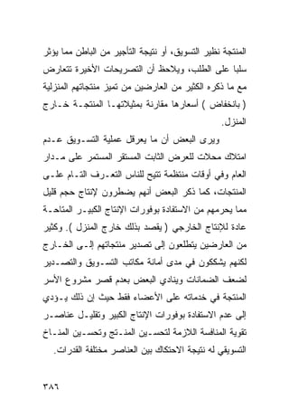 ‫ﺍﻟﻤﻨﺘﺠﺔ ﻨﻅﻴﺭ ﺍﻟﺘﺴﻭﻴﻕ، ﺃﻭ ﻨﺘﻴﺠﺔ ﺍﻟﺘﺄﺠﻴﺭ ﻤﻥ ﺍﻟﺒﺎﻁﻥ ﻤﻤﺎ ﻴﺅﺜﺭ‬
‫ﺴﻠﺒﺎ ﻋﻠﻰ ﺍﻟﻁﻠﺏ، ﻭﻴﻼﺤﻅ ﺃﻥ ﺍﻟﺘﺼﺭﻴﺤﺎﺕ ﺍﻷﺨﻴﺭﺓ ﺘﺘﻌﺎﺭﺽ‬
‫ﻤﻊ ﻤﺎ ﺫﻜﺭﻩ ﺍﻟﻜﺜﻴﺭ ﻤﻥ ﺍﻟﻌﺎﺭﻀﻴﻥ ﻤﻥ ﺘﻤﻴﺯ ﻤﻨﺘﺠﺎﺘﻬﻡ ﺍﻟﻤﻨﺯﻟﻴﺔ‬
‫) ﺒﺎﻨﺨﻔﺎﺽ ( ﺃﺴﻌﺎﺭﻫﺎ ﻤﻘﺎﺭﻨﺔ ﺒﻤﺜﻴﻼﺘﻬـﺎ ﺍﻟﻤﻨﺘﺠـﺔ ﺨـﺎﺭﺝ‬
                                                  ‫ﺍﻟﻤﻨﺯل.‬
‫ﻭﻴﺭﻯ ﺍﻟﺒﻌﺽ ﺃﻥ ﻤﺎ ﻴﻌﺭﻗل ﻋﻤﻠﻴﺔ ﺍﻟﺘﺴـﻭﻴﻕ ﻋـﺩﻡ‬
‫ﺍﻤﺘﻼﻙ ﻤﺤﻼﺕ ﻟﻠﻌﺭﺽ ﺍﻟﺜﺎﺒﺕ ﺍﻟﻤﺴﺘﻘﺭ ﺍﻟﻤﺴﺘﻤﺭ ﻋﻠﻰ ﻤـﺩﺍﺭ‬
‫ﺍﻟﻌﺎﻡ ﻭﻓﻲ ﺃﻭﻗﺎﺕ ﻤﻨﺘﻅﻤﺔ ﺘﺘﻴﺢ ﻟﻠﻨﺎﺱ ﺍﻟﺘﻌـﺭﻑ ﺍﻟﺘـﺎﻡ ﻋﻠـﻰ‬
‫ﺍﻟﻤﻨﺘﺠﺎﺕ، ﻜﻤﺎ ﺫﻜﺭ ﺍﻟﺒﻌﺽ ﺃﻨﻬﻡ ﻴﻀﻁﺭﻭﻥ ﻹﻨﺘﺎﺝ ﺤﺠﻡ ﻗﻠﻴل‬
‫ﻤﻤﺎ ﻴﺤﺭﻤﻬﻡ ﻤﻥ ﺍﻻﺴﺘﻔﺎﺩﺓ ﺒﻭﻓﻭﺭﺍﺕ ﺍﻹﻨﺘﺎﺝ ﺍﻟﻜﺒﻴـﺭ ﺍﻟﻤﺘﺎﺤـﺔ‬
‫ﻋﺎﺩﺓ ﻟﻺﻨﺘﺎﺝ ﺍﻟﺨﺎﺭﺠﻲ ) ﻴﻘﺼﺩ ﺒﺫﻟﻙ ﺨﺎﺭﺝ ﺍﻟﻤﻨﺯل (. ﻭﻜﺜﻴﺭ‬
‫ﻤﻥ ﺍﻟﻌﺎﺭﻀﻴﻥ ﻴﺘﻁﻠﻌﻭﻥ ﺇﻟﻰ ﺘﺼﺩﻴﺭ ﻤﻨﺘﺠﺎﺘﻬﻡ ﺇﻟـﻰ ﺍﻟﺨـﺎﺭﺝ‬
‫ﻟﻜﻨﻬﻡ ﻴﺸﻜﻜﻭﻥ ﻓﻲ ﻤﺩﻯ ﺃﻤﺎﻨﺔ ﻤﻜﺎﺘﺏ ﺍﻟﺘﺴـﻭﻴﻕ ﻭﺍﻟﺘﺼـﺩﻴﺭ‬
‫ﻟﻀﻌﻑ ﺍﻟﻀﻤﺎﻨﺎﺕ ﻭﻴﻨﺎﺩﻱ ﺍﻟﺒﻌﺽ ﺒﻌﺩﻡ ﻗﺼﺭ ﻤﺸﺭﻭﻉ ﺍﻷﺴﺭ‬
‫ﺍﻟﻤﻨﺘﺠﺔ ﻓﻲ ﺨﺩﻤﺎﺘﻪ ﻋﻠﻰ ﺍﻷﻋﻀﺎﺀ ﻓﻘﻁ ﺤﻴﺙ ﺇﻥ ﺫﻟﻙ ﻴـﺅﺩﻱ‬
‫ﺇﻟﻰ ﻋﺩﻡ ﺍﻻﺴﺘﻔﺎﺩﺓ ﺒﻭﻓﻭﺭﺍﺕ ﺍﻹﻨﺘﺎﺝ ﺍﻟﻜﺒﻴﺭ ﻭﺘﻘﻠﻴـل ﻋﻨﺎﺼـﺭ‬
‫ﺘﻘﻭﻴﺔ ﺍﻟﻤﻨﺎﻓﺴﺔ ﺍﻟﻼﺯﻤﺔ ﻟﺘﺤﺴـﻴﻥ ﺍﻟﻤﻨـﺘﺞ ﻭﺘﺤﺴـﻴﻥ ﺍﻟﻤﻨـﺎﺥ‬
  ‫ﺍﻟﺘﺴﻭﻴﻘﻲ ﻟﻪ ﻨﺘﻴﺠﺔ ﺍﻻﺤﺘﻜﺎﻙ ﺒﻴﻥ ﺍﻟﻌﻨﺎﺼﺭ ﻤﺨﺘﻠﻔﺔ ﺍﻟﻘﺩﺭﺍﺕ.‬


‫٦٨٣‬
 