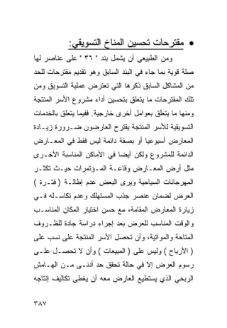 ‫• ﻤﻘﺘﺭﺤﺎﺕ ﺘﺤﺴﻴﻥ ﺍﻟﻤﻨﺎﺥ ﺍﻟﺘﺴﻭﻴﻘﻲ:‬
‫ﻭﻤﻥ ﺍﻟﻁﺒﻴﻌﻲ ﺃﻥ ﻴﺸﻤل ﺒﻨﺩ " ٦٣ " ﻋﻠﻰ ﻋﻨﺎﺼﺭ ﻟﻬﺎ‬
‫ﺼﻠﺔ ﻗﻭﻴﺔ ﺒﻤﺎ ﺠﺎﺀ ﻓﻲ ﺍﻟﺒﻨﺩ ﺍﻟﺴﺎﺒﻕ ﻭﻫﻭ ﺘﻘﺩﻴﻡ ﻤﻘﺘﺭﺤﺎﺕ ﻟﻠﺤﺩ‬
‫ﻤﻥ ﺍﻟﻤﺸﺎﻜل ﺍﻟﺴﺎﺒﻕ ﺫﻜﺭﻫﺎ ﺍﻟﺘﻲ ﺘﻌﺘﺭﺽ ﻋﻤﻠﻴﺔ ﺍﻟﺘﺴﻭﻴﻕ ﻭﻤﻥ‬
‫ﺘﻠﻙ ﺍﻟﻤﻘﺘﺭﺤﺎﺕ ﻤﺎ ﻴﺘﻌﻠﻕ ﺒﺘﺤﺴﻴﻥ ﺃﺩﺍﺀ ﻤﺸﺭﻭﻉ ﺍﻷﺴﺭ ﺍﻟﻤﻨﺘﺠﺔ‬
‫ﻭﻤﻨﻬﺎ ﻤﺎ ﻴﺘﻌﻠﻕ ﺒﻌﻭﺍﻤل ﺃﺨﺭﻯ ﺨﺎﺭﺠﻴﺔ. ﻓﻔﻴﻤﺎ ﻴﺘﻌﻠﻕ ﺒﺎﻟﺨﺩﻤﺎﺕ‬
‫ﺍﻟﺘﺴﻭﻴﻘﻴﺔ ﻟﻸﺴﺭ ﺍﻟﻤﻨﺘﺠﺔ ﻴﻘﺘﺭﺡ ﺍﻟﻌﺎﺭﻀﻭﻥ ﻀـﺭﻭﺭﺓ ﺯﻴـﺎﺩﺓ‬
‫ﺍﻟﻤﻌﺎﺭﺽ ﺃﺴﺒﻭﻋﻴﺎ ﺃﻭ ﺒﺼﻔﺔ ﺩﺍﺌﻤﺔ ﻟﻴﺱ ﻓﻘﻁ ﻓﻲ ﺍﻟﻤﻌـﺎﺭﺽ‬
‫ﺍﻟﺩﺍﺌﻤﺔ ﻟﻠﻤﺸﺭﻭﻉ ﻭﻟﻜﻥ ﺃﻴ ‪‬ﺎ ﻓﻲ ﺍﻷﻤﺎﻜﻥ ﺍﻟﻤﻨﺎﺴﺒﺔ ﺍﻷﺨـﺭﻯ‬
                           ‫ﻀ‬
‫ﻤﺜل ﺃﺭﺽ ﺍﻟﻤﻌـﺎﺭﺽ ﻭﻗﺎﻋـﺔ ﺍﻟﻤـﺅﺘﻤﺭﺍﺕ ﺤﻴـﺙ ﺘﻜﺜـﺭ‬
‫ﺍﻟﻤﻬﺭﺠﺎﻨﺎﺕ ﺍﻟﺴﻴﺎﺤﻴﺔ ﻭﻴﺭﻯ ﺍﻟﺒﻌﺽ ﻋﺩﻡ ﺇﻁﺎﻟـﺔ ) ﻓﺘـﺭﺓ (‬
‫ﺍﻟﻌﺭﺽ ﻟﻀﻤﺎﻥ ﻋﻨﺼﺭ ﺠﺫﺏ ﺍﻟﻤﺴﺘﻬﻠﻙ ﻭﻋﺩﻡ ﺘﻜﺎﺴـﻠﻪ ﻓـﻲ‬
‫ﺯﻴﺎﺭﺓ ﺍﻟﻤﻌﺎﺭﺽ ﺍﻟﻤﻘﺎﻤﺔ، ﻤﻊ ﺤﺴﻥ ﺍﺨﺘﻴﺎﺭ ﺍﻟﻤﻜﺎﻥ ﺍﻟﻤﻨﺎﺴـﺏ‬
‫ﻭﺍﻟﻭﻗﺕ ﺍﻟﻤﻨﺎﺴﺏ ﻟﻠﻌﺭﺽ ﺒﻌﺩ ﺇﺠﺭﺍﺀ ﺩﺭﺍﺴﺔ ﺠﺎﺩﺓ ﻟﻠﻅـﺭﻭﻑ‬
‫ﺍﻟﻤﺘﺎﺤﺔ ﻭﺍﻟﻤﻭﺍﺘﻴﺔ، ﻭﺃﻥ ﺘﺤﺼل ﺍﻷﺴﺭ ﺍﻟﻤﻨﺘﺠﺔ ﻋﻠﻰ ﻨﺴﺏ ﻋﻠﻰ‬
‫) ﺍﻷﺭﺒﺎﺡ ( ﻭﻟﻴﺱ ﻋﻠﻰ ) ﺍﻟﻤﺒﻴﻌﺎﺕ ( ﻭﺃﻥ ﻻ ﺘﺤﺼـل ﻋﻠـﻰ‬
‫ﺭﺴﻭﻡ ﺍﻟﻌﺭﺽ ﺇﻻ ﻓﻲ ﺤﺎﻟﺔ ﺘﺤﻘﻕ ﺤﺩ ﺃﺩﻨـﻰ ﻤـﻥ ﺍﻟﻬـﺎﻤﺵ‬
‫ﺍﻟﺭﺒﺤﻲ ﺍﻟﺫﻱ ﻴﺴﺘﻁﻴﻊ ﺍﻟﻌﺎﺭﺽ ﻤﻌﻪ ﺃﻥ ﻴﻐﻁﻲ ﺘﻜﺎﻟﻴﻑ ﺇﻨﺘﺎﺠﻪ‬


‫٧٨٣‬
 