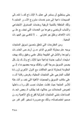 ‫ﺤﺘﻰ ﻴﺴﺘﻁﻴﻊ ﺃﻥ ﻴﺴﺘﻤﺭ ﻓﻲ ﻋﻤﻠﻴـﺔ ﺍﻹﻨﺘـﺎﺝ ﻜﻤـﺎ ﺘﺘﻌـﺎﻟﻰ‬
‫ﺍﻟﺼﻴﺤﺎﺕ ﺩﺍﻋﻴﺔ ﺇﻟﻰ ﻀﻡ ﺨﺩﻤﺎﺕ ﻤﺸﺭﻭﻉ ﺍﻷﺴـﺭ ﺍﻟﻤﻨﺘﺠـﺔ‬
‫ﻭﺘﻠﻙ ﺍﻟﻤﺘﻌﻠﻘﺔ ﺒﺎﻟﺘﻨﻤﻴﺔ ﺍﻟﺭﻴﻔﻴﺔ ﻭﺨﺩﻤﺎﺕ ﺍﻟﺼﻨﺩﻭﻕ ﺍﻻﺠﺘﻤﺎﻋﻲ‬
‫ﻭﺍﻟﺸﺒﺎﺏ ﺍﻟﺭﻴﺎﻀﻲ ﻭﻏﻴﺭﻫﺎ ﻤﻥ ﺍﻟﺨﺩﻤﺎﺕ ﺍﻟﺘﻲ ﺘﺠﺘﻤـﻊ ﻋﻠـﻰ‬
‫ﺫﺍﺕ ﺍﻷﻫﺩﺍﻑ ﻭﺨﻠﻕ ﺠﻭ ﺘﻌﺎﻭﻨﻲ ـ ﻻ ﺘﻨﺎﻓﺴﻲ ﺒﻴﻥ ﺍﻟﺠﻬـﺎﺕ‬
                                                 ‫ﺍﻟﻤﻌﻨﻴﺔ.‬
‫ﻭﻤﻥ ﺍﻟﻤﻘﺘﺭﺤﺎﺕ ﺍﻟﺘﻲ ﺘﺘﻌﻠﻕ ﺒﺘﺤﺴﻴﻥ ﺘﺴﻭﻴﻕ ﺍﻟﻤﻨﺘﺠﺎﺕ‬
‫ﺒﻭﺠﻪ ﻋﺎﻡ ﻤﺤﺎﻭﻟﺔ ﺍﻟﺘﺤﺭﻱ ﺍﻟﺩﺍﺌﻡ ﻋـﻥ ﺃﺭﺨـﺹ ﺍﻟﺨﺎﻤـﺎﺕ‬
‫ﻭﺃﺠﻭﺩﻫﺎ ﻭﺍﻟﺘﺄﻤل ﻓﻲ ﺍﻟﻁﺒﻴﻌﺔ ﺒﺸﻜل ﻋﻠﻤﻲ ﻭﺩﻗﻴﻕ ﻭﺫﻟﻙ ﺒﻬﺩﻑ‬
‫ﺍﺴﺘﻴﺤﺎﺀ ﺃﺴﺎﻟﻴﺏ ﺠﺩﻴﺩﺓ ﺇﺒﺩﺍﻋﻴﺔ ﻤﻨﻬﺎ ﻟﻺﻨﺘـﺎﺝ ﻭﺫﻟـﻙ ﺒﺸـﻜل‬
‫ﻴﻀﻤﻥ ﺍﻟﺘﺴﻭﻴﻕ ﺒﺩﺭﺠﺔ ﺃﻜﺒﺭ، ﻭﻜﺫﻟﻙ ﻴﻭﺠﻪ ﺒﻌﻀﻬﻡ ﻨﺩﺍﺀ ﺇﻟـﻰ‬
‫ﺍﻟﺤﻜﻭﻤﺔ ﻟﻤﺤﺎﻭﻟﺔ ﺘﺩﻋﻴﻡ ﺍﻟﻌﻼﻗﺎﺕ ﻤﻊ ﺍﻟﺩﻭل ﺍﻷﺨﺭﻯ ﻟﺯﻴـﺎﺩﺓ‬
‫ﺍﻟﻁﻠﺏ ﺍﻟﺨﺎﺭﺠﻲ ﻋﻠﻰ ﺍﻟﻤﻨﺘﺠﺎﺕ ﺍﻟﻤﺤﻠﻴﺔ، ﻭﻓﺭﺽ ﺭﻗﺎﺒﺔ ﺃﺸـﺩ‬
‫ﻋﻠﻰ ﻤﻜﺎﺘﺏ ﺍﻟﺘﺴﻭﻴﻕ ﻭﺍﻟﺠﻤﻌﻴﺎﺕ ﺍﻷﻫﻠﻴﺔ ﺍﻟﺘﻲ ﺘﻀـﻡ ﺃﻨﺸـﻁﺔ‬
‫ﻟﻸﺴﺭ ﺍﻟﻤﻨﺘﺠﺔ ﺤﻴﺙ ﺘﻔﺸﺕ ﻋﻤﻠﻴﺎﺕ ﻨﺼﺏ ﻜﺜﻴـﺭﺓ ﺒـﺩﺍﺨﻠﻬﺎ‬
‫ﻟﻐﻤﻭﺽ ﺍﻟﻤﻌﺎﻤﻼﺕ ﻤﻥ ﺨﻼﻟﻬﺎ، ﻜﻤﺎ ﻴﻁﺎﻟﺏ ﺍﻟـﺒﻌﺽ ﺍﺘﺤـﺎﺩ‬
‫ﺍﻟﺼﻨﺎﻋﺎﺕ ﺒﺘﺒﻨﻲ ﺍﻟﻤﻨﺘﺠﺎﺕ ﺍﻟﻤﻨﺯﻟﻴﺔ ﻜﻔﺭﻉ ﺒﺎﻟﻎ ﺍﻷﻫﻤﻴﺔ ﻭﻤـﻥ‬
‫ﺼﻤﻴﻡ ﺍﺨﺘﺼﺎﺼﺎﺘﻪ، ﻭﺫﻟﻙ ﻤﻊ ﻀﺭﻭﺭﺓ ﺘﺴﺨﻴﺭ ﺃﻜﺒﺭ ﻗﺩﺭ ﻤﻥ‬


‫٨٨٣‬
 