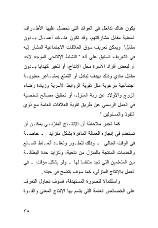 ‫ﻴﻜﻭﻥ ﻫﻨﺎﻙ ﺘﺩﺍﺨل ﻓﻲ ﺍﻟﻌﻭﺍﺌﺩ ﺍﻟﺘﻲ ﺘﺤﺼل ﻋﻠﻴﻬﺎ ﺍﻷﻁـﺭﺍﻑ‬
‫ﺍﻟﻤﻌﻨﻴﺔ ﻤﻘﺎﺒل ﻤﺸﺎﺭﻜﺘﻬﻡ، ﻭﻗﺩ ﺘﻜﻭﻥ ﻫﻨـﺎﻙ ﺃﻋﻤـﺎل ﺒـﺩﻭﻥ‬
‫ﻤﻘﺎﺒل". ﻭﻴﻤﻜﻥ ﺘﻌﺭﻴﻑ ﺴﻭﻕ ﺍﻟﻌﻼﻗﺎﺕ ﺍﻻﺠﺘﻤﺎﻋﻴﺔ ﺍﻟﻤﺸﺎﺭ ﺇﻟﻴﻪ‬
‫ﻓﻲ ﺍﻟﺘﻌﺭﻴﻑ ﺍﻟﺴﺎﺒﻕ ﻋﻠﻰ ﺃﻨﻪ " ﺍﻟﻨﺸﺎﻁ ﺍﻹﻨﺘﺎﺠﻲ ﺍﻟﻤﻭﺠﻪ ﻷﺤﺩ‬
‫ﺃﻭ ﻟﺒﻌﺽ ﺃﻓﺭﺍﺩ ﺍﻷﺴﺭﺓ ﻤﺤل ﺍﻹﻨﺘﺎﺝ، ﺃﻭ ﻟﻠﻐﻴﺭ ﻜﻬﺩﺍﻴﺎ ﺒـﺩﻭﻥ‬
‫ﻤﻘﺎﺒل ﻤﺎﺩﻱ ﻭﺫﻟﻙ ﺒﻬﺩﻑ ﺘﺒﺎﺩل ﺃﻭ ﺍﻟﺘﻤﺘﻊ ﺒﻤﺸـﺎﻋﺭ ﻤﻌﻨﻭﻴـﺔ‬
‫ﺍﺠﺘﻤﺎﻋﻴﺔ ﻤﺭﻏﻭﺒﺔ ﻤﺜل ﺘﻘﻭﻴﺔ ﺍﻟﺭﻭﺍﺒﻁ ﺍﻷﺴﺭﻴﺔ ﻭﺯﻴﺎﺩﺓ ﺭﻀﺎﺀ‬
‫ﺍﻟﺯﻭﺝ ﻭﺍﻷﻭﻻﺩ ﻋﻥ ﺭﺒﺔ ﺍﻟﻤﻨﺯل، ﺃﻭ ﺘﺤﻘﻴﻕ ﻤﺼﺎﻟﺢ ﺸﺨﺼﻴﺔ‬
‫ﻓﻲ ﺍﻟﻌﻤل ﺍﻟﺭﺴﻤﻲ ﻋﻥ ﻁﺭﻴﻕ ﺘﻘﻭﻴﺔ ﺍﻟﻌﻼﻗﺎﺕ ﺍﻟﻌﺎﻤﺔ ﻤﻊ ﺫﻭﻱ‬
                                     ‫ﺍﻟﻨﻔﻭﺫ ﻭﺍﻟﻤﺴﺌﻭﻟﻴﻥ ".‬
‫ﻜﻤﺎ ﺘﺠﺩﺭ ﻤﻼﺤﻅﺔ ﺃﻥ ﺍﻹﻨﺘـﺎﺝ ﺍﻟﻤﻨﺯﻟـﻲ ﻴﻤﻜـﻥ ﺃﻥ‬
‫ﺘﺴﺘﺨﺩﻡ ﻓﻲ ﺇﻨﺠﺎﺯﻩ ﺍﻟﻌﻤﺎﻟﺔ ﺍﻟﻤﺎﻫﺭﺓ ﺒﺸﻜل ﻤﺘﺯﺍﻴﺩ ـ ﺨﺎﺼـﺔ‬
‫ﻓﻲ ﺍﻟﻭﻗﺕ ﺍﻟﺤﺎﻟﻲ ـ ﻭﺫﻟﻙ ﻟﺘﻁـﻭﺭ ﻭﺘﻌﻘـﺩ ﺃﻨﻤـﺎﻁ ﺍﻟﺴـﻠﻊ‬
‫ﻭﺍﻟﺨﺩﻤﺎﺕ ﺍﻟﻤﻨﺘﺠﺔ ﺒﺎﻟﻤﻨﺯل ﻤﻥ ﻨﺎﺤﻴﺔ، ﻭﻟﺘﺯﺍﻴﺩ ﺤﺩﺓ ﺍﻟﺒﻁﺎﻟـﺔ‬
‫ﺒﻴﻥ ﺍﻟﻤﺘﻌﻠﻤﻴﻥ ﺍﻟﺘﻲ ﺘﺠﺩ ﻤﺘﻨﻔ ‪‬ﺎ ﻟﻬﺎ ـ ﻭﻟﻭ ﺒﺸﻜل ﻤﺅﻗﺕ ـ ﻓﻲ‬
                          ‫ﺴ‬
         ‫ﺍﻟﻌﻤل ﺒﺎﻹﻨﺘﺎﺝ ﺍﻟﻤﻨﺯﻟﻲ، ﻜﻤﺎ ﺴﻭﻑ ﻴﺘﻀﺢ ﻓﻲ ﺤﻴﻨﻪ.‬
‫ﻭﺍﺴﺘﻜﻤﺎﻻ ﻟﻠﺼﻭﺭﺓ ﺍﻟﻤﺴﺘﻬﺩﻓﺔ، ﻓﺴﻭﻑ ﻨﺤﺎﻭل ﺍﻟﺘﻌﺭﻑ‬
                                    ‫ﹰ‬
‫ﻋﻠﻰ ﺍﻟﺨﺼﺎﺌﺹ ﺍﻟﻌﺎﻤﺔ ﺍﻟﺘﻲ ﻴﺘﺴﻡ ﺒﻬﺎ ﺍﻹﻨﺘﺎﺝ ﺍﻟﻤﻌﻨﻲ ﻭﺍﻟﻘـﻭﺓ‬


‫٨٣‬
 