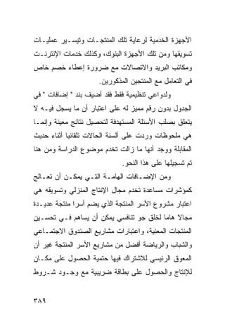 ‫ﺍﻷﺠﻬﺯﺓ ﺍﻟﺨﺩﻤﻴﺔ ﻟﺭﻋﺎﻴﺔ ﺘﻠﻙ ﺍﻟﻤﻨﺘﺠـﺎﺕ ﻭﺘﻴﺴـﻴﺭ ﻋﻤﻠﻴـﺎﺕ‬
‫ﺘﺴﻭﻴﻘﻬﺎ ﻭﻤﻥ ﺘﻠﻙ ﺍﻷﺠﻬﺯﺓ ﺍﻟﺒﻨﻭﻙ، ﻭﻜﺫﻟﻙ ﺨﺩﻤﺎﺕ ﺍﻹﻨﺘﺭﻨـﺕ‬
‫ﻭﻤﻜﺎﺘﺏ ﺍﻟﺒﺭﻴﺩ ﻭﺍﻻﺘﺼﺎﻻﺕ ﻤﻊ ﻀﺭﻭﺭﺓ ﺇﻋﻁﺎﺀ ﺨﺼﻡ ﺨﺎﺹ‬
                     ‫ﻓﻲ ﺍﻟﺘﻌﺎﻤل ﻤﻊ ﺍﻟﻤﻨﺘﺠﻴﻥ ﺍﻟﻤﺫﻜﻭﺭﻴﻥ.‬
‫ﻭﻟﺩﻭﺍﻋﻲ ﺘﻨﻅﻴﻤﻴﺔ ﻓﻘﻁ ﻓﻘﺩ ﺃﻀﻴﻑ ﺒﻨﺩ " ﺇﻀﺎﻓﺎﺕ " ﻓﻲ‬
‫ﺍﻟﺠﺩﻭل ﺒﺩﻭﻥ ﺭﻗﻡ ﻤﻤﻴﺯ ﻟﻪ ﻋﻠﻰ ﺍﻋﺘﺒﺎﺭ ﺃﻥ ﻤﺎ ﻴﺴﺠل ﻓﻴـﻪ ﻻ‬
‫ﻴﺘﻌﻠﻕ ﺒﺼﻠﺏ ﺍﻷﺴﺌﻠﺔ ﺍﻟﻤﺴﺘﻬﺩﻓﺔ ﻟﺘﺤﺼﻴل ﻨﺘﺎﺌﺞ ﻤﻌﻴﻨﺔ ﻭﺇﻨﻤـﺎ‬
‫ﻫﻲ ﻤﻠﺤﻭﻅﺎﺕ ﻭﺭﺩﺕ ﻋﻠﻰ ﺃﻟﺴﻨﺔ ﺍﻟﺤﺎﻻﺕ ﺘﻠﻘﺎﺌﻴﺎ ﺃﺜﻨﺎﺀ ﺤﺩﻴﺙ‬
‫ﺍﻟﻤﻘﺎﺒﻠﺔ ﻭﻭﺠﺩ ﺃﻨﻬﺎ ﻤﺎ ﺯﺍﻟﺕ ﺘﺨﺩﻡ ﻤﻭﻀﻭﻉ ﺍﻟﺩﺭﺍﺴﺔ ﻭﻤﻥ ﻫﻨﺎ‬
                             ‫ﺘﻡ ﺘﺴﺠﻴﻠﻬﺎ ﻋﻠﻰ ﻫﺫﺍ ﺍﻟﻨﺤﻭ.‬
‫ﻭﻤﻥ ﺍﻹﻀـﺎﻓﺎﺕ ﺍﻟﻬﺎﻤـﺔ ﺍﻟﺘـﻲ ﻴﻤﻜـﻥ ﺃﻥ ﺘﻌـﺎﻟﺞ‬
‫ﻜﻤﺅﺸﺭﺍﺕ ﻤﺴﺎﻋﺩﺓ ﺘﺨﺩﻡ ﻤﺠﺎل ﺍﻹﻨﺘﺎﺝ ﺍﻟﻤﻨﺯﻟﻲ ﻭﺘﺴﻭﻴﻘﻪ ﻫﻲ‬
‫ﺍﻋﺘﺒﺎﺭ ﻤﺸﺭﻭﻉ ﺍﻷﺴﺭ ﺍﻟﻤﻨﺘﺠﺔ ﺍﻟﺫﻱ ﻴﻀﻡ ﺃﺴ ‪‬ﺍ ﻤﻨﺘﺠﺔ ﻋﺩﻴـﺩﺓ‬
              ‫ﺭ‬
‫ﻤﺠﺎﻻ ﻫﺎ ‪‬ﺎ ﻟﺨﻠﻕ ﺠﻭ ﺘﻨﺎﻓﺴﻲ ﻴﻤﻜﻥ ﺃﻥ ﻴﺴﺎﻫﻡ ﻓـﻲ ﺘﺤﺴـﻴﻥ‬
                                         ‫ﹰ ﻤ‬
‫ﺍﻟﻤﻨﺘﺠﺎﺕ ﺍﻟﻤﻌﻨﻴﺔ، ﻭﺍﻋﺘﺒﺎﺭﺍﺕ ﻤﺸﺎﺭﻴﻊ ﺍﻟﺼﻨﺩﻭﻕ ﺍﻻﺠﺘﻤـﺎﻋﻲ‬
‫ﻭﺍﻟﺸﺒﺎﺏ ﻭﺍﻟﺭﻴﺎﻀﺔ ﺃﻓﻀل ﻤﻥ ﻤﺸﺎﺭﻴﻊ ﺍﻷﺴﺭ ﺍﻟﻤﻨﺘﺠﺔ ﻏﻴﺭ ﺃﻥ‬
‫ﺍﻟﻤﻌﻭﻕ ﺍﻟﺭﺌﻴﺴﻲ ﻟﻼﺸﺘﺭﺍﻙ ﻓﻴﻬﺎ ﺤﺘﻤﻴﺔ ﺍﻟﺤﺼﻭل ﻋﻠﻰ ﻤﻜـﺎﻥ‬
‫ﻟﻺﻨﺘﺎﺝ ﻭﺍﻟﺤﺼﻭل ﻋﻠﻰ ﺒﻁﺎﻗﺔ ﻀﺭﻴﺒﻴﺔ ﻤﻊ ﻭﺠـﻭﺩ ﺸـﺭﻭﻁ‬


‫٩٨٣‬
 