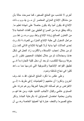 ‫ﺃﺨﺭﻯ ﻻ ﺘﺘﻨﺎﺴﺏ ﻤﻊ ﺍﻟﻤﻨﺘﺞ ﺍﻟﺼﻐﻴﺭ، ﻜﻤﺎ ﺼﺭﺤﺕ ﺤﺎﻟﺔ ﺒﺄﻥ‬
‫ﻤﻥ ﻤﺸﺎﻜل ﺍﻹﻨﺘﺎﺝ ﺍﻟﻤﻨﺯﻟﻲ ﺍﻟﻤﻌﺎﺼﺭ ﺃﻥ ﻤـﻥ ﻴﻘـﻭﻡ ﺒـﺫﺍﺕ‬
‫ﺍﻹﻨﺘﺎﺝ ﻗﺩ ﻴﻜﻭﻥ ﺃﻤ ‪‬ﺎ ﻭﻗﺩ ﻴﻜﻭﻥ ﺤﺎﺼﻼ ﻋﻠﻰ ﺸﻬﺎﺩﺓ ﺘﻌﻠﻴﻡ ﻤﺎ.‬
                    ‫ﹰ‬              ‫ﻴ‬
‫ﻭﺫﻟﻙ ﻴﺨﻠﻕ ﻨﻭ ‪‬ﺎ ﻤﻥ ﺍﻟﺼﺭﺍﻉ ﺍﻟﻁﺒﻘﻲ ﺒﻴﻥ ﺍﻟﻔﺌﺎﺕ ﺍﻟﻤﻨﺘﺠﺔ ﺒﺩﻻ‬
                                         ‫ﻋ‬
‫ﻤﻥ ﺍﻟﺘﻌﺎﻭﻥ ﺍﻟﺼﺎﻟﺢ ﺯﻴﺎﺩﺓ ﺍﻹﻨﺘﺎﺝ ﻭﺘﻁـﻭﻴﺭﻩ ﻭﻋـﻥ ﺘﻁـﻭﺭ‬
‫ﻤﺭﺍﺤل ﺍﻟﺩﺨﻭل ﺇﻟﻰ ﺤﻠﺒﺔ ﺍﻹﻨﺘﺎﺝ ﺍﻟﻤﻨﺯﻟـﻲ ﻜﺤﺭﻓـﺔ ﺫﻜـﺭﺕ‬
‫ﺇﺤﺩﻯ ﺍﻟﺤﺎﻻﺕ ﺃﻨﻬﺎ ﺒﺩﺍﻴﺔ ﺃﻭﻻ ﻜﻬﻭﺍﻴﺔ ﻟﻺﻨﺘﺎﺝ ﺍﻟﺫﺍﺘﻲ ﻟﻠﻤﻨـﺯل‬
‫ﺜﻡ ﻤﻥ ﺨﻼل ﺇﻋﺠﺎﺏ ﺍﻷﺼﺩﻗﺎﺀ ﻭﺍﻷﻗﺎﺭﺏ ﺯﺍﺩ ﺍﻟﻌﻤل ﻓﻲ ﺸﻜل‬
‫ﻫﺩﺍﻴﺎ ﻭﻤﺠﺎﻤﻼﺕ ﺜﻡ ﻤﻥ ﺨﻼل ﺘﻌﻠﻴﻘﺎﺕ ﺍﻟﻤﻌﺠﺒﻴﻥ ﺘﻁﻭﺭ ﺇﻟـﻰ‬
‫ﺤﺭﻓﺔ ﻭﻭﺴﻴﻠﺔ ﻟﻠﺘﻜﺴﺏ، ﺜﻡ ﺒﻌﺩ ﺃﻥ ﺩﺨل ﻜﻠﻴﺔ ﺍﻟﺘﺠﺎﺭﺓ ﺒﺩﺃ ﻓـﻲ‬
‫ﺘﻁﺒﻴﻕ ﺍﻟﻘﻭﺍﻋﺩ ﺍﻹﻨﺘﺎﺠﻴﺔ ﻭﺍﻟﺘﺴﻭﻴﻘﻴﺔ ﺍﻟﺘﻲ ﺘﺩﺭﺴﻬﺎ ﻤﻤﺎ ﺴـﺎﻋﺩ‬
                            ‫ﻜﺜﻴﺭﺍ ﻓﻲ ﻨﺠﺎﺡ ﻨﺸﺎﻁﻪ ﻭﻨﻤﻭﻩ.‬
‫ﻭﻋﻠﻰ ﻋﻜﺱ ﻤﺎ ﺫﻜﺭﻩ ﺍﻟﻤﻨﺘﺞ ﺍﻟﺴﺎﺒﻕ، ﻓﻘـﺩ ﺘﺨـﻭﻑ‬
‫ﺁﺨﺭﻭﻥ ﻭﺫﻜﺭﻭﺍ ﺃﻥ ﻤﻨﺘﺠﻬﻡ ) ﺍﻟﺨﻴﺎﻤﻴﺎﺕ ( ﻓﻲ ﻁﺭﻴﻘـﻪ ﺇﻟـﻰ‬
‫ﺍﻻﻨﻘﺭﺍﺽ ﺒﺭﻏﻡ ﺃﺼﺎﻟﺘﻪ ﺍﻟﺘﺎﺭﻴﺨﻴﺔ ﺍﻟﻌﺭﻴﻘﺔ ﻭﺒﺭﻏﻡ ﻨﺩﺭﺘﻪ ﻋﻠﻰ‬
‫ﺍﻟﻤﺴﺘﻭﻯ ﻋﺎﻟﻤﻲ ﻭﺇﻗﺒﺎل ﺍﻷﺠﺎﻨﺏ ﺍﻟﺸﺩﻴﺩ ﻋﻠﻴﻪ، ﻭﻤﻥ ﻫﻨﺎ ﻓﻬـﻡ‬
‫ﻴﻨﺎﺩﻭﻥ ﺒﺤﺘﻤﻴﺔ ﺍﺤﺘﻀﺎﻥ ﺍﻟﻤﺴﺌﻭﻟﻴﻥ ﻟﻪ ﺒﺎﻟﺭﻋﺎﻴﺔ ﺍﻟﺠﺎﺩﺓ. ﻭﺫﻜﺭ‬
‫ﻤﻨﺘﺞ ﻟﻠﺼﻴﺭﻤﺎ ﻭﺍﻟﺘﺤﻑ ﻋﺒﺎﺭﺓ ﻟﻬﺎ ﺃﻫﻤﻴﺘﻬﺎ ﺍﻟﺨﺎﺼﺔ ﻭﻫـﻲ ﺃﻥ‬


‫٠٩٣‬
 