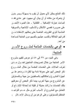 ‫ﺫﻟﻙ ﺍﻟﻤﻨﺘﺞ ﻴﻤﻜﻥ ﻷﻱ ﻤﻌﻭﻕ ﺃﻥ ﻴﻘﻭﻡ ﺒﻪ ﺒﺴﻬﻭﻟﺔ ﻭﻴﺴﺭ ﺒﺩﻭﻥ‬
‫ﺃﻥ ﻴﺘﺤﺭﻙ ﻤﻥ ﻤﻜﺎﻨﻪ ﺃﻭ ﺃﻥ ﻴﺒﺫل ﺃﻱ ﻤﺠﻬﻭﺩ ﻏﻴﺭ ﻋﺎﺩﻱ ﻓﻘـﺩ‬
‫ﺃﻀﺎﺀﺕ ﻋﺒﺎﺭﺘﻪ ﺍﻹﻀﺎﻓﻴﺔ ـ ﺍﻟﺘﻠﻘﺎﺌﻴﺔ ـ ﻫﺫﻩ ﺍﻟﻀﻭﺀ ﺍﻷﺤﻤـﺭ‬
‫ﻋﻠﻰ ﻀﺭﻭﺭﺓ ﺘﻘﺼﻲ ﺍﻷﺸﻜﺎل ﻭﺍﻷﺴﺎﻟﻴﺏ ﺍﻹﻨﺘﺎﺠﻴﺔ ﻭﺍﻟﺘﺴﻭﻴﻘﻴﺔ‬
‫ﺍﻟﻤﻨﺎﺴﺒﺔ ﻟﺫﻭﻱ ﺍﻟﻅﺭﻭﻑ ﺍﻟﺨﺎﺼﺔ ﺤﺘﻰ ﻴﻤﻜﻨﻬﻡ ﺍﻻﺴﺘﻔﺎﺩﺓ ﻤـﻥ‬
‫ﻗﺩﺭﺍﺘﻬﻡ ﺍﻟﺨﻼﻗﺔ ﻭﺘﻜﺴﺏ ﻋﻴﺸﻬﻡ ﺒﺄﻨﻔﺴﻬﻡ ﺩﻭﻥ ﺍﻟﺤﺎﺠﺔ ﻟﻤﺴﺎﻋﺩﺓ‬
                                                 ‫ﻤﻥ ﺃﺤﺩ.‬

‫• ﺍﻟﻭﻋﻲ ﺒﺎﻟﺨﺩﻤﺎﺕ ﺍﻟﻤﺘﺎﺤﺔ ﻟﻤﺸـﺭﻭﻉ ﺍﻷﺴـﺭ‬
                                           ‫ﺍﻟﻤﻨﺘﺠﺔ:‬
‫ﻭﻓﻲ ﺍﻟﺒﻨﻭﺩ ﻤﻥ ٧٣ ﺇﻟﻰ ٥٤ ﺘﻡ ﻋﺭﺽ ﻟﺘﻘﻴﻴﻡ ﻤﺸﺭﻭﻉ‬
‫ﺍﻷﺴﺭ ﺍﻟﻤﻨﺘﺠﺔ ﻤﻥ ﺨﻼل ﺘﺼﺭﻴﺤﺎﺕ ﺍﻟﻤﻨﺘﺠﻴﻥ ﻓﺤـﻭل ﻤـﺩﻯ‬
‫ﺘﻌﺭﻑ ﺍﻟﺤﺎﻻﺕ ﻋﻠﻰ ﺍﻟﺨﺩﻤﺎﺕ ﺍﻟﻤﻘﺩﻤﺔ ﻤﻥ ﺨﻼل ﺍﻟﻤﺸـﺭﻭﻉ‬
‫ﺫﻜﺭ ﺍﻟﺒﻌﺽ ﺃﻨﻬﻡ ﻋﻠﻰ ﻤﻌﺭﻓﺔ ﺘﺎﻤﺔ ﺒﻬﺎ ﻟﻜﺜﺭﺓ ﺘـﺭﺩﺩﻫﻡ ﻋﻠـﻰ‬
‫ﺃﺠﻬﺯﺓ ﺍﻟﻤﺸﺭﻭﻉ ﻭﺍﺤﺘﻜﺎﻜﻬﻡ ﺒﺎﻟﻤﺴﺘﻔﻴﺩﻴﻥ ﻤﻥ ﺠﻬﺔ ﻭﺒﺎﻟﻤﺴﺌﻭﻟﻴﻥ‬
‫ﻋﻥ ﺍﻟﻤﺸﺭﻭﻉ ﻤﻥ ﺠﻬﺔ ﺃﺨﺭﻯ، ﺒﻴﻨﻤﺎ ﺫﻜﺭ ﺍﻟﺒﻌﺽ ﺃﻥ ﻤﻌﺭﻓﺘﻬﻡ‬
‫ﺒﺘﻠﻙ ﺍﻟﺨﺩﻤﺎﺕ ﻤﺎ ﺯﺍﻟﺕ ﺤﺩﻴﺜﺔ ﺃﻭ ﻗﻠﻴﻠﺔ ﺇﻤﺎ ﻟﺤﺩﺍﺜﺔ ﺍﻹﻨﺘـﺎﺝ ﺃﻭ‬
‫ﺍﻟﺘﻌﺎﻤل ﻤﻊ ﺍﻟﻤﺸﺭﻭﻉ ﺃﻭ ﻷﺴﺒﺎﺏ ﺃﺨﺭﻯ ﻤﺜل ﻋـﺩﻡ ﺍﻟﺘﻭﺍﺠـﺩ‬
‫ﺍﻟﻤﻨﺘﻅﻡ ﻟﻠﻤﺴﺌﻭﻟﻴﻥ، ﻭﻋﻠﻰ ﺍﻟﺭﻏﻡ ﻤﻥ ﺃﻥ ﻭﺴﺎﺌل ﺍﻹﻋـﻼﻡ ـ‬

‫١٩٣‬
 