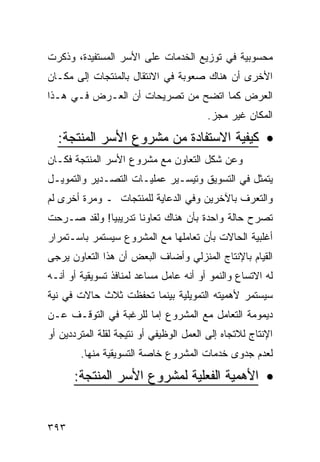 ‫ﻤﺤﺴﻭﺒﻴﺔ ﻓﻲ ﺘﻭﺯﻴﻊ ﺍﻟﺨﺩﻤﺎﺕ ﻋﻠﻰ ﺍﻷﺴﺭ ﺍﻟﻤﺴﺘﻔﻴﺩﺓ، ﻭﺫﻜﺭﺕ‬
‫ﺍﻷﺨﺭﻯ ﺃﻥ ﻫﻨﺎﻙ ﺼﻌﻭﺒﺔ ﻓﻲ ﺍﻻﻨﺘﻘﺎل ﺒﺎﻟﻤﻨﺘﺠﺎﺕ ﺇﻟﻰ ﻤﻜـﺎﻥ‬
‫ﺍﻟﻌﺭﺽ ﻜﻤﺎ ﺍﺘﻀﺢ ﻤﻥ ﺘﺼﺭﻴﺤﺎﺕ ﺃﻥ ﺍﻟﻌـﺭﺽ ﻓـﻲ ﻫـﺫﺍ‬
                                         ‫ﺍﻟﻤﻜﺎﻥ ﻏﻴﺭ ﻤﺠﺯ.‬

  ‫• ﻜﻴﻔﻴﺔ ﺍﻻﺴﺘﻔﺎﺩﺓ ﻤﻥ ﻤﺸﺭﻭﻉ ﺍﻷﺴﺭ ﺍﻟﻤﻨﺘﺠﺔ:‬
‫ﻭﻋﻥ ﺸﻜل ﺍﻟﺘﻌﺎﻭﻥ ﻤﻊ ﻤﺸﺭﻭﻉ ﺍﻷﺴﺭ ﺍﻟﻤﻨﺘﺠﺔ ﻓﻜـﺎﻥ‬
‫ﻴﺘﻤﺜل ﻓﻲ ﺍﻟﺘﺴﻭﻴﻕ ﻭﺘﻴﺴـﻴﺭ ﻋﻤﻠﻴـﺎﺕ ﺍﻟﺘﺼـﺩﻴﺭ ﻭﺍﻟﺘﻤﻭﻴـل‬
‫ﻭﺍﻟﺘﻌﺭﻑ ﺒﺎﻵﺨﺭﻴﻥ ﻭﻓﻲ ﺍﻟﺩﻋﺎﻴﺔ ﻟﻠﻤﻨﺘﺠﺎﺕ ـ ﻭﻤﺭﺓ ﺃﺨﺭﻯ ﻟﻡ‬
‫ﺘﺼﺭﺡ ﺤﺎﻟﺔ ﻭﺍﺤﺩﺓ ﺒﺄﻥ ﻫﻨﺎﻙ ﺘﻌﺎﻭﻨﺎ ﺘﺩﺭﻴﺒﻴﺎ! ﻭﻟﻘﺩ ﺼـﺭﺤﺕ‬
‫ﺃﻏﻠﺒﻴﺔ ﺍﻟﺤﺎﻻﺕ ﺒﺄﻥ ﺘﻌﺎﻤﻠﻬﺎ ﻤﻊ ﺍﻟﻤﺸﺭﻭﻉ ﺴﻴﺴﺘﻤﺭ ﺒﺎﺴـﺘﻤﺭﺍﺭ‬
‫ﺍﻟﻘﻴﺎﻡ ﺒﺎﻹﻨﺘﺎﺝ ﺍﻟﻤﻨﺯﻟﻲ ﻭﺃﻀﺎﻑ ﺍﻟﺒﻌﺽ ﺃﻥ ﻫﺫﺍ ﺍﻟﺘﻌﺎﻭﻥ ﻴﺭﺠﻰ‬
‫ﻟﻪ ﺍﻻﺘﺴﺎﻉ ﻭﺍﻟﻨﻤﻭ ﺃﻭ ﺃﻨﻪ ﻋﺎﻤل ﻤﺴﺎﻋﺩ ﻟﻤﻨﺎﻓﺫ ﺘﺴﻭﻴﻘﻴﺔ ﺃﻭ ﺃﻨـﻪ‬
‫ﺴﻴﺴﺘﻤﺭ ﻷﻫﻤﻴﺘﻪ ﺍﻟﺘﻤﻭﻴﻠﻴﺔ ﺒﻴﻨﻤﺎ ﺘﺤﻔﻅﺕ ﺜﻼﺙ ﺤﺎﻻﺕ ﻓﻲ ﻨﻴﺔ‬
‫ﺩﻴﻤﻭﻤﺔ ﺍﻟﺘﻌﺎﻤل ﻤﻊ ﺍﻟﻤﺸﺭﻭﻉ ﺇﻤﺎ ﻟﻠﺭﻏﺒﺔ ﻓﻲ ﺍﻟﺘﻭﻗـﻑ ﻋـﻥ‬
‫ﺍﻹﻨﺘﺎﺝ ﻟﻼﺘﺠﺎﻩ ﺇﻟﻰ ﺍﻟﻌﻤل ﺍﻟﻭﻅﻴﻔﻲ ﺃﻭ ﻨﺘﻴﺠﺔ ﻟﻘﻠﺔ ﺍﻟﻤﺘﺭﺩﺩﻴﻥ ﺃﻭ‬
        ‫ﻟﻌﺩﻡ ﺠﺩﻭﻯ ﺨﺩﻤﺎﺕ ﺍﻟﻤﺸﺭﻭﻉ ﺨﺎﺼﺔ ﺍﻟﺘﺴﻭﻴﻘﻴﺔ ﻤﻨﻬﺎ.‬
      ‫• ﺍﻷﻫﻤﻴﺔ ﺍﻟﻔﻌﻠﻴﺔ ﻟﻤﺸﺭﻭﻉ ﺍﻷﺴﺭ ﺍﻟﻤﻨﺘﺠﺔ:‬


‫٣٩٣‬
 