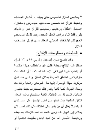 ‫ﻻ ﻴﺴﺘﺩﻋﻲ ﺍﻟﻤﻨﺯل ﺘﺨﺼﻴﺹ ﻤﻜﺎﻥ ﺒﻌﻴﻨﺔ ـ ﺃﻤﺎ ﺩﺍﺭ ﺍﻟﺤﻀﺎﻨﺔ‬
‫ﻭﺘﺤﻔﻴﻅ ﺍﻟﻘﺭﺁﻥ ﻓﻘﺩ ﺨﺼﺹ ﺼـﺎﺤﺒﻬﺎ ﺤﺠـﺭﺘﻴﻥ ﺒـﺎﻟﻤﻨﺯل‬
‫ﻻﺴﺘﻘﺒﺎل ﺍﻷﻁﻔﺎل ﻭﺭﻋﺎﻴﺘﻬﻡ ﻭﺘﺤﻔﻴﻅﻬﻡ ﻟﻠﻘﺭﺁﻥ ﻏﻴﺭ ﺃﻥ ﺫﻟـﻙ‬
‫ﻴﻜﻭﻥ ﻓﻘﻁ ﺃﺜﻨﺎﺀ ﻤﻭﺍﻋﻴﺩ ﺍﻟﻌﻤل ﺍﻟﻤﺤﺩﺩﺓ ﻭﺒﻌﺩ ﺫﻟـﻙ ﺘﺴـﺘﺨﺩﻡ‬
‫ﺍﻟﺤﺠﺭﺘﺎﻥ ﺍﻻﺴﺘﺨﺩﺍﻡ ﺍﻟﻤﻌﻴﺸﻲ ﺍﻟﻤﻌﺘﺎﺩ ﻤـﻥ ﻗﺒـل ﺃﺼـﺤﺎﺏ‬
                                                 ‫ﺍﻟﻤﻨﺯل.‬

                  ‫• ﺍﻟﺨﺎﻤﺎﺕ ﻭﻤﺴﺘﻠﺯﻤﺎﺕ ﺍﻹﻨﺘﺎﺝ:‬
‫ﻭﻜﻤﺎ ﻴﺘﻀﺢ ﻤـﻥ ﺍﻟﺒﻨـﺩﻴﻥ ﺭﻗﻤـﻲ ١١ ﻭ ٢١ ﻓـﺈﻥ‬
‫ﻤﺴﺘﻠﺯﻤﺎﺕ ﺍﻹﻨﺘﺎﺝ ﺒﺴﻴﻁﺔ ﻭﻗﻠﻴل ﻤﻨﻬﺎ ﻤﺎ ﻴﺘﻁﻠﺏ ﺠﻬﺎ ‪‬ﺍ ﻤﻜﻠ ﹰـﺎ‬
  ‫ﻔ‬      ‫ﺯ‬
‫ﺃﻭ ﻴﺘﻁﻠﺏ ﺨﺒﺭﺓ ﻜﺒﻴﺭﺓ ﻓﻲ ﺍﻻﺴـﺘﺨﺩﺍﻡ، ﻜﻤـﺎ ﺃﻥ ﺍﻟﺨﺎﻤـﺎﺕ‬
‫ﻤﺘﻭﺍﻓﺭﺓ ﻓﻲ ﺍﻟﻤﻨﺎﻁﻕ ﺍﻟﻤﺤﻴﻁﺔ ﺒﻤﻜﺎﻥ ﺍﻟﺴﻜﻥ ﺃﻭ ﻓـﻲ ﻤﻨـﺎﻁﻕ‬
‫ﻤﺭﻜﺯﻴﺔ ﺴﻬﻠﺔ ﺍﻟﻭﺼﻭل ﺇﻟﻴﻬﺎ ﻤﺜل ﺍﻟﻤﻭﺴﻜﻲ ﻭﺍﻟﻌﺘﺒﺔ ﻭﻜﺎﻨـﺕ‬
‫ﻭﺴﺎﺌل ﺍﻟﺘﻤﻭﻴل ﻜﻠﻬﺎ ﺫﺍﺘﻴﺔ ﻭﻟﻴﺱ ﺫﻟﻙ ﺒﻤﺴﺘﻐﺭﺏ ﺤﻴﺙ ﺘﻌﺘﺒـﺭ‬
‫ﺍﻟﻤﻨﺎﻁﻕ ﺍﻟﻤﺒﺤﻭﺜﺔ ﻤﻥ ﺍﻟﻤﻨﺎﻁﻕ ﺍﻟﻐﻨﻴﺔ ﺒﺎﺴﺘﺨﺩﺍﻡ ﻤﺅﺸﺭ ﺃﺴﻌﺎﺭ‬
‫ﺍﻟﺸﻘﻕ ﺍﻟﺴﻜﻨﻴﺔ ﺤﻴﺙ ﺘﻌﺘﺒﺭ ﻤﻥ ﺃﻏﻠﻰ ﺍﻷﺴﻌﺎﺭ ﻋﻠﻰ ﻤﺴـﺘﻭﻯ‬
‫ﺍﻟﺩﻭﻟﺔ ﻭﻻ ﻴﻌﻘل ﺃﻥ ﻤﻥ ﻴﻘﺩﺭ ﻋﻠﻰ ﺍﻤﺘﻼﻙ ﻤﺜل ﺘﻠﻙ ﺍﻟﻤﺴـﺎﻜﻥ‬
‫ﻴﺤﺘﺎﺝ ﺇﻟﻰ ﺘﻤﻭﻴل ﺨـﺎﺭﺠﻲ ﺨﺎﺼـﺔ ﻟﻤﺴـﺘﻠﺯﻤﺎﺕ ﺒﺴـﻴﻁﺔ‬
‫ﻭﺭﺨﻴﺼﺔ ﺍﻷﺴﻌﺎﺭ. ﺃﻤﺎ ﻋﻥ ﺘﻨﻔﻴﺫ ﺍﻹﻨﺘﺎﺝ ﺒﻁﺒﻴﻌﺘﻪ ﺍﻟﺨﺩﻤﻴﺔ ﺃﻭ‬


‫١١٤‬
 