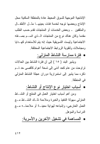 ‫ﺍﻹﻨﺘﺎﺠﻴﺔ ﺍﻟﻤﻭﺠﻬﺔ ﻟﻠﺴﻭﻕ ﺍﻟﻤﺤﻴﻁ ﻋﺎﺩﺓ ﺒﺎﻟﻤﻨﻁﻘﺔ ﺍﻟﺴﻜﻨﻴﺔ ﻤﺤل‬
‫ﺍﻹﻨﺘﺎﺝ ﻭﺒﻌﻀﻬﺎ ﺘﻭﺠﻪ ﻟﺨﺩﻤﺔ ﻓﺌﺎﺕ ﺒﻌﻴﻨﻬـﺎ ﻤﺜـل ﺍﻷﻁﻔـﺎل‬
‫ﻭﺍﻟﻤﺜﻘﻔﻴﻥ ـ ﻭﺒﻌﺽ ﺍﻟﺨﺩﻤﺎﺕ ﺃﻭ ﺍﻟﻤﻨﺘﺠﺎﺕ ﺘﻘﺩﻡ ﺤﺴﺏ ﺍﻟﻁﻠﺏ‬
‫ﻤﻘﺩ ‪‬ﺎ ﻭﻜﺎﻥ ﻫﻨﺎﻙ ﻨﻭﻉ ﻤﻥ ﺍﻟﻤﻨﺘﺠﺎﺕ ﺍﻟـﺫﻱ ﺍﺘﺴـﻡ ﺒﺼـﻔﺘﻪ‬
                                              ‫ﻤ‬
‫ﺍﻻﺠﺘﻤﺎﻋﻴﺔ ﻭﻟﻴﺴﺕ ﺍﻟﺘﺴﻭﻴﻘﻴﺔ ﺤﻴﺙ ﺇﻨﻪ ﻴﺘﻡ ﻟﻼﺴﺘﺨﺩﺍﻡ ﻜﻬـﺩﺍﻴﺎ‬
           ‫ﻭﻤﺠﺎﻤﻼﺕ ﻭﻟﺘﻘﻭﻴﺔ ﺍﻟﺭﻭﺍﺒﻁ ﺍﻻﺠﺘﻤﺎﻋﻴﺔ ﺍﻟﻤﺨﺘﻠﻔﺔ.‬

                 ‫• ﻓﺘﺭﺓ ﻤﻤﺎﺭﺴﺔ ﺍﻟﻨﺸﺎﻁ ﺍﻟﻤﻨﺯﻟﻲ:‬
‫ﻭﻴﺸﻴﺭ ﺍﻟﺒﻨﺩ ) ٥١ ( ﺇﻟﻰ ﺃﻥ ﻓﺘﺭﺓ ﺍﻟﻨﺸﺎﻁ ﺒﻴﻥ ﺍﻟﺤﺎﻻﺕ‬
‫ﺘﺭﺍﻭﺤﺕ ﻤﻥ ﻋﺎﻡ ﻜﺤﺩ ﺃﺩﻨﻰ ﺇﻟﻰ ﺘﺴﻌﺔ ﺃﻋﻭﺍﻡ ﻜﺄﻗﺼﻰ ﺤﺩ ﺘـﻡ‬
‫ﺫﻜﺭﻩ ﻤﻤﺎ ﻴﺸﻴﺭ ﺇﻟﻰ ﺍﺴﺘﻤﺭﺍﺭﻴﺔ ﺩﻭﺭﺍﻥ ﻋﺠﻠﺔ ﺍﻟﻨﺸﺎﻁ ﺍﻟﻤﻨﺯﻟﻲ‬
                                            ‫ﻓﻲ ﺍﻟﻤﻨﻁﻘﺔ.‬
        ‫• ﺃﺴﺒﺎﺏ ﺍﺨﺘﻴﺎﺭ ﻨﻭﻉ ﺍﻹﻨﺘﺎﺝ ﺃﻭ ﺍﻟﻨﺸﺎﻁ:‬
‫ﻭﻤﻥ ﺃﻫﻡ ﺃﺴﺒﺎﺏ ﺍﺨﺘﻴﺎﺭ ﺍﻟﻌﻤل ﻓﻲ ﺍﻟﻤﻨﺘﺞ ﺃﻭ ﺍﻟﻨﺸـﺎﻁ‬
‫ﺍﻟﻤﻨﺯﻟﻲ ﺴﻬﻭﻟﺔ ﺍﻟﺘﻨﻔﻴﺫ ﻭﺍﻟﺨﺒﺭﺓ ﻭﻤﻼﺀﻤﺔ ﺫﻟـﻙ ﺍﻟﻨﺸـﺎﻁ ﻤـﻊ‬
‫ﺍﻟﻌﻤل ﺍﻟﺨﺎﺭﺠﻲ، ﻭﺇﺸﺒﺎﻋﻪ ﻟﻬﻭﺍﻴﺔ ﻤﻌﻴﻨـﺔ ﺃﻭ ﻤﻼﺀﻤﺘـﻪ ﻤـﻊ‬
                                       ‫ﺍﻟﺩﺭﺍﺴﺔ ﻭﺍﻟﻤﺅﻫل.‬

      ‫• ﺍﻟﻤﺴﺎﻫﻤﺔ ﻓﻲ ﺘﺸﻐﻴل ﺍﻵﺨﺭﻴﻥ ﻭﺍﻷﺴﺭﻴﺔ:‬


‫٢١٤‬
 