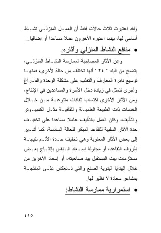 ‫ﻭﻟﻘﺩ ﺍﻋﺘﺒﺭﺕ ﺜﻼﺙ ﺤﺎﻻﺕ ﻓﻘﻁ ﺃﻥ ﺍﻟﻌﻤـل ﺍﻟﻤﻨﺯﻟـﻲ ﻨﺸـﺎﻁ‬
 ‫ﺃﺴﺎﺴﻲ ﻟﻬﺎ، ﺒﻴﻨﻤﺎ ﺍﻋﺘﺒﺭﻩ ﺍﻵﺨﺭﻭﻥ ﻋﻤﻼ ﻤﺴﺎﻋ ‪‬ﺍ ﺃﻭ ﺇﻀﺎﻓ ‪‬ﺎ..‬
    ‫ﻴ‬          ‫ﺩ‬      ‫ﹰ‬

                   ‫• ﻤﻨﺎﻓﻊ ﺍﻟﻨﺸﺎﻁ ﺍﻟﻤﻨﺯﻟﻲ ﻭﺁﺜﺎﺭﻩ:‬
‫ﻭﻋﻥ ﺍﻵﺜﺎﺭ ﺍﻟﻤﺼﺎﺤﺒﺔ ﻟﻤﻤﺎﺭﺴﺔ ﺍﻟﻨﺸـﺎﻁ ﺍﻟﻤﻨﺯﻟـﻲ،‬
‫ﻴﺘﻀﺢ ﻤﻥ ﺍﻟﺒﻨﺩ " ٤٢ " ﺃﻨﻬﺎ ﺘﺨﺘﻠﻑ ﻤﻥ ﺤﺎﻟﺔ ﻷﺨﺭﻯ، ﻓﻤﻨﻬـﺎ‬
‫ﺘﻭﺴﻴﻊ ﺩﺍﺌﺭﺓ ﺍﻟﻤﻌﺎﺭﻑ ﻭﺍﻟﺘﻐﻠﺏ ﻋﻠﻰ ﻤﺸﻜﻠﺔ ﺍﻟﻭﺤﺩﺓ ﻭﺍﻟﻔـﺭﺍﻍ‬
‫ﻭﺃﺨﺭﻯ ﺘﺘﻤﺜل ﻓﻲ ﺯﻴﺎﺩﺓ ﺩﺨل ﺍﻷﺴﺭﺓ ﻭﺍﻟﻤﺴﺎﻋﺩﻴﻥ ﻓﻲ ﺍﻹﻨﺘﺎﺝ،‬
‫ﻭﻤﻥ ﺍﻵﺜﺎﺭ ﺍﻷﺨﺭﻯ ﺍﻜﺘﺴﺎﺏ ﺜﻘﺎﻓﺎﺕ ﻤﺘﻨﻭﻋـﺔ ﻤـﻥ ﺨـﻼل‬
‫ﺍﻟﺨﺩﻤﺎﺕ ﺫﺍﺕ ﺍﻟﻁﺒﻴﻌﺔ ﺍﻟﻌﻠﻤﻴـﺔ ﻭﺍﻟﺜﻘﺎﻓﻴـﺔ ﻤﺜـل ﺍﻟﻜﻤﺒﻴـﻭﺘﺭ‬
‫ﻭﺍﻟﺘﺄﻟﻴﻑ، ﻭﻜﺎﻥ ﺍﻟﻌﻤل ﺒﺎﻟﺘﺄﻟﻴﻑ ﻋﺎﻤﻼ ﻤﺴﺎﻋﺩﺍ ﻋﻠﻰ ﺘﺨﻔﻴـﻑ‬
‫ﺤﺩﺓ ﺍﻵﺜﺎﺭ ﺍﻟﺴﻠﺒﻴﺔ ﻟﻠﺘﻘﺎﻋﺩ ﺍﻟﻤﺒﻜﺭ ﻟﻠﺤﺎﻟﺔ ﺍﻟﺴﺎﺩﺴﺔ، ﻜﻤﺎ ﺃﺸـﻴﺭ‬
‫ﺇﻟﻰ ﺒﻌﺽ ﺍﻵﺜﺎﺭ ﺍﻟﻤﻌﻨﻭﻴﺔ ﻭﻫﻲ ﺘﺨﻔﻴﻑ ﺤـﺩﺓ ﺍﻷﻟـﻡ ﻨﺘﻴﺠـﺔ‬
‫ﻅﺭﻭﻑ ﺍﻟﺘﻘﺎﻋﺩ، ﺃﻭ ﻤﺤﺎﻭﻟﺔ ﺇﺴـﻌﺎﺩ ﺍﻟـﻨﻔﺱ ﺒﺈﻨﺘـﺎﺝ ﺒﻌـﺽ‬
‫ﻤﺴﺘﻠﺯﻤﺎﺕ ﺒﻴﺕ ﺍﻟﻤﺴﺘﻘﺒل ﺒﻴﺩ ﺼﺎﺤﺒﺘﻪ، ﺃﻭ ﺇﺴﻌﺎﺩ ﺍﻵﺨﺭﻴﻥ ﻤﻥ‬
‫ﺨﻼل ﺍﻟﻬﺩﺍﻴﺎ ﺍﻟﻴﺩﻭﻴﺔ ﺍﻟﺼﻨﻊ ﻭﺍﻟﺘﻲ ﺘـﻨﻌﻜﺱ ﻋﻠـﻰ ﺍﻟﻤﻨﺘﺠـﺔ‬
                               ‫ﺒﻤﺸﺎﻋﺭ ﺴﻌﺎﺩﺓ ﻻ ﻨﻅﻴﺭ ﻟﻬﺎ.‬
                     ‫• ﺍﺴﺘﻤﺭﺍﺭﻴﺔ ﻤﻤﺎﺭﺴﺔ ﺍﻟﻨﺸﺎﻁ:‬


‫٥١٤‬
 