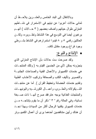 ‫ﻭﺒﺎﻻﻨﺘﻘﺎل ﺇﻟﻰ ﺍﻟﺒﻨﺩ ﺍﻟﺨﺎﻤﺱ ﻭﺍﻟﻌﺸـﺭﻴﻥ ﻴﻼﺤـﻅ ﺃﻥ‬
‫ﺜﻤﺎﻨﻲ ﺤﺎﻻﺕ ﺃﻋﺭﺒﻭﺍ ﻋﻥ ﻨﻴﺘﻬﻡ ﻓﻲ ﺍﻻﺴﺘﻤﺭﺍﺭ ﻓﻲ ﻨﺸـﺎﻁﻬﻡ‬
‫ﺍﻟﻤﻨﺯﻟﻲ ﻁﻭﺍل ﺤﻴﺎﺘﻬﻡ ﻭﺃﻀﺎﻑ ﺒﻌﻀﻬﻡ ) ٣ ﺤـﺎﻻﺕ ( ﺃﻨﻬـﻡ‬
‫ﻴﺭﻏﺒﻭﻥ ﺃﻴ ‪‬ﺎ ﻓﻲ ﺍﻟﺘﻭﺴﻊ ﻓﻲ ﻫﺫﺍ ﺍﻟﻨﺸﺎﻁ ﻭﺘﻁـﻭﻴﺭﻩ، ﻭﻟﻜـﻥ‬
                                         ‫ﻀ‬
‫ﺍﻟﺤﺎﻟﺘﻴﻥ ﺭﻗﻤﻲ ٥ ﻭ ٨ ﻗﻴﺩﻭﺍ ﺍﺴﺘﻤﺭﺍﺭﻫﻡ ﻓﻲ ﺍﻟﻨﺸﺎﻁ ﺒﺸـﺭﻁﻲ‬
                          ‫ﻭﺠﻭﺩ ﻓﺭﺍﻍ ﻭﻭﺠﻭﺩ ﻤﻘﺎﺒل ﻜﺎﻑ.‬

                                  ‫• ﺍﻹﻨﺘﺎﺝ ﻭﺍﻟﻨﻭﻉ:‬
‫ﻭﻟﻘﺩ ﺼﺭﺤﺕ ﺴﺕ ﺤﺎﻻﺕ ﺒﺄﻥ ﺍﻹﻨﺘﺎﺝ ﺍﻟﻤﻨﺯﻟﻲ ﺍﻟﺫﻱ‬
‫ﻴﻨﺠﺯﻭﻨﻪ ﻴﻤﻜﻥ ﻷﻱ ﻤﻥ ﺍﻟﺠﻨﺴﻴﻥ ﺍﻟﻘﻴﺎﻡ ﺒﻪ ) ﻭﺘﻠﻙ ﺍﻟﻤﻨﺘﺠـﺎﺕ‬
‫ﻫﻲ ﺨﺩﻤﺎﺕ ﺍﻟﻜﻤﺒﻴﻭﺘﺭ ﻭﺍﻷﻋﻤﺎل ﺍﻟﻔﻨﻴﺔ ﻭﺍﻟﺼﻨﺎﻋﺎﺕ ﺍﻟﺠﻠﺩﻴـﺔ‬
‫ﻭﺍﻟﺘﺼﻭﻴﺭ ﻭﺘﺄﻟﻴﻑ ﺍﻟﻜﺘﺏ ﻭﺍﻟﺼﺤﺎﻓﺔ ﻭﺘﺭﻜﻴﺏ ﺍﻷﻋﺸﺎﺏ ﺍﻟﻁﺒﻴﺔ‬
‫ﻭﺘﻘﺩﻴﻡ ﺨﺩﻤﺎﺕ ﺍﻟﺤﻀﺎﻨﺔ ﻭﺘﺤﻔﻴﻅ ﺍﻟﻘﺭﺁﻥ (. ﺃﻤﺎ ﻋﻥ ﻤﻨﺘﺠـﺎﺕ‬
‫ﺍﻟﺸـﻴﻜﻭﻻﺘﻪ ﻭﺍﻟﺤﻠـﻭﻯ، ﻭﺃﻋﻤـﺎل ﺍﻟﻜﻭﺭﺸـﻴﻪ ﻭﺍﻟﺒﻭﻨﻴﻬـﺎﺕ‬
  ‫ـ‬           ‫ـ‬         ‫ـ‬        ‫ـ‬            ‫ـ‬
‫ﻭﺍﻟﻤﻨﺘﺠﺎﺕ ﺍﻟﻐﺫﺍﺌﻴﺔ ﺒﻭﺠﻪ ﻋﺎﻡ ﻓﻘﺩ ﺼﺭﺡ ﺃﻨﻬـﺎ ﺫﺍﺕ ﺼـﺒﻐﺔ‬
‫ﻨﺴﺎﺌﻴﺔ، ﻭﻓﻲ ﺍﻟﺤﺎﻟﺔ ﺭﻗﻡ " ٣ " ﺫﻜﺭ ﺃﻥ ﻤﺎ ﻴﻘﻭﻡ ﺒﺈﻨﺘﺎﺠـﻪ ﻤـﻥ‬
‫ﺨﺩﻤﺎﺕ ﻜﻤﺒﻴﻭﺘﺭ ﻴﺘﻘﻨﻬﺎ ﺍﻟﺭﺠﺎل ﺃﻜﺜﺭ ﻤﻥ ﺍﻟﺴﻴﺩﺍﺕ ﻭﺒﻬﺫﺍ ﻨﺠـﺩ‬
‫ﺃﻥ ﻫﻨﺎﻙ ﺭﺃﻴﻴﻥ ﻤﺘﻨﺎﻗﻀﻴﻥ ﺃﺤﺩﻫﻤﺎ ﻴﺭﻯ ﺃﻥ ﺃﻋﻤﺎل ﺍﻟﻜﻤﺒﻴـﻭﺘﺭ‬



‫٦١٤‬
 