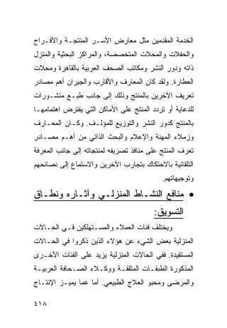 ‫ﺍﻟﺨﺩﻤﺔ ﺍﻟﻤﻘﺩﻤﻴﻥ ﻤﺜل ﻤﻌﺎﺭﺽ ﺍﻷﺴـﺭ ﺍﻟﻤﻨﺘﺠـﺔ ﻭﺍﻷﻓـﺭﺍﺡ‬
‫ﻭﺍﻟﺤﻔﻼﺕ ﻭﺍﻟﻤﺤﻼﺕ ﺍﻟﻤﺘﺨﺼﺼﺔ، ﻭﺍﻟﻤﺭﺍﻜﺯ ﺍﻟﺒﺤﺜﻴﺔ ﻭﺍﻟﻤﻨﺯل‬
‫ﺫﺍﺘﻪ ﻭﺩﻭﺭ ﺍﻟﻨﺸﺭ ﻭﻤﻜﺎﺘﺏ ﺍﻟﺼﺤﻑ ﺍﻟﻌﺭﺒﻴﺔ ﺒﺎﻟﻘﺎﻫﺭﺓ ﻭﻤﺤﻼﺕ‬
‫ﺍﻟﻌﻁﺎﺭﺓ. ﻭﻟﻘﺩ ﻜﺎﻥ ﺍﻟﻤﻌﺎﺭﻑ ﻭﺍﻷﻗﺎﺭﺏ ﻭﺍﻟﺠﻴﺭﺍﻥ ﺃﻫﻡ ﻤﺼﺎﺩﺭ‬
‫ﺘﻌﺭﻴﻑ ﺍﻵﺨﺭﻴﻥ ﺒﺎﻟﻤﻨﺘﺞ ﻭﺫﻟﻙ ﺇﻟﻰ ﺠﺎﻨﺏ ﻁﺒـﻊ ﻤﻨﺸـﻭﺭﺍﺕ‬
‫ﻟﻠﺩﻋﺎﻴﺔ ﺃﻭ ﺘﺭﺩﺩ ﺍﻟﻤﻨﺘﺞ ﻋﻠﻰ ﺍﻷﻤﺎﻜﻥ ﺍﻟﺘﻲ ﻴﻔﺘﺭﺽ ﺍﻫﺘﻤﺎﻤﻬـﺎ‬
‫ﺒﺎﻟﻤﻨﺘﺞ ﻜﺩﻭﺭ ﺍﻟﻨﺸﺭ ﻭﺍﻟﺘﻭﺯﻴﻊ ﻟﻠﻤﺅﻟـﻑ. ﻭﻜـﺎﻥ ﺍﻟﻤﻌـﺎﺭﻑ‬
‫ﻭﺯﻤﻼﺀ ﺍﻟﻤﻬﻨﺔ ﻭﺍﻹﻋﻼﻡ ﻭﺍﻟﺒﺤﺙ ﺍﻟﺫﺍﺘﻲ ﻤﻥ ﺃﻫـﻡ ﻤﺼـﺎﺩﺭ‬
‫ﺘﻌﺭﻑ ﺍﻟﻤﻨﺘﺞ ﻋﻠﻰ ﻤﻨﺎﻓﺫ ﺘﺼﺭﻴﻔﻪ ﻟﻤﻨﺘﺠﺎﺘﻪ ﺇﻟﻰ ﺠﺎﻨﺏ ﺍﻟﻤﻌﺭﻓﺔ‬
‫ﺍﻟﺘﻠﻘﺎﺌﻴﺔ ﺒﺎﻻﺤﺘﻜﺎﻙ ﺒﺘﺠﺎﺭﺏ ﺍﻵﺨﺭﻴﻥ ﻭﺍﻻﺴﺘﻤﺎﻉ ﺇﻟﻰ ﻨﺼﺎﺌﺤﻬﻡ‬
                                           ‫ﻭﺘﻭﺠﻴﻬﺎﺘﻬﻡ.‬

‫• ﻤﻨﺎﻓﻊ ﺍﻟﻨﺸـﺎﻁ ﺍﻟﻤﻨﺯﻟـﻲ ﻭﺁﺜـﺎﺭﻩ ﻭﻨﻁـﺎﻕ‬
                                        ‫ﺍﻟﺘﺴﻭﻴﻕ:‬
‫ﻭﻴﺨﺘﻠﻑ ﻓﺌﺎﺕ ﺍﻟﻌﻤﻼﺀ ﻭﺍﻟﻤﺴـﺘﻬﻠﻜﻴﻥ ﻓـﻲ ﺍﻟﺤـﺎﻻﺕ‬
‫ﺍﻟﻤﻨﺯﻟﻴﺔ ﺒﻌﺽ ﺍﻟﺸﻲﺀ ﻋﻥ ﻫﺅﻻﺀ ﺍﻟﺫﻴﻥ ﺫﻜﺭﻭﺍ ﻓﻲ ﺍﻟﺤـﺎﻻﺕ‬
‫ﺍﻟﻤﺴﺘﻔﻴﺩﺓ. ﻓﻔﻲ ﺍﻟﺤﺎﻻﺕ ﺍﻟﻤﻨﺯﻟﻴﺔ ﻴﺯﻴﺩ ﻋﻠﻰ ﺍﻟﻔﺌﺎﺕ ﺍﻷﺨـﺭﻯ‬
‫ﺍﻟﻤﺫﻜﻭﺭﺓ ﺍﻟﻁﺒﻘـﺎﺕ ﺍﻟﻤﺜﻘﻔـﺔ ﻭﻭﻜـﻼﺀ ﺍﻟﺼـﺤﺎﻓﺔ ﺍﻟﻌﺭﺒﻴـﺔ‬
‫ﻭﺍﻟﻤﺭﻀﻰ ﻭﻤﺤﺒﻭ ﺍﻟﻌﻼﺝ ﺍﻟﻁﺒﻴﻌﻲ. ﺃﻤﺎ ﻋﻤﺎ ﻴﻤﻴـﺯ ﺍﻹﻨﺘـﺎﺝ‬

‫٨١٤‬
 