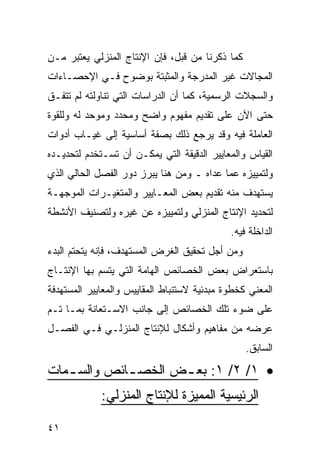 ‫ﻜﻤﺎ ﺫﻜﺭﻨﺎ ﻤﻥ ﻗﺒل، ﻓﺈﻥ ﺍﻹﻨﺘﺎﺝ ﺍﻟﻤﻨﺯﻟﻲ ﻴﻌﺘﺒﺭ ﻤـﻥ‬
‫ﺍﻟﻤﺠﺎﻻﺕ ﻏﻴﺭ ﺍﻟﻤﺩﺭﺠﺔ ﻭﺍﻟﻤﺜﺒﺘﺔ ﺒﻭﻀﻭﺡ ﻓـﻲ ﺍﻹﺤﺼـﺎﺀﺍﺕ‬
‫ﻭﺍﻟﺴﺠﻼﺕ ﺍﻟﺭﺴﻤﻴﺔ، ﻜﻤﺎ ﺃﻥ ﺍﻟﺩﺭﺍﺴﺎﺕ ﺍﻟﺘﻲ ﺘﻨﺎﻭﻟﺘﻪ ﻟﻡ ﺘﺘﻔـﻕ‬
‫ﺤﺘﻰ ﺍﻵﻥ ﻋﻠﻰ ﺘﻘﺩﻴﻡ ﻤﻔﻬﻭﻡ ﻭﺍﻀﺢ ﻭﻤﺤﺩﺩ ﻭﻤﻭﺤﺩ ﻟﻪ ﻭﻟﻠﻘﻭﺓ‬
‫ﺍﻟﻌﺎﻤﻠﺔ ﻓﻴﻪ ﻭﻗﺩ ﻴﺭﺠﻊ ﺫﻟﻙ ﺒﺼﻔﺔ ﺃﺴﺎﺴﻴﺔ ﺇﻟﻰ ﻏﻴـﺎﺏ ﺃﺩﻭﺍﺕ‬
‫ﺍﻟﻘﻴﺎﺱ ﻭﺍﻟﻤﻌﺎﻴﻴﺭ ﺍﻟﺩﻗﻴﻘﺔ ﺍﻟﺘﻲ ﻴﻤﻜـﻥ ﺃﻥ ﺘﺴـﺘﺨﺩﻡ ﻟﺘﺤﺩﻴـﺩﻩ‬
‫ﻭﻟﺘﻤﻴﻴﺯﻩ ﻋﻤﺎ ﻋﺩﺍﻩ ـ ﻭﻤﻥ ﻫﻨﺎ ﻴﺒﺭﺯ ﺩﻭﺭ ﺍﻟﻔﺼل ﺍﻟﺤﺎﻟﻲ ﺍﻟﺫﻱ‬
‫ﻴﺴﺘﻬﺩﻑ ﻤﻨﻪ ﺘﻘﺩﻴﻡ ﺒﻌﺽ ﺍﻟﻤﻌـﺎﻴﻴﺭ ﻭﺍﻟﻤﺘﻐﻴـﺭﺍﺕ ﺍﻟﻤﻭﺠﻬـﺔ‬
‫ﻟﺘﺤﺩﻴﺩ ﺍﻹﻨﺘﺎﺝ ﺍﻟﻤﻨﺯﻟﻲ ﻭﻟﺘﻤﻴﻴﺯﻩ ﻋﻥ ﻏﻴﺭﻩ ﻭﻟﺘﺼﻨﻴﻑ ﺍﻷﻨﺸﻁﺔ‬
                                             ‫ﺍﻟﺩﺍﺨﻠﺔ ﻓﻴﻪ.‬
‫ﻭﻤﻥ ﺃﺠل ﺘﺤﻘﻴﻕ ﺍﻟﻐﺭﺽ ﺍﻟﻤﺴﺘﻬﺩﻑ، ﻓﺈﻨﻪ ﻴﺘﺤﺘﻡ ﺍﻟﺒﺩﺀ‬
‫ﺒﺎﺴﺘﻌﺭﺍﺽ ﺒﻌﺽ ﺍﻟﺨﺼﺎﺌﺹ ﺍﻟﻬﺎﻤﺔ ﺍﻟﺘﻲ ﻴﺘﺴﻡ ﺒﻬﺎ ﺍﻹﻨﺘـﺎﺝ‬
‫ﺍﻟﻤﻌﻨﻲ ﻜﺨﻁﻭﺓ ﻤﺒﺩﺌﻴﺔ ﻻﺴﺘﻨﺒﺎﻁ ﺍﻟﻤﻘﺎﻴﻴﺱ ﻭﺍﻟﻤﻌﺎﻴﻴﺭ ﺍﻟﻤﺴﺘﻬﺩﻓﺔ‬
‫ﻋﻠﻰ ﻀﻭﺀ ﺘﻠﻙ ﺍﻟﺨﺼﺎﺌﺹ ﺇﻟﻰ ﺠﺎﻨﺏ ﺍﻻﺴـﺘﻌﺎﻨﺔ ﺒﻤـﺎ ﺘـﻡ‬
‫ﻋﺭﻀﻪ ﻤﻥ ﻤﻔﺎﻫﻴﻡ ﻭﺃﺸﻜﺎل ﻟﻺﻨﺘﺎﺝ ﺍﻟﻤﻨﺯﻟـﻲ ﻓـﻲ ﺍﻟﻔﺼـل‬
                                                 ‫ﺍﻟﺴﺎﺒﻕ.‬

‫• ١/ ٢/ ١: ﺒﻌ ـﺽ ﺍﻟﺨﺼ ـﺎﺌﺹ ﻭﺍﻟﺴ ـﻤﺎﺕ‬
   ‫ـ‬         ‫ـ‬       ‫ـ‬
             ‫ﺍﻟﺭﺌﻴﺴﻴﺔ ﺍﻟﻤﻤﻴﺯﺓ ﻟﻺﻨﺘﺎﺝ ﺍﻟﻤﻨﺯﻟﻲ:‬

‫١٤‬
 