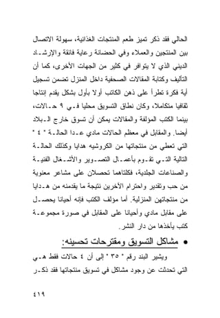 ‫ﺍﻟﺤﺎﻟﻲ ﻓﻘﺩ ﺫﻜﺭ ﺘﻤﻴﺯ ﻁﻌﻡ ﺍﻟﻤﻨﺘﺠﺎﺕ ﺍﻟﻐﺫﺍﺌﻴﺔ، ﺴﻬﻭﻟﺔ ﺍﻻﺘﺼﺎل‬
‫ﺒﻴﻥ ﺍﻟﻤﻨﺘﺠﻴﻥ ﻭﺍﻟﻌﻤﻼﺀ ﻭﻓﻲ ﺍﻟﺤﻀﺎﻨﺔ ﺭﻋﺎﻴﺔ ﻓﺎﺌﻘﺔ ﻭﺍﻹﺭﺸـﺎﺩ‬
‫ﺍﻟﺩﻴﻨﻲ ﺍﻟﺫﻱ ﻻ ﻴﺘﻭﺍﻓﺭ ﻓﻲ ﻜﺜﻴﺭ ﻤﻥ ﺍﻟﺠﻬﺎﺕ ﺍﻷﺨﺭﻯ، ﻜﻤﺎ ﺃﻥ‬
‫ﺍﻟﺘﺄﻟﻴﻑ ﻭﻜﺘﺎﺒﺔ ﺍﻟﻤﻘﺎﻻﺕ ﺍﻟﺼﺤﻔﻴﺔ ﺩﺍﺨل ﺍﻟﻤﻨﺯل ﺘﻀﻤﻥ ﺘﺴﺠﻴل‬
‫ﺃﻴﺔ ﻓﻜﺭﺓ ﺘﻁﺭﺃ ﻋﻠﻰ ﺫﻫﻥ ﺍﻟﻜﺎﺘﺏ ﺃﻭﻻ ﺒﺄﻭل ﺒﺸﻜل ﻴﻘﺩﻡ ﺇﻨﺘﺎﺠﺎ‬
                      ‫ﹰ‬
‫ﺜﻘﺎﻓﻴﺎ ﻤﺘﻜﺎﻤﻼ، ﻭﻜﺎﻥ ﻨﻁﺎﻕ ﺍﻟﺘﺴﻭﻴﻕ ﻤﺤﻠﻴﺎ ﻓـﻲ ٩ ﺤـﺎﻻﺕ،‬
‫ﺒﻴﻨﻤﺎ ﺍﻟﻜﺘﺏ ﺍﻟﻤﺅﻟﻔﺔ ﻭﺍﻟﻤﻘﺎﻻﺕ ﻴﻤﻜﻥ ﺃﻥ ﺘﺴﻭﻕ ﺨﺎﺭﺝ ﺍﻟـﺒﻼﺩ‬
‫ﺃﻴ ‪‬ﺎ. ﻭﺍﻟﻤﻘﺎﺒل ﻓﻲ ﻤﻌﻅﻡ ﺍﻟﺤﺎﻻﺕ ﻤﺎﺩﻱ ﻋـﺩﺍ ﺍﻟﺤﺎﻟـﺔ " ٤ "‬
                                                  ‫ﻀ‬
‫ﺍﻟﺘﻲ ﺘﻌﻁﻲ ﻤﻥ ﻤﻨﺘﺠﺎﺘﻬﺎ ﻤﻥ ﺍﻟﻜﺭﻭﺸﻴﻪ ﻫﺩﺍﻴﺎ ﻭﻜﺫﻟﻙ ﺍﻟﺤﺎﻟـﺔ‬
‫ﺍﻟﺘﺎﻟﻴﺔ ﺍﻟﺘـﻲ ﺘﻘـﻭﻡ ﺒﺄﻋﻤـﺎل ﺍﻟﺘﺼـﻭﻴﺭ ﻭﺍﻷﺸـﻐﺎل ﺍﻟﻔﻨﻴـﺔ‬
‫ﻭﺍﻟﺼﻨﺎﻋﺎﺕ ﺍﻟﺠﻠﺩﻴﺔ، ﻓﻜﻠﺘﺎﻫﻤﺎ ﺘﺤﺼﻼﻥ ﻋﻠﻰ ﻤﺸﺎﻋﺭ ﻤﻌﻨﻭﻴﺔ‬
‫ﻤﻥ ﺤﺏ ﻭﺘﻘﺩﻴﺭ ﻭﺍﺤﺘﺭﺍﻡ ﺍﻵﺨﺭﻴﻥ ﻨﺘﻴﺠﺔ ﻤﺎ ﻴﻘﺩﻤﻨﻪ ﻤﻥ ﻫـﺩﺍﻴﺎ‬
‫ﻤﻥ ﻤﻨﺘﺠﺎﺘﻬﻥ ﺍﻟﻤﻨﺯﻟﻴﺔ. ﺃﻤﺎ ﻤﺅﻟﻑ ﺍﻟﻜﺘﺏ ﻓﺈﻨﻪ ﺃﺤﻴﺎﻨﺎ ﻴﺤﺼـل‬
‫ﻋﻠﻰ ﻤﻘﺎﺒل ﻤﺎﺩﻱ ﻭﺃﺤﻴﺎ ﹰﺎ ﻋﻠﻰ ﺍﻟﻤﻘﺎﺒل ﻓﻲ ﺼﻭﺭﺓ ﻤﺠﻤﻭﻋـﺔ‬
                             ‫ﻨ‬
                              ‫ﻜﺘﺏ ﻴﺄﺨﺫﻫﺎ ﻤﻥ ﺩﺍﺭ ﺍﻟﻨﺸﺭ.‬

          ‫• ﻤﺸﺎﻜل ﺍﻟﺘﺴﻭﻴﻕ ﻭﻤﻘﺘﺭﺤﺎﺕ ﺘﺤﺴﻴﻨﻪ:‬
‫ﻭﻴﺸﻴﺭ ﺍﻟﺒﻨﺩ ﺭﻗﻡ " ٥٣ " ﺇﻟﻰ ﺃﻥ ٤ ﺤﺎﻻﺕ ﻓﻘﻁ ﻫـﻲ‬
‫ﺍﻟﺘﻲ ﺘﺤﺩﺜﺕ ﻋﻥ ﻭﺠﻭﺩ ﻤﺸﺎﻜل ﻓﻲ ﺘﺴﻭﻴﻕ ﻤﻨﺘﺠﺎﺘﻬﺎ ﻓﻘﺩ ﺫﻜـﺭ‬


‫٩١٤‬
 