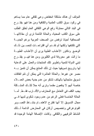 ‫ﺍﻟﻤﺅﻟﻑ ﺃﻥ ﻫﻨﺎﻙ ﻤﺸﻜﻠﺔ ﺍﻨﺨﻔﺎﺽ ﻭﻋﻲ ﺜﻘﺎﻓﻲ ﻋﺎﻡ ﻤﻤﺎ ﻴﺴﺎﻫﻡ‬
‫ﻓﻲ ﺭﻜﻭﺩ ﺴﻭﻕ ﺍﻟﻜﺘﺏ ﺍﻟﻌﻠﻤﻴﺔ ﻭﺍﻟﺜﻘﺎﻓﻴﺔ ﻭﻤﻥ ﻫﻨﺎ ﻓﻬﻭ ﻴﻘﺘـﺭﺡ‬
‫ﻓﻲ ﺍﻟﺒﻨﺩ ﺍﻟﺘﺎﻟﻲ ﻤﺤﺎﻭﻟﺔ ﺭﻓﻊ ﺍﻟﻭﻋﻲ ﺍﻟﺜﻘﺎﻓﻲ ﺍﻟﻌﺎﻡ ﻟﺨﻠﻕ ﺍﻟﻁﻠﺏ‬
‫ﻋﻠﻰ ﺴﻭﻕ ﺍﻟﻜﺘﺏ ﺍﻟﻤﻌﻨﻴﺔ، ﻭﺍﻟﺤﺎﻟﺔ ﺍﻟﺜﺎﻤﻨﺔ ﺘﺭﻯ ﺃﻥ ﻤﻘﺎﻻﺘﻬـﺎ‬
‫ﺍﻟﺼﺤﺎﻓﻴﺔ ﺃﺤﻴﺎ ﹰﺎ ﺘﺭﻓﺽ ﻤﻥ ﺍﻟﺼﺤﻑ ﺍﻟﻌﺭﺒﻴﺔ ﺒﺭﻏﻡ ﺍﻟﺠﺩﻴـﺔ‬
                                    ‫ﻨ‬
‫ﺍﻟﺘﻲ ﺘﻜﺘﻨﻔﻬﺎ ﻭﻟﻜﻨﻬﺎ ﻟﻡ ﺘﻘـﺩﻡ ﺃﻱ ﺍﻗﺘﺭﺍﺤـﺎﺕ ﻟﺘﺤﺴـﻴﻥ ﺫﻟـﻙ‬
‫ﺍﻟﻭﻀﻊ. ﻭﺩﻜﺘﻭﺭ ﺍﻷﻋﺸﺎﺏ ﺍﻟﻁﺒﻴﺔ ﻴﺭﻯ ﺃﻥ ﺍﻷﻋﺸﺎﺏ ﺍﻟﻁﺒﻴـﺔ‬
‫ﻤﺎ ﺯﺍﻟﺕ ﻏﻴﺭ ﻤﻌﺭﻭﻓﺔ ﻟﺩﻯ ﺍﻟﻜﺜﻴﺭﻴﻥ ﻭﻤﻥ ﻫﻨﺎ ﻓﻬـﻭ ﻴﻘﺘـﺭﺡ‬
‫ﺘﺒﻨﻲ ﺍﻟﺩﻭﻟﺔ ﻟﺘﻨﻤﻴﺔ ﻭﺘﻁﻭﻴﺭ ﺘﻠﻙ ﺍﻟﻤﻨﺘﺠﺎﺕ ﻭﺍﻟﻌﻤل ﻋﻠﻰ ﺍﻟﺩﻋﺎﻴﺔ‬
‫ﻟﻬﺎ ﻭﺘﺭﻭﻴﺞ ﺘﺴﻭﻴﻘﻬﺎ ﺤﻴﺙ ﺇﻥ ﺫﻟﻙ ﺍﻟﻤﻨﺘﺞ ﻴﻤﻜﻥ ﺃﻥ ﺘﺘﻤﻴﺯ ﺒـﻪ‬
‫ﻤﺼﺭ ﻋﻥ ﻏﻴﺭﻫﺎ. ﻭﺍﻟﺤﺎﻟﺔ ﺍﻟﻌﺎﺸﺭﺓ ﺍﻟﺘﻲ ﻴﻤﻜﻥ ﺃﻥ ﺘﺘﻡ ﺍﺘﻔﺎﻗﺎﺕ‬
‫ﺘﺴﻭﻴﻕ ﻤﻨﺘﺠﺎﺘﻬﺎ ﺒﺎﻟﻬﺎﺘﻑ ﺘﺸﻜﻭ ﻤﻥ ﻋﺩﻡ ﺠﺩﻴﺔ ﺒﻌﺽ ﺍﻟﻌﻤـﻼﺀ‬
‫ﺨﺎﺼﺔ ﺃﻨﻬﻡ ﻻ ﻴﺩﻓﻌﻭﻥ ﻤﻘﺩ ‪‬ﺎ ﻭﺘﺭﻯ ﺃﻨﻪ ﺤﻼ ﻟﺘﻠـﻙ ﺍﻟﻤﺸـﻜﻠﺔ‬
               ‫ﹰ‬            ‫ﻤ‬
‫ﻴﺠﺏ ﺍﻟﻜﻑ ﻓﻲ ﺍﻟﺘﻌﺎﻤل ﻤﻊ ﺍﻟﻤﻌﺎﺭﻑ ﻭﺍﻷﻗـﺎﺭﺏ ﻓﻘـﻁ. ﺃﻤـﺎ‬
‫ﺍﻟﺤﺎﻟﺔ ﺍﻟﺨﺎﻤﺴﺔ ﻓﻌﻠﻰ ﺍﻟﺭﻏﻡ ﻤﻥ ﻋﺩﻡ ﻭﺠﻭﺩ ﺸﻜﻭﻯ ﻟﺩﻴﻬﺎ ﻓـﻲ‬
‫ﻤﺠﺎل ﺍﻟﺘﺴﻭﻴﻕ ﺇﻻ ﺃﻨﻬﺎ ﺘﻘﺘﺭﺡ ﺍﻻﻫﺘﻤـﺎﻡ ﺒﻨﺸـﺎﻁ ﺍﻟﺘﺼـﻭﻴﺭ‬
‫ﺍﻟﻔﻭﺘﻭﻏﺭﺍﻓﻲ ﻭﺘﺨﺼﻴﺹ ﺃﺭﻜﺎﻥ ﻓﻲ ﺍﻟﻤﻌﺎﺭﺽ ﺍﻟﺩﺍﺌﻤﺔ ﻟـﺫﻟﻙ‬
‫ﺍﻟﻨﺸﺎﻁ ﺍﻟﺘﺭﻓﻴﻬﻲ ﻭﺍﻟﺜﻘﺎﻓﻲ. ﻭﻜﺎﻨﺕ ﺍﻹﻀﺎﻓﺔ ﺍﻟﻬﺎﻤﺔ ﺍﻟﻭﺤﻴﺩﺓ ﻗﺩ‬


‫٠٢٤‬
 