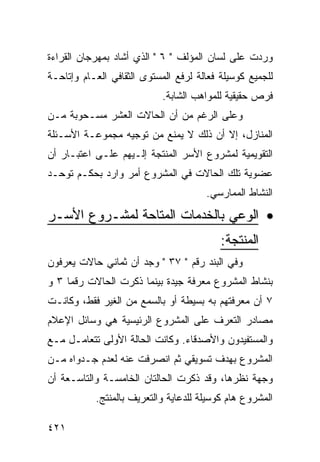 ‫ﻭﺭﺩﺕ ﻋﻠﻰ ﻟﺴﺎﻥ ﺍﻟﻤﺅﻟﻑ " ٦ " ﺍﻟﺫﻱ ﺃﺸﺎﺩ ﺒﻤﻬﺭﺠﺎﻥ ﺍﻟﻘﺭﺍﺀﺓ‬
‫ﻟﻠﺠﻤﻴﻊ ﻜﻭﺴﻴﻠﺔ ﻓﻌﺎﻟﺔ ﻟﺭﻓﻊ ﺍﻟﻤﺴﺘﻭﻯ ﺍﻟﺜﻘﺎﻓﻲ ﺍﻟﻌـﺎﻡ ﻭﺇﺘﺎﺤـﺔ‬
                            ‫ﻓﺭﺹ ﺤﻘﻴﻘﻴﺔ ﻟﻠﻤﻭﺍﻫﺏ ﺍﻟﺸﺎﺒﺔ.‬
‫ﻭﻋﻠﻰ ﺍﻟﺭﻏﻡ ﻤﻥ ﺃﻥ ﺍﻟﺤﺎﻻﺕ ﺍﻟﻌﺸﺭ ﻤﺴـﺤﻭﺒﺔ ﻤـﻥ‬
‫ﺍﻟﻤﻨﺎﺯل، ﺇﻻ ﺃﻥ ﺫﻟﻙ ﻻ ﻴﻤﻨﻊ ﻤﻥ ﺘﻭﺠﻴﻪ ﻤﺠﻤﻭﻋـﺔ ﺍﻷﺴـﺌﻠﺔ‬
‫ﺍﻟﺘﻘﻭﻴﻤﻴﺔ ﻟﻤﺸﺭﻭﻉ ﺍﻷﺴﺭ ﺍﻟﻤﻨﺘﺠﺔ ﺇﻟـﻴﻬﻡ ﻋﻠـﻰ ﺍﻋﺘﺒـﺎﺭ ﺃﻥ‬
‫ﻋﻀﻭﻴﺔ ﺘﻠﻙ ﺍﻟﺤﺎﻻﺕ ﻓﻲ ﺍﻟﻤﺸﺭﻭﻉ ﺃﻤﺭ ﻭﺍﺭﺩ ﺒﺤﻜـﻡ ﺘﻭﺤـﺩ‬
                                      ‫ﺍﻟﻨﺸﺎﻁ ﺍﻟﻤﻤﺎﺭﺴﻲ.‬
‫• ﺍﻟﻭﻋﻲ ﺒﺎﻟﺨﺩﻤﺎﺕ ﺍﻟﻤﺘﺎﺤﺔ ﻟﻤﺸـﺭﻭﻉ ﺍﻷﺴـﺭ‬
                                          ‫ﺍﻟﻤﻨﺘﺠﺔ:‬
‫ﻭﻓﻲ ﺍﻟﺒﻨﺩ ﺭﻗﻡ " ٧٣ " ﻭﺠﺩ ﺃﻥ ﺜﻤﺎﻨﻲ ﺤﺎﻻﺕ ﻴﻌﺭﻓﻭﻥ‬
‫ﺒﻨﺸﺎﻁ ﺍﻟﻤﺸﺭﻭﻉ ﻤﻌﺭﻓﺔ ﺠﻴﺩﺓ ﺒﻴﻨﻤﺎ ﺫﻜﺭﺕ ﺍﻟﺤﺎﻻﺕ ﺭﻗﻤﺎ ٣ ﻭ‬
‫٧ ﺃﻥ ﻤﻌﺭﻓﺘﻬﻡ ﺒﻪ ﺒﺴﻴﻁﺔ ﺃﻭ ﺒﺎﻟﺴﻤﻊ ﻤﻥ ﺍﻟﻐﻴﺭ ﻓﻘﻁ، ﻭﻜﺎﻨـﺕ‬
‫ﻤﺼﺎﺩﺭ ﺍﻟﺘﻌﺭﻑ ﻋﻠﻰ ﺍﻟﻤﺸﺭﻭﻉ ﺍﻟﺭﺌﻴﺴﻴﺔ ﻫﻲ ﻭﺴﺎﺌل ﺍﻹﻋﻼﻡ‬
‫ﻭﺍﻟﻤﺴﺘﻔﻴﺩﻭﻥ ﻭﺍﻷﺼﺩﻗﺎﺀ. ﻭﻜﺎﻨﺕ ﺍﻟﺤﺎﻟﺔ ﺍﻷﻭﻟﻰ ﺘﺘﻌﺎﻤـل ﻤـﻊ‬
‫ﺍﻟﻤﺸﺭﻭﻉ ﺒﻬﺩﻑ ﺘﺴﻭﻴﻘﻲ ﺜﻡ ﺍﻨﺼﺭﻓﺕ ﻋﻨﻪ ﻟﻌﺩﻡ ﺠـﺩﻭﺍﻩ ﻤـﻥ‬
‫ﻭﺠﻬﺔ ﻨﻅﺭﻫﺎ، ﻭﻗﺩ ﺫﻜﺭﺕ ﺍﻟﺤﺎﻟﺘﺎﻥ ﺍﻟﺨﺎﻤﺴـﺔ ﻭﺍﻟﺘﺎﺴـﻌﺔ ﺃﻥ‬
           ‫ﺍﻟﻤﺸﺭﻭﻉ ﻫﺎﻡ ﻜﻭﺴﻴﻠﺔ ﻟﻠﺩﻋﺎﻴﺔ ﻭﺍﻟﺘﻌﺭﻴﻑ ﺒﺎﻟﻤﻨﺘﺞ.‬

‫١٢٤‬
 