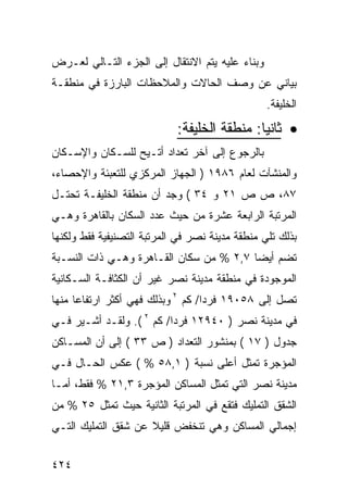 ‫ﻭﺒﻨﺎﺀ ﻋﻠﻴﻪ ﻴﺘﻡ ﺍﻻﻨﺘﻘﺎل ﺇﻟﻰ ﺍﻟﺠﺯﺀ ﺍﻟﺘـﺎﻟﻲ ﻟﻌـﺭﺽ‬
‫ﺒﻴﺎﻨﻲ ﻋﻥ ﻭﺼﻑ ﺍﻟﺤﺎﻻﺕ ﻭﺍﻟﻤﻼﺤﻅﺎﺕ ﺍﻟﺒﺎﺭﺯﺓ ﻓﻲ ﻤﻨﻁﻘـﺔ‬
                                                 ‫ﺍﻟﺨﻠﻴﻔﺔ.‬
                            ‫• ﺜﺎﻨﻴﺎ: ﻤﻨﻁﻘﺔ ﺍﻟﺨﻠﻴﻔﺔ:‬
‫ﺒﺎﻟﺭﺠﻭﻉ ﺇﻟﻰ ﺁﺨﺭ ﺘﻌﺩﺍﺩ ﺃﺘـﻴﺢ ﻟﻠﺴـﻜﺎﻥ ﻭﺍﻹﺴـﻜﺎﻥ‬
‫ﻭﺍﻟﻤﻨﺸﺂﺕ ﻟﻌﺎﻡ ٦٨٩١ ) ﺍﻟﺠﻬﺎﺯ ﺍﻟﻤﺭﻜﺯﻱ ﻟﻠﺘﻌﺒﺌﺔ ﻭﺍﻹﺤﺼﺎﺀ،‬
‫٧٨، ﺹ ﺹ ١٢ ﻭ ٤٣ ( ﻭﺠﺩ ﺃﻥ ﻤﻨﻁﻘﺔ ﺍﻟﺨﻠﻴﻔـﺔ ﺘﺤﺘـل‬
‫ﺍﻟﻤﺭﺘﺒﺔ ﺍﻟﺭﺍﺒﻌﺔ ﻋﺸﺭﺓ ﻤﻥ ﺤﻴﺙ ﻋﺩﺩ ﺍﻟﺴﻜﺎﻥ ﺒﺎﻟﻘﺎﻫﺭﺓ ﻭﻫـﻲ‬
‫ﺒﺫﻟﻙ ﺘﻠﻲ ﻤﻨﻁﻘﺔ ﻤﺩﻴﻨﺔ ﻨﺼﺭ ﻓﻲ ﺍﻟﻤﺭﺘﺒﺔ ﺍﻟﺘﺼﻨﻴﻔﻴﺔ ﻓﻘﻁ ﻭﻟﻜﻨﻬﺎ‬
‫ﺘﻀﻡ ﺃﻴ ‪‬ﺎ ٧,٢ % ﻤﻥ ﺴﻜﺎﻥ ﺍﻟﻘـﺎﻫﺭﺓ ﻭﻫـﻲ ﺫﺍﺕ ﺍﻟﻨﺴـﺒﺔ‬
                                         ‫ﻀ‬
‫ﺍﻟﻤﻭﺠﻭﺩﺓ ﻓﻲ ﻤﻨﻁﻘﺔ ﻤﺩﻴﻨﺔ ﻨﺼﺭ ﻏﻴﺭ ﺃﻥ ﺍﻟﻜﺜﺎﻓـﺔ ﺍﻟﺴـﻜﺎﻨﻴﺔ‬
‫ﺘﺼل ﺇﻟﻰ ٨٥٠٩١ ﻓﺭ ‪‬ﺍ/ ﻜﻡ ٢ ﻭﺒﺫﻟﻙ ﻓﻬﻲ ﺃﻜﺜﺭ ﺍﺭﺘﻔﺎ ‪‬ﺎ ﻤﻨﻬﺎ‬
      ‫ﻋ‬                             ‫ﺩ‬
‫ﻓﻲ ﻤﺩﻴﻨﺔ ﻨﺼﺭ ) ٠٤٩٢١ ﻓﺭ ‪‬ﺍ/ ﻜﻡ ٢ (. ﻭﻟﻘـﺩ ﺃﺸـﻴﺭ ﻓـﻲ‬
                          ‫ﺩ‬
‫ﺠﺩﻭل ) ٧١ ( ﺒﻤﻨﺸﻭﺭ ﺍﻟﺘﻌﺩﺍﺩ ) ﺹ ٣٣ ( ﺇﻟﻰ ﺃﻥ ﺍﻟﻤﺴـﺎﻜﻥ‬
‫ﺍﻟﻤﺅﺠﺭﺓ ﺘﻤﺜل ﺃﻋﻠﻰ ﻨﺴﺒﺔ ) ١,٨٥ % ( ﻋﻜﺱ ﺍﻟﺤـﺎل ﻓـﻲ‬
‫ﻤﺩﻴﻨﺔ ﻨﺼﺭ ﺍﻟﺘﻲ ﺘﻤﺜل ﺍﻟﻤﺴﺎﻜﻥ ﺍﻟﻤﺅﺠﺭﺓ ٣,١٢ % ﻓﻘﻁ، ﺃﻤـﺎ‬
‫ﺍﻟﺸﻘﻕ ﺍﻟﺘﻤﻠﻴﻙ ﻓﺘﻘﻊ ﻓﻲ ﺍﻟﻤﺭﺘﺒﺔ ﺍﻟﺜﺎﻨﻴﺔ ﺤﻴﺙ ﺘﻤﺜل ٥٢ % ﻤﻥ‬
‫ﺇﺠﻤﺎﻟﻲ ﺍﻟﻤﺴﺎﻜﻥ ﻭﻫﻲ ﺘﻨﺨﻔﺽ ﻗﻠﻴﻼ ﻋﻥ ﺸﻘﻕ ﺍﻟﺘﻤﻠﻴﻙ ﺍﻟﺘـﻲ‬
                     ‫ﹰ‬


‫٤٢٤‬
 