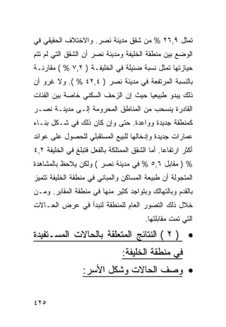 ‫ﺘﻤﺜل ٩,٦٢ % ﻤﻥ ﺸﻘﻕ ﻤﺩﻴﻨﺔ ﻨﺼﺭ. ﻭﺍﻻﺨﺘﻼﻑ ﺍﻟﺤﻘﻴﻘﻲ ﻓﻲ‬
‫ﺍﻟﻭﻀﻊ ﺒﻴﻥ ﻤﻨﻁﻘﺔ ﺍﻟﺨﻠﻴﻔﺔ ﻭﻤﺩﻴﻨﺔ ﻨﺼﺭ ﺃﻥ ﺍﻟﺸﻘﻕ ﺍﻟﺘﻲ ﻟﻡ ﺘﺘﻡ‬
‫ﺤﻴﺎﺯﺘﻬﺎ ﺘﻤﺜل ﻨﺴﺒﺔ ﻀﺌﻴﻠﺔ ﻓﻲ ﺍﻟﺨﻠﻴﻔـﺔ ) ٢,٧ % ( ﻤﻘﺎﺭﻨـﺔ‬
‫ﺒﺎﻟﻨﺴﺒﺔ ﺍﻟﻤﺭﺘﻔﻌﺔ ﻓﻲ ﻤﺩﻴﻨﺔ ﻨﺼﺭ ) ٤,٢٤ % (. ﻭﻻ ﻏﺭﻭ ﺃﻥ‬
‫ﺫﻟﻙ ﻴﺒﺩﻭ ﻁﺒﻴﻌ ‪‬ﺎ ﺤﻴﺙ ﺇﻥ ﺍﻟﺯﺤﻑ ﺍﻟﺴﻜﻨﻲ ﺨﺎﺼﺔ ﺒﻴﻥ ﺍﻟﻔﺌﺎﺕ‬
                                     ‫ﻴ‬
‫ﺍﻟﻘﺎﺩﺭﺓ ﻴﻨﺴﺤﺏ ﻤﻥ ﺍﻟﻤﻨﺎﻁﻕ ﺍﻟﻤﺤﺭﻭﻤﺔ ﺇﻟـﻰ ﻤﺩﻴﻨـﺔ ﻨﺼـﺭ‬
‫ﻜﻤﻨﻁﻘﺔ ﺠﺩﻴﺩﺓ ﻭﻭﺍﻋﺩﺓ. ﺤﺘﻰ ﻭﺇﻥ ﻜﺎﻥ ﺫﻟﻙ ﻓﻲ ﺸـﻜل ﺒﻨـﺎﺀ‬
‫ﻋﻤﺎﺭﺍﺕ ﺠﺩﻴﺩﺓ ﻭﺇﺩﺨﺎﻟﻬﺎ ﻟﻠﺒﻴﻊ ﺍﻟﻤﺴﺘﻘﺒﻠﻲ ﻟﻠﺤﺼﻭل ﻋﻠﻰ ﻋﻭﺍﺌﺩ‬
‫ﺃﻜﺜﺭ ﺍﺭﺘﻔﺎ ‪‬ﺎ. ﺃﻤﺎ ﺍﻟﺸﻘﻕ ﺍﻟﻤﻤﺘﻠﻜﺔ ﺒﺎﻟﻔﻌل ﻓﺘﺒﻠﻎ ﻓﻲ ﺍﻟﺨﻠﻴﻔﺔ ٢,٤‬
                                                 ‫ﻋ‬
‫% ) ﻤﻘﺎﺒل ٦,٥ % ﻓﻲ ﻤﺩﻴﻨﺔ ﻨﺼﺭ ( ﻭﻟﻜﻥ ﻴﻼﺤﻅ ﺒﺎﻟﻤﺸﺎﻫﺩﺓ‬
‫ﺍﻟﻤﺘﺠﻭﻟﺔ ﺃﻥ ﻁﺒﻴﻌﺔ ﺍﻟﻤﺴﺎﻜﻥ ﻭﺍﻟﻤﺒﺎﻨﻲ ﻓﻲ ﻤﻨﻁﻘﺔ ﺍﻟﺨﻠﻴﻔﺔ ﺘﺘﻤﻴﺯ‬
‫ﺒﺎﻟﻘﺩﻡ ﻭﺒﺎﻟﺘﻬﺎﻟﻙ ﻭﺒﺘﻭﺍﺠﺩ ﻜﺜﻴﺭ ﻤﻨﻬﺎ ﻓﻲ ﻤﻨﻁﻘﺔ ﺍﻟﻤﻘﺎﺒﺭ. ﻭﻤـﻥ‬
‫ﺨﻼل ﺫﻟﻙ ﺍﻟﺘﺼﻭﺭ ﺍﻟﻌﺎﻡ ﻟﻠﻤﻨﻁﻘﺔ ﻟﻨﺒﺩﺃ ﻓﻲ ﻋﺭﺽ ﺍﻟﺤـﺎﻻﺕ‬
                                          ‫ﺍﻟﺘﻲ ﺘﻤﺕ ﻤﻘﺎﺒﻠﺘﻬﺎ.‬

‫• ) ٢ ( ﺍﻟﻨﺘﺎﺌﺞ ﺍﻟﻤﺘﻌﻠﻘﺔ ﺒﺎﻟﺤﺎﻻﺕ ﺍﻟﻤﺴـﺘﻔﻴﺩﺓ‬
                                 ‫ﻓﻲ ﻤﻨﻁﻘﺔ ﺍﻟﺨﻠﻴﻔﺔ:‬
                  ‫• ﻭﺼﻑ ﺍﻟﺤﺎﻻﺕ ﻭﺸﻜل ﺍﻷﺴﺭ:‬


‫٥٢٤‬
 