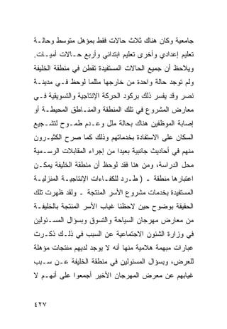 ‫ﺠﺎﻤﻌﻴﺔ ﻭﻜﺎﻥ ﻫﻨﺎﻙ ﺜﻼﺙ ﺤﺎﻻﺕ ﻓﻘﻁ ﺒﻤﺅﻫل ﻤﺘﻭﺴﻁ ﻭﺤﺎﻟـﺔ‬
‫ﺘﻌﻠﻴﻡ ﺇﻋﺩﺍﺩﻱ ﻭﺃﺨﺭﻯ ﺘﻌﻠﻴﻡ ﺍﺒﺘﺩﺍﺌﻲ ﻭﺃﺭﺒﻊ ﺤـﺎﻻﺕ ﺃﻤﻴـﺎﺕ.‬
‫ﻭﻴﻼﺤﻅ ﺃﻥ ﺠﻤﻴﻊ ﺍﻟﺤﺎﻻﺕ ﺍﻟﻤﺴﺘﻔﻴﺩﺓ ﺘﻘﻁﻥ ﻓﻲ ﻤﻨﻁﻘﺔ ﺍﻟﺨﻠﻴﻔﺔ‬
‫ﻭﻟﻡ ﺘﻭﺠﺩ ﺤﺎﻟﺔ ﻭﺍﺤﺩﺓ ﻤﻥ ﺨﺎﺭﺠﻬﺎ ﻤﺜﻠﻤﺎ ﻟﻭﺤﻅ ﻓـﻲ ﻤﺩﻴﻨـﺔ‬
‫ﻨﺼﺭ ﻭﻗﺩ ﻴﻔﺴﺭ ﺫﻟﻙ ﺒﺭﻜﻭﺩ ﺍﻟﺤﺭﻜﺔ ﺍﻹﻨﺘﺎﺠﻴﺔ ﻭﺍﻟﺘﺴﻭﻴﻘﻴﺔ ﻓـﻲ‬
‫ﻤﻌﺎﺭﺽ ﺍﻟﻤﺸﺭﻭﻉ ﻓﻲ ﺘﻠﻙ ﺍﻟﻤﻨﻁﻘﺔ ﻭﺍﻟﻤﻨـﺎﻁﻕ ﺍﻟﻤﺤﻴﻁـﺔ ﺃﻭ‬
‫ﺇﺼﺎﺒﺔ ﺍﻟﻤﻭﻅﻔﻴﻥ ﻫﻨﺎﻙ ﺒﺤﺎﻟﺔ ﻤﻠل ﻭﻋـﺩﻡ ﻁﻤـﻭﺡ ﻟﺘﺸـﺠﻴﻊ‬
‫ﺍﻟﺴﻜﺎﻥ ﻋﻠﻰ ﺍﻻﺴﺘﻔﺎﺩﺓ ﺒﺨﺩﻤﺎﺘﻬﻡ ﻭﺫﻟﻙ ﻜﻤﺎ ﺼﺭﺡ ﺍﻟﻜﺜﻴـﺭﻭﻥ‬
‫ﻤﻨﻬﻡ ﻓﻲ ﺃﺤﺎﺩﻴﺙ ﺠﺎﻨﺒﻴﺔ ﺒﻌﻴﺩﺍ ﻤﻥ ﺇﺠﺭﺍﺀ ﺍﻟﻤﻘﺎﺒﻼﺕ ﺍﻟﺭﺴـﻤﻴﺔ‬
‫ﻤﺤل ﺍﻟﺩﺭﺍﺴﺔ، ﻭﻤﻥ ﻫﻨﺎ ﻓﻘﺩ ﻟﻭﺤﻅ ﺃﻥ ﻤﻨﻁﻘﺔ ﺍﻟﺨﻠﻴﻔﺔ ﻴﻤﻜـﻥ‬
‫ﺍﻋﺘﺒﺎﺭﻫﺎ ﻤﻨﻁﻘﺔ ـ ) ﻁـﺭﺩ ﻟﻠﻜﻔـﺎﺀﺍﺕ ﺍﻹﻨﺘﺎﺠﻴـﺔ ﺍﻟﻤﻨﺯﻟﻴـﺔ‬
‫ﺍﻟﻤﺴﺘﻔﻴﺩﺓ ﺒﺨﺩﻤﺎﺕ ﻤﺸﺭﻭﻉ ﺍﻷﺴﺭ ﺍﻟﻤﻨﺘﺠﺔ ـ ﻭﻟﻘﺩ ﻅﻬﺭﺕ ﺘﻠﻙ‬
‫ﺍﻟﺤﻘﻴﻘﺔ ﺒﻭﻀﻭﺡ ﺤﻴﻥ ﻻﺤﻅﻨﺎ ﻏﻴﺎﺏ ﺍﻷﺴﺭ ﺍﻟﻤﻨﺘﺠﺔ ﺒﺎﻟﺨﻠﻴﻔـﺔ‬
‫ﻤﻥ ﻤﻌﺎﺭﺽ ﻤﻬﺭﺠﺎﻥ ﺍﻟﺴﻴﺎﺤﺔ ﻭﺍﻟﺘﺴﻭﻕ ﻭﺒﺴﺅﺍل ﺍﻟﻤﺴـﺌﻭﻟﻴﻥ‬
‫ﻓﻲ ﻭﺯﺍﺭﺓ ﺍﻟﺸﺌﻭﻥ ﺍﻻﺠﺘﻤﺎﻋﻴﺔ ﻋﻥ ﺍﻟﺴﺒﺏ ﻓﻲ ﺫﻟـﻙ ﺫﻜـﺭﺕ‬
‫ﻋﺒﺎﺭﺍﺕ ﻤﺒﻬﻤﺔ ﻫﻼﻤﻴﺔ ﻤﻨﻬﺎ ﺃﻨﻪ ﻻ ﻴﻭﺠﺩ ﻟﺩﻴﻬﻡ ﻤﻨﺘﺠﺎﺕ ﻤﺅﻫﻠﺔ‬
‫ﻟﻠﻌﺭﺽ، ﻭﺒﺴﺅﺍل ﺍﻟﻤﺴﺌﻭﻟﻴﻥ ﻓﻲ ﻤﻨﻁﻘﺔ ﺍﻟﺨﻠﻴﻔﺔ ﻋـﻥ ﺴـﺒﺏ‬
‫ﻏﻴﺎﺒﻬﻡ ﻋﻥ ﻤﻌﺭﺽ ﺍﻟﻤﻬﺭﺠﺎﻥ ﺍﻷﺨﻴﺭ ﺃﺠﻤﻌﻭﺍ ﻋﻠﻰ ﺃﻨﻬـﻡ ﻻ‬


‫٧٢٤‬
 