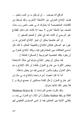 ‫ﺍﻟﻭﺍﻗﻊ ﺃﻨﻪ ﻴﺼﻌﺏ ـ ﺇﻥ ﻟﻡ ﻴﻜﻥ ﻤـﻥ ﺍﻟﻤﺴـﺘﺤﻴل ـ‬
‫ﻓﺼل ﺍﻹﻨﺘﺎﺝ ﺍﻟﻤﻨﺯﻟﻲ ﻋﻥ ﺍﻷﻨﺸﻁﺔ ﺍﻷﺨﺭﻯ، ﻭﻟﻘﺩ ﻟﻭﺤﻅ ﻤﻥ‬
‫ﺍﻟﻜﺘﺎﺒﺎﺕ ﺍﻟﻤﺘﺨﺼﺼﺔ ﺃﻨﻪ ﻴﺸﺘﺭﻙ ﻓـﻲ ﺨﺼـﺎﺌﺹ ﻭﺴـﻤﺎﺕ‬
‫ﺘﺘﺼﻑ ﺒﻬﺎ ﺃﻨﺸﻁﺔ ﺃﺨﺭﻯ ﻻ ﺴﻴﻤﺎ ﺇﺫﺍ ﻜﺎﻨﺕ ﺘﺘﻡ ﺩﺍﺨل ﺍﻟﻘﻁﺎﻉ‬
      ‫ﻏﻴﺭ ﺍﻟﺭﺴﻤﻲ ﺃﻭ ﻜﺎﻨﺕ ﺘﻌﺩ ﻓﻲ ﺇﻁﺎﺭ ) ﺍﻟﺤﺠﻡ ﺍﻟﺼﻐﻴﺭ (.‬
‫ﺇﻥ ﺃﻫﻡ ﺨﺎﺼﻴﺔ ﻴﻤﻜﻥ ﺃﻥ ﺘﻤﻴﺯ ﺍﻹﻨﺘﺎﺝ ﺍﻟﻤﻨﺯﻟﻲ ﻋـﻥ‬
‫ﻏﻴﺭﻩ ﻫﻭ ﺍﻟﻤﺴﻜﻥ ﻜﻤﻜﺎﻥ ﻟﻺﻨﺘﺎﺝ ﻭﺍﻟﻁﺒﻴﻌﺔ ﺍﻟﻌﺎﺌﻠﻴـﺔ ﻜﺸـﻜل‬
‫ﺃﺴﺎﺴﻲ ﻟﻠﻌﻼﻗﺎﺕ ﺒﻴﻥ ﺍﻟﻤﺘﺸﺎﺭﻜﻴﻥ ﻓﻴﻪ، ﻭﻴﻜﺎﺩ ﺍﻹﻨﺘﺎﺝ ﺍﻟﻤﻨﺯﻟـﻲ‬
       ‫ﺃﻥ ﻴﻨﻔﺭﺩ ﺒﺘﻠﻙ ﺍﻟﺨﺎﺼﻴﺔ ﺍﻟﻤﺯﺩﻭﺠﺔ ) ﺍﻟﻤﺴﻜﻥ/ ﺍﻟﻌﺎﺌﻠﺔ (.‬
‫ﻜﻤﺎ ﻴﻤﻜﻥ ﺃﻥ ﻴﻌﺘﺒﺭ ﺍﻹﻨﺘﺎﺝ ﻤﻨﺯﻟ ‪‬ﺎ ﻓﻲ ﺤﺎﻟﺔ ﺍﻻﺴﺘﻌﺎﻨﺔ‬
                  ‫ﻴ‬
‫ﺒﺒﻌﺽ ﺍﻷﻓﺭﺍﺩ ﻤﻥ ﺨﺎﺭﺝ ﺍﻟﻤﻨﺯل ﻁﺎﻟﻤﺎ ﺃﻥ ﺫﻟﻙ ﺍﻹﻨﺘﺎﺝ ﻴـﺘﻡ‬
     ‫ﺩﺍﺨل ﺍﻟﻤﻨﺯل ﻭﻴﻘﻭﻡ ﺒﺎﻟﺩﻭﺭ ﺍﻟﺭﺌﻴﺴﻲ ﻓﻴﻪ ﻤﻥ ﻴﻌﻴﺵ ﺒﺩﺍﺨﻠﻪ.‬
‫ﺃﻤﺎ ﺇﺫﺍ ﻗﺎﻡ ﺃﻋﻀﺎﺀ ﺃﺴﺭﺓ ﻭﺍﺤﺩﺓ ﺒﺎﻹﻨﺘﺎﺝ ﻓـﻲ ﻤﻜـﺎﻥ‬
‫ﺁﺨﺭ ﺨﺎﺭﺝ ﺍﻟﻤﻨﺯل ) ﻤﺜل ﺇﻗﺎﻤﺔ ﻤﺴﺘﺸﻔﻰ ﺃﻭ ﻤﺼﻨﻊ ﺘﺭﻴﻜـﻭ (‬
                                ‫ﻓﻼ ﻴﻌﺘﺒﺭ ﺫﻟﻙ ﺇﻨﺘﺎﺠﺎ ﻤﻨﺯﻟ ‪‬ﺎ.‬
                                  ‫ﻴ‬
‫ﻭﻟﻘﺩ ﺫﻜﺭﺕ ﺇﺤﺩﻯ ﺍﻟﺩﺭﺍﺴﺎﺕ ) & ‪Shahnaz Karzi‬‬
‫995 ‪ ( Zeba Sathar 86, p‬ﺃﻥ ﺍﻹﻨﺘـﺎﺝ ﺍﻟﻤﻨﺯﻟـﻲ ﻴﺘﺴـﻡ‬
‫ﺒﺘﻔﺸﻲ ﺍﻷﻤﻴﺔ ﺒﻴﻥ ﺍﻟﻌﺎﻤﻠﻴﻥ ﻓﻴﻪ ﺃﻭ ﺘﺩﻨﻲ ﺍﻟﻤﺴﺘﻭﻯ ﺍﻟﺘﻌﻠﻴﻤﻲ ﻟﻬﻡ‬


‫٢٤‬
 