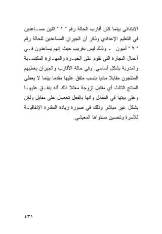 ‫ﺍﻻﺒﺘﺩﺍﺌﻲ ﺒﻴﻨﻤﺎ ﻜﺎﻥ ﺃﻗﺎﺭﺏ ﺍﻟﺤﺎﻟﺔ ﺭﻗﻡ " ١ " ﺍﺜﻨﻴﻥ ﻤﺴـﺎﻋﺩﻴﻥ‬
‫ﻓﻲ ﺍﻟﺘﻌﻠﻴﻡ ﺍﻹﻋﺩﺍﺩﻱ ﻭﺫﻜﺭ ﺃﻥ ﺍﻟﺠﻴﺭﺍﻥ ﺍﻟﻤﺴﺎﻋﺩﻴﻥ ﻟﻠﺤﺎﻟﺔ ﺭﻗﻡ‬
‫" ٢ " ﺃﻤﻴﻭﻥ ـ ﻭﺫﻟﻙ ﻟﻴﺱ ﺒﻐﺭﻴﺏ ﺤﻴﺙ ﺇﻨﻬﻡ ﻴﺴﺎﻋﺩﻭﻥ ﻓـﻲ‬
‫ﺃﻋﻤﺎل ﺍﻟﻨﺠﺎﺭﺓ ﺍﻟﺘﻲ ﺘﻘﻭﻡ ﻋﻠﻰ ﺍﻟﺨﺒـﺭﺓ ﻭﺍﻟﻤﻬـﺎﺭﺓ ﺍﻟﻤﻜﺘﺴـﺒﺔ‬
‫ﻭﺍﻟﻤﺩﺭﺒﺔ ﺒﺸﻜل ﺃﺴﺎﺴﻲ. ﻭﻓﻲ ﺤﺎﻟﺔ ﺍﻷﻗﺎﺭﺏ ﻭﺍﻟﺠﻴﺭﺍﻥ ﻴﻌﻁﻴﻬﻡ‬
‫ﺍﻟﻤﻨﺘﺠﻭﻥ ﻤﻘﺎﺒﻼ ﻤﺎﺩ ‪‬ﺎ ﺒﻨﺴﺏ ﻤﺘﻔﻕ ﻋﻠﻴﻬﺎ ﻤﻘﺩﻤﺎ ﺒﻴﻨﻤﺎ ﻻ ﻴﻌﻁﻲ‬
                                    ‫ﹰ ﻴ‬
‫ﺍﻟﻤﻨﺘﺞ ﺍﻟﺜﺎﻟﺙ ﺃﻱ ﻤﻘﺎﺒل ﻟﺯﻭﺠﺔ ﻤﻌﻠﻼ ﺫﻟﻙ ﺃﻨﻪ ﻴﻨﻔـﻕ ﻋﻠﻴﻬـﺎ‬
                     ‫ﹰ‬
‫ﻭﻋﻠﻰ ﺒﻴﺘﻬﺎ ﻓﻲ ﺍﻟﻤﻘﺎﺒل ﻭﺃﻨﻬﺎ ﺒﺎﻟﻔﻌل ﺘﺤﺼل ﻋﻠﻰ ﻤﻘﺎﺒل ﻭﻟﻜﻥ‬
‫ﺒﺸﻜل ﻏﻴﺭ ﻤﺒﺎﺸﺭ ﻭﺫﻟﻙ ﻓﻲ ﺼﻭﺭﺓ ﺯﻴﺎﺩﺓ ﺍﻟﻤﻘﺩﺭﺓ ﺍﻹﻨﻔﺎﻗﻴـﺔ‬
                        ‫ﻟﻸﺴﺭﺓ ﻭﺘﺤﺴﻴﻥ ﻤﺴﺘﻭﺍﻫﺎ ﺍﻟﻤﻌﻴﺸﻲ.‬




‫١٣٤‬
 