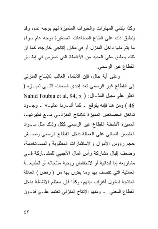 ‫ﻭﻜﺫﺍ ﺒﺘﺩﻨﻲ ﺍﻟﻤﻬﺎﺭﺍﺕ ﻭﺍﻟﺨﺒﺭﺍﺕ ﺍﻟﻤﺘﻤﻴﺯﺓ ﻟﻬﻡ ﺒﻭﺠﻪ ﻋﺎﻡ، ﻭﻗﺩ‬
‫ﻴﻨﻁﺒﻕ ﺫﻟﻙ ﻋﻠﻰ ﻗﻁﺎﻉ ﺍﻟﺼﻨﺎﻋﺎﺕ ﺍﻟﺼﻐﻴﺭﺓ ﺒﻭﺠﻪ ﻋﺎﻡ ﺴﻭﺍﺀ‬
‫ﻤﺎ ﻴﺘﻡ ﻤﻨﻬﺎ ﺩﺍﺨل ﺍﻟﻤﻨﺯل ﺃﻭ ﻓﻲ ﻤﻜﺎﻥ ﺇﻨﺘﺎﺠﻲ ﺨﺎﺭﺠﻪ، ﻜﻤﺎ ﺃﻥ‬
‫ﺫﻟﻙ ﻴﻨﻁﺒﻕ ﻋﻠﻰ ﺍﻟﻌﺩﻴﺩ ﻤﻥ ﺍﻷﻨﺸﻁﺔ ﺍﻟﺘﻲ ﺘﻤﺎﺭﺱ ﻓﻲ ﺇﻁـﺎﺭ‬
                                   ‫ﺍﻟﻘﻁﺎﻉ ﻏﻴﺭ ﺍﻟﺭﺴﻤﻲ.‬
‫ﻭﻋﻠﻰ ﺃﻴﺔ ﺤﺎل، ﻓﺈﻥ ﺍﻻﻨﺘﻤﺎﺀ ﺍﻟﻐﺎﻟﺏ ﻟﻺﻨﺘﺎﺝ ﺍﻟﻤﻨﺯﻟﻲ‬
‫ﺇﻟﻰ ﺍﻟﻘﻁﺎﻉ ﻏﻴﺭ ﺍﻟﺭﺴﻤﻲ ﺘﻌﺩ ﺇﺤﺩﻯ ﺍﻟﺴﻤﺎﺕ ﺍﻟﺘـﻲ ﺘﻤﻴـﺯﻩ )‬
‫ﺍﻨﻅﺭ ﻋﻠﻰ ﺴﺒﻴل ﺍﻟﻤﺜـﺎل: ) ‪Nahid Toubia et al, 94, p‬‬
‫64 ( ﻭﻤﻥ ﻫﻨﺎ ﻓﺈﻨﻪ ﻴﺘﻭﻗﻊ ـ ﻜﻤﺎ ﺃﺸـﺭﻨﺎ ﻋﺎﻟﻴـﻪ ـ ﻭﺠـﻭﺩ‬
‫ﺘﺩﺍﺨل ﺍﻟﺨﺼﺎﺌﺹ ﺍﻟﻤﻤﻴﺯﺓ ﻟﻺﻨﺘﺎﺝ ﺍﻟﻤﻨﺯﻟـﻲ ﻤـﻊ ﻨﻅﻴﺭﺘﻬـﺎ‬
‫ﺍﻟﻤﻤﻴﺯﺓ ﻷﻨﺸﻁﺔ ﺍﻟﻘﻁﺎﻉ ﻏﻴﺭ ﺍﻟﺭﺴﻤﻲ ﻜﻜل ﻭﺫﻟﻙ ﻤﺜل ﺴـﻭﺍﺩ‬
‫ﺍﻟﻌﻨﺼﺭ ﺍﻟﻨﺴﺎﺌﻲ ﻋﻠﻰ ﺍﻟﻌﻤﺎﻟﺔ ﺩﺍﺨل ﺍﻟﻘﻁﺎﻉ ﺍﻟﺭﺴﻤﻲ ﻭﺼـﻐﺭ‬
‫ﺤﺠﻡ ﺭﺅﻭﺱ ﺍﻷﻤﻭﺍل ﻭﺍﻻﺴﺘﺜﻤﺎﺭﺍﺕ ﺍﻟﻤﻁﻠﻭﺒﺔ ﻭﺍﻟﻤﺴـﺘﺨﺩﻤﺔ،‬
‫ﻭﻀﻌﻑ ﺇﻗﺒﺎل ﻤﺸﺎﺭﻜﺔ ﺭﺃﺱ ﺍﻟﻤﺎل ﺍﻷﺠﻨﺒﻲ ﻟﻠﻤﺸـﺎﺭﻜﺔ ﻓـﻲ‬
‫ﻤﺸﺎﺭﻴﻌﻪ ﺇﻤﺎ ﻟﺒﺩﺍﺌﻴﺔ ﺃﻭ ﻻﻨﺨﻔﺎﺽ ﺭﺒﺤﻴﺔ ﻤﻨﺘﺠﺎﺘﻪ ﺃﻭ ﻟﻠﻁﺒﻴﻌـﺔ‬
‫ﺍﻟﻌﺎﺌﻠﻴﺔ ﺍﻟﺘﻲ ﺘﺘﺼﻑ ﺒﻬﺎ ﻭﻤﺎ ﻴﻘﺘﺭﻥ ﺒﻬﺎ ﻤﻥ ) ﺭﻓﺽ ( ﺍﻟﻌﺎﺌﻠﺔ‬
‫ﺍﻟﻤﻨﺘﺠﺔ ﻟﺩﺨﻭل ﺃﻏﺭﺍﺏ ﺒﻴﻨﻬﻡ، ﻭﻜﺫﺍ ﻓﺈﻥ ﻤﻌﻅﻡ ﺍﻷﻨﺸﻁﺔ ﺩﺍﺨل‬
‫ﺍﻟﻘﻁﺎﻉ ﺍﻟﻤﻌﻨﻲ ـ ﻭﻤﻨﻬﺎ ﺍﻹﻨﺘﺎﺝ ﺍﻟﻤﻨﺯﻟﻲ ﺘﻌﺘﻤﺩ ﻋﻠـﻰ ﻓﻨـﻭﻥ‬


‫٣٤‬
 