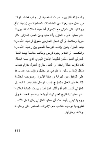 ‫ﻭﻜﻤﺤﺎﻭﻟﺔ ﻟﺘﻜﻭﻴﻥ ﻤﺩﺨﺭﺍﺕ ﺸﺨﺼﻴﺔ ﺇﻟﻰ ﺠﺎﻨﺏ ﻗﻀﺎﺀ ﺍﻟﻭﻗﺕ‬
‫ﻓﻲ ﻋﻤل ﻤﻔﻴﺩ ﺒﻌﻴ ‪‬ﺍ ﻋﻥ ﺍﻟﻤﺸﺎﺤﻨﺎﺕ ﺍﻟﻤﺴﺘﻤﺭﺓ ﻤﻊ ﺯﻭﺠﺔ ﺍﻷﺥ‬
                                   ‫ﺩ‬
‫ﻭﻭﺍﻟﺩﺘﻬﺎ ﺍﻟﺘﻲ ﺘﻌﻴﺵ ﻤﻊ ﺍﻷﺴﺭﺓ. ﺃﻤﺎ ﺒﻘﻴﺔ ﺍﻟﺤﺎﻻﺕ ﻓﻘﺩ ﺒﺭﺭﺕ‬
‫ﻋﺩﻡ ﻋﻤﻠﻬﺎ ﺨﺎﺭﺝ ﺍﻟﻤﻨﺯل ﺒﺄﻨﻪ ﻤﻘﻴﺩ ﻭﺒﺄﻥ ﺍﻟﻌﻤل ﺍﻟﻤﻨﺯﻟﻲ ﺃﻜﺜﺭ‬
‫ﺤﺭﻴﺔ ﻭﺴﻼﺴﺔ ﺃﻭ ﺃﻥ ﺍﻟﻌﻤل ﺍﻟﺨﺎﺭﺠﻲ ﻤﻌﻭﻕ ﻟﺭﻋﺎﻴﺔ ﺍﻷﺴـﺭﺓ‬
‫ﺒﻴﻨﻤﺎ ﺍﻟﻤﻨﺯل ﻴﺘﻤﻴﺯ ﺒﺈﺘﺎﺤﺔ ﺍﻟﻔﺭﺼﺔ ﻟﻠﺠﻤﻊ ﺒﻴﻥ ﺭﻋﺎﻴﺔ ﺍﻷﺴـﺭﺓ‬
‫ﻭﺍﻟﺘﻜﺴﺏ، ﺃﻭ ﺍﻨﻌﺩﺍﻡ ﻭﺠﻭﺩ ﻓﺭﺹ ﻭﻅﺎﺌﻑ ﻤﻨﺎﺴﺒﺔ ﺒﻴﻨﻤﺎ ﺍﻟﻌﻤل‬
‫ﺍﻟﻤﻨﺯﻟﻲ ﺃﻓﻀل ﻤﻜﺎﻥ ﻟﻁﺒﻴﻌﺔ ﺍﻹﻨﺘﺎﺝ ﺍﻟﻴﺩﻭﻱ ﺍﻟﺫﻱ ﺘﺘﻘﻨﻪ ﺍﻟﺤﺎﻟﺔ،‬
‫ﻜﻤﺎ ﺫﻜﺭﺕ ﺤﺎﻟﺔ ﻭﺍﺤﺩﺓ ﺃﻥ ﺍﻟﻌﻤل ﺨﺎﺭﺝ ﺍﻟﻤﻨﺯل ﺤﺭﺍﻡ ﺒﻴﻨﻤـﺎ‬
‫ﺩﺍﺨل ﺍﻟﻤﻨﺯل ﻴﻤﻜﻥ ﺃﻥ ﻴﺘﻡ ﻓﻲ ﺠﻭ ﺤﻼل ﻭﻤﻨﺎﺴـﺏ ﻭﻴﺴـﺎﻋﺩ‬
‫ﻋﻠﻰ ﺍﻟﺘﻭﻓﻴﻕ ﺒﻴﻥ ﺍﻟﻬﻭﺍﻴﺔ ﻭﺭﻋﺎﻴﺔ ﺍﻷﺴﺭﺓ، ﻭﺼﺭﺤﺕ ﺍﻟﺤﺎﻟـﺔ‬
‫ﺍﻟﺘﺎﺴﻌﺔ ﺒﺄﻥ ﺍﻟﻌﻤل ﺒﺎﻟﺨﺎﺭﺝ ﺃﻨﺴﺏ ﻟﻠﺭﺠﺎل ﻓﻘﻁ ﺒﻴﻨﻤـﺎ ﺍﻟﻌﻤـل‬
‫ﺍﻟﻤﻨﺯﻟﻲ ﺃﻨﺴﺏ ﻟﻠﻤﺭﺃﺓ ﻭﺃﻜﺜﺭ ﺍﺤﺘﺭﺍ ‪‬ﺎ. ﻭﺒﺭﺭﺕ ﺍﻟﺤﺎﻟﺔ ﺍﻟﻌﺎﺸﺭﺓ‬
                       ‫ﻤ‬
‫ﻋﺩﻡ ﻋﻤﻠﻬﺎ ﺒﺎﻟﺨﺎﺭﺝ ﻟﻌﺩﻡ ﺘﺭﻙ ﺃﻭﻻﺩﻫﺎ ﻭﺤﺩﻫﻡ ﺨﺎﺼـﺔ ﻭﺃﻥ‬
‫ﺯﻭﺠﻬﺎ ﺘﻭﻓﻲ ﻭﺃﻭﻀﺤﺕ ﺃﻥ ﻋﻤﻠﻬﺎ ﺍﻟﻤﻨﺯﻟﻲ ﻴﻤﺜل ﺍﻟﺤل ﺍﻷﻨﺴﺏ‬
‫ﻟﻅﺭﻭﻓﻬﺎ ﻜﻭﺴﻴﻠﺔ ﻟﻠﺘﻜﺴﺏ ﻤﻊ ﺍﻹﺸﺭﺍﻑ ﺍﻟﻤﺴﺘﻤﺭ ﻋﻠﻰ ﺭﻋﺎﻴـﺔ‬
                                         ‫ﺃﻭﻻﺩﻫﺎ ﻭﻤﻨﺯﻟﻬﺎ.‬




‫٤٤٤‬
 