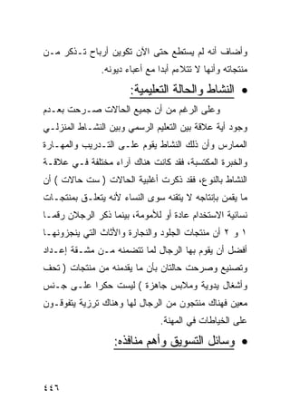 ‫ﻭﺃﻀﺎﻑ ﺃﻨﻪ ﻟﻡ ﻴﺴﺘﻁﻊ ﺤﺘﻰ ﺍﻵﻥ ﺘﻜﻭﻴﻥ ﺃﺭﺒﺎﺡ ﺘـﺫﻜﺭ ﻤـﻥ‬
               ‫ﻤﻨﺘﺠﺎﺘﻪ ﻭﺃﻨﻬﺎ ﻻ ﺘﺘﻼﺀﻡ ﺃﺒ ‪‬ﺍ ﻤﻊ ﺃﻋﺒﺎﺀ ﺩﻴﻭﻨﻪ.‬
                                ‫ﺩ‬

                       ‫• ﺍﻟﻨﺸﺎﻁ ﻭﺍﻟﺤﺎﻟﺔ ﺍﻟﺘﻌﻠﻴﻤﻴﺔ:‬
‫ﻭﻋﻠﻰ ﺍﻟﺭﻏﻡ ﻤﻥ ﺃﻥ ﺠﻤﻴﻊ ﺍﻟﺤﺎﻻﺕ ﺼـﺭﺤﺕ ﺒﻌـﺩﻡ‬
‫ﻭﺠﻭﺩ ﺃﻴﺔ ﻋﻼﻗﺔ ﺒﻴﻥ ﺍﻟﺘﻌﻠﻴﻡ ﺍﻟﺭﺴﻤﻲ ﻭﺒﻴﻥ ﺍﻟﻨﺸـﺎﻁ ﺍﻟﻤﻨﺯﻟـﻲ‬
‫ﺍﻟﻤﻤﺎﺭﺱ ﻭﺃﻥ ﺫﻟﻙ ﺍﻟﻨﺸﺎﻁ ﻴﻘﻭﻡ ﻋﻠـﻰ ﺍﻟﺘـﺩﺭﻴﺏ ﻭﺍﻟﻤﻬـﺎﺭﺓ‬
‫ﻭﺍﻟﺨﺒﺭﺓ ﺍﻟﻤﻜﺘﺴﺒﺔ، ﻓﻘﺩ ﻜﺎﻨﺕ ﻫﻨﺎﻙ ﺁﺭﺍﺀ ﻤﺨﺘﻠﻔﺔ ﻓـﻲ ﻋﻼﻗـﺔ‬
‫ﺍﻟﻨﺸﺎﻁ ﺒﺎﻟﻨﻭﻉ، ﻓﻘﺩ ﺫﻜﺭﺕ ﺃﻏﻠﺒﻴﺔ ﺍﻟﺤﺎﻻﺕ ) ﺴﺕ ﺤﺎﻻﺕ ( ﺃﻥ‬
‫ﻤﺎ ﻴﻘﻤﻥ ﺒﺈﻨﺘﺎﺠﻪ ﻻ ﻴﺘﻘﻨﻪ ﺴﻭﻯ ﺍﻟﻨﺴﺎﺀ ﻷﻨﻪ ﻴﺘﻌﻠـﻕ ﺒﻤﻨﺘﺠـﺎﺕ‬
‫ﻨﺴﺎﺌﻴﺔ ﺍﻻﺴﺘﺨﺩﺍﻡ ﻋﺎﺩﺓ ﺃﻭ ﻟﻸﻤﻭﻤﺔ، ﺒﻴﻨﻤﺎ ﺫﻜﺭ ﺍﻟﺭﺠﻼﻥ ﺭﻗﻤـﺎ‬
‫١ ﻭ ٢ ﺃﻥ ﻤﻨﺘﺠﺎﺕ ﺍﻟﺠﻠﻭﺩ ﻭﺍﻟﻨﺠﺎﺭﺓ ﻭﺍﻷﺜﺎﺙ ﺍﻟﺘﻲ ﻴﻨﺠﺯﻭﻨﻬـﺎ‬
‫ﺃﻓﻀل ﺃﻥ ﻴﻘﻭﻡ ﺒﻬﺎ ﺍﻟﺭﺠﺎل ﻟﻤﺎ ﺘﺘﻀﻤﻨﻪ ﻤـﻥ ﻤﺸـﻘﺔ ﺇﻋـﺩﺍﺩ‬
‫ﻭﺘﺼﻨﻴﻊ ﻭﺼﺭﺤﺕ ﺤﺎﻟﺘﺎﻥ ﺒﺄﻥ ﻤﺎ ﻴﻘﺩﻤﻨﻪ ﻤﻥ ﻤﻨﺘﺠﺎﺕ ) ﺘﺤﻑ‬
‫ﻭﺃﺸﻐﺎل ﻴﺩﻭﻴﺔ ﻭﻤﻼﺒﺱ ﺠﺎﻫﺯﺓ ( ﻟﻴﺴﺕ ﺤﻜ ‪‬ﺍ ﻋﻠـﻰ ﺠـﻨﺱ‬
           ‫ﺭ‬
‫ﻤﻌﻴﻥ ﻓﻬﻨﺎﻙ ﻤﻨﺘﺠﻭﻥ ﻤﻥ ﺍﻟﺭﺠﺎل ﻟﻬﺎ ﻭﻫﻨﺎﻙ ﺘﺭﺯﻴﺔ ﻴﺘﻔﻭﻗـﻭﻥ‬
                                ‫ﻋﻠﻰ ﺍﻟﺨﻴﺎﻁﺎﺕ ﻓﻲ ﺍﻟﻤﻬﻨﺔ.‬
                  ‫• ﻭﺴﺎﺌل ﺍﻟﺘﺴﻭﻴﻕ ﻭﺃﻫﻡ ﻤﻨﺎﻓﺫﻩ:‬


‫٦٤٤‬
 