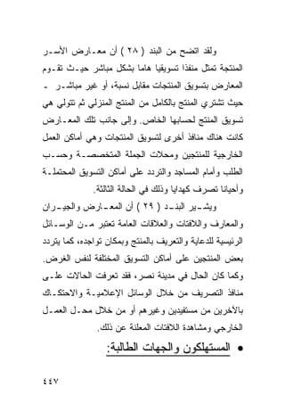 ‫ﻭﻟﻘﺩ ﺍﺘﻀﺢ ﻤﻥ ﺍﻟﺒﻨﺩ ) ٨٢ ( ﺃﻥ ﻤﻌـﺎﺭﺽ ﺍﻷﺴـﺭ‬
‫ﺍﻟﻤﻨﺘﺠﺔ ﺘﻤﺜل ﻤﻨﻔ ﹰﺍ ﺘﺴﻭﻴﻘ ‪‬ﺎ ﻫﺎ ‪‬ﺎ ﺒﺸﻜل ﻤﺒﺎﺸﺭ ﺤﻴـﺙ ﺘﻘـﻭﻡ‬
                       ‫ﻴ ﻤ‬            ‫ﺫ‬
‫ﺍﻟﻤﻌﺎﺭﺽ ﺒﺘﺴﻭﻴﻕ ﺍﻟﻤﻨﺘﺠﺎﺕ ﻤﻘﺎﺒل ﻨﺴﺒﺔ، ﺃﻭ ﻏﻴﺭ ﻤﺒﺎﺸـﺭ ـ‬
‫ﺤﻴﺙ ﺘﺸﺘﺭﻱ ﺍﻟﻤﻨﺘﺞ ﺒﺎﻟﻜﺎﻤل ﻤﻥ ﺍﻟﻤﻨﺘﺞ ﺍﻟﻤﻨﺯﻟﻲ ﺜﻡ ﺘﺘﻭﻟﻲ ﻫﻲ‬
‫ﺘﺴﻭﻴﻕ ﺍﻟﻤﻨﺘﺞ ﻟﺤﺴﺎﺒﻬﺎ ﺍﻟﺨﺎﺹ. ﻭﺇﻟﻰ ﺠﺎﻨﺏ ﺘﻠﻙ ﺍﻟﻤﻌـﺎﺭﺽ‬
‫ﻜﺎﻨﺕ ﻫﻨﺎﻙ ﻤﻨﺎﻓﺫ ﺃﺨﺭﻯ ﻟﺘﺴﻭﻴﻕ ﺍﻟﻤﻨﺘﺠﺎﺕ ﻭﻫﻲ ﺃﻤﺎﻜﻥ ﺍﻟﻌﻤل‬
‫ﺍﻟﺨﺎﺭﺠﻴﺔ ﻟﻠﻤﻨﺘﺠﻴﻥ ﻭﻤﺤﻼﺕ ﺍﻟﺠﻤﻠﺔ ﺍﻟﻤﺘﺨﺼﺼـﺔ ﻭﺤﺴـﺏ‬
‫ﺍﻟﻁﻠﺏ ﻭﺃﻤﺎﻡ ﺍﻟﻤﺴﺎﺠﺩ ﻭﺍﻟﺘﺭﺩﺩ ﻋﻠﻰ ﺃﻤﺎﻜﻥ ﺍﻟﺘﺴﻭﻴﻕ ﺍﻟﻤﺤﺘﻤﻠـﺔ‬
              ‫ﻭﺃﺤﻴﺎ ﹰﺎ ﺘﺼﺭﻑ ﻜﻬﺩﺍﻴﺎ ﻭﺫﻟﻙ ﻓﻲ ﺍﻟﺤﺎﻟﺔ ﺍﻟﺜﺎﻟﺜﺔ.‬
                                                   ‫ﻨ‬
‫ـﺭﺍﻥ‬
   ‫ـﺎﺭﺽ ﻭﺍﻟﺠﻴـ‬
             ‫ـﻴﺭ ـﺩ ) ٩٢ ( ﺃﻥ ﺍﻟﻤﻌـ‬
                              ‫ﻭﻴﺸـ ﺍﻟﺒﻨـ‬
‫ﻭﺍﻟﻤﻌﺎﺭﻑ ﻭﺍﻟﻼﻓﺘﺎﺕ ﻭﺍﻟﻌﻼﻗﺎﺕ ﺍﻟﻌﺎﻤﺔ ﺘﻌﺘﺒﺭ ﻤـﻥ ﺍﻟﻭﺴـﺎﺌل‬
‫ﺍﻟﺭﺌﻴﺴﻴﺔ ﻟﻠﺩﻋﺎﻴﺔ ﻭﺍﻟﺘﻌﺭﻴﻑ ﺒﺎﻟﻤﻨﺘﺞ ﻭﺒﻤﻜﺎﻥ ﺘﻭﺍﺠﺩﻩ، ﻜﻤﺎ ﻴﺘﺭﺩﺩ‬
‫ﺒﻌﺽ ﺍﻟﻤﻨﺘﺠﻴﻥ ﻋﻠﻰ ﺃﻤﺎﻜﻥ ﺍﻟﺘﺴﻭﻴﻕ ﺍﻟﻤﺨﺘﻠﻔﺔ ﻟﻨﻔﺱ ﺍﻟﻐﺭﺽ.‬
‫ﻭﻜﻤﺎ ﻜﺎﻥ ﺍﻟﺤﺎل ﻓﻲ ﻤﺩﻴﻨﺔ ﻨﺼﺭ، ﻓﻘﺩ ﺘﻌﺭﻓﺕ ﺍﻟﺤﺎﻻﺕ ﻋﻠـﻰ‬
‫ﻤﻨﺎﻓﺫ ﺍﻟﺘﺼﺭﻴﻑ ﻤﻥ ﺨﻼل ﺍﻟﻭﺴﺎﺌل ﺍﻹﻋﻼﻤﻴـﺔ ﻭﺍﻻﺤﺘﻜـﺎﻙ‬
‫ﺒﺎﻵﺨﺭﻴﻥ ﻤﻥ ﻤﺴﺘﻔﻴﺩﻴﻥ ﻭﻏﻴﺭﻫﻡ ﺃﻭ ﻤﻥ ﺨﻼل ﻤﺤـل ﺍﻟﻌﻤـل‬
               ‫ﺍﻟﺨﺎﺭﺠﻲ ﻭﻤﺸﺎﻫﺩﺓ ﺍﻟﻼﻓﺘﺎﺕ ﺍﻟﻤﻌﻠﻨﺔ ﻋﻥ ﺫﻟﻙ.‬

                  ‫• ﺍﻟﻤﺴﺘﻬﻠﻜﻭﻥ ﻭﺍﻟﺠﻬﺎﺕ ﺍﻟﻁﺎﻟﺒﺔ:‬

‫٧٤٤‬
 