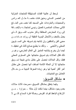 ‫ﻟﻭﺤﻅ ﺃﻥ ﻏﺎﻟﺒﻴﺔ ﺍﻟﻔﺌﺎﺕ ﺍﻟﻤﺴﺘﻬﻠﻜﺔ ﻟﻠﻤﻨﺘﺠﺎﺕ ﺍﻟﻤﻨﺯﻟﻴﺔ‬
‫ﻤﻥ ﺍﻟﻌﻨﺼﺭ ﺍﻟﻨﺴﺎﺌﻲ ﻭﻤﻨﻬﻥ ﻓﺌﺎﺕ ﺨﺎﺼـﺔ ﻤﺜـل ﺍﻟﻌـﺭﺍﺌﺱ‬
‫ﻭﺍﻟﻤﺤﺠﺒﺎﺕ ﻭﺍﻟﻤﺘﺭﺩﺩﺍﺕ ﻋﻠﻰ ﺍﻟﻤﺴﺠﺩ ﻜﻤﺎ ﺨﺼـﺹ ﺍﻟﻤﻨـﺘﺞ‬
‫ﺍﻟﺜﺎﻨﻲ ﻤﺤﻼﺕ ﺍﻟﻤﻨﺎﺼﺭﺓ ﻜﻌﻤﻴل ﺭﺌﻴﺴﻲ ﻟﻤﻨﺘﺠﺎﺘـﻪ ﺒﺎﻹﻀـﺎﻓﺔ‬
‫ﺇﻟﻰ ﺭﻭﺍﺩ ﺍﻟﻤﻌﺎﺭﺽ ﺍﻟﻤﺨﺘﻠﻔﺔ ﻭﺫﻜﺭ ﻤﻨﺩﻭﺏ ﺍﻟﺘﺴـﻭﻴﻕ ﺍﻟـﺫﻱ‬
‫ﻴﻌﻤل ﺒﺎﻟﺘﺤﻑ ﻭﺍﻷﺸﻐﺎل ﺍﻟﻴﺩﻭﻴﺔ ﺍﻟﺩﻗﻴﻘﺔ ﺃﻥ ﺭﻭﺍﺩﻩ ﻋـﺎﺩﺓ ﻤـﻥ‬
‫ﻤﺤﺒﻲ ﺍﻟﻔﻥ ﻭﺍﻟﻤﺜﻘﻔﻴﻥ ﻭﺇﻥ ﺇﻨﺘﺎﺠﻪ ﻴﺘﻡ ﺘﺴﻭﻴﻘﻪ ﻋﻠﻰ ﺍﻟﻤﺴـﺘﻭﻴﻴﻥ‬
‫ﺍﻟﻤﺤﻠﻲ ﻭﺍﻷﺠﻨﺒﻲ ـ ﻭﺫﻟﻙ ﻤﺎ ﻴﻁﻤﻊ ﺼﺎﻨﻊ ﺜﺎﻟﺙ ﻓﻲ ﺘﺤﻘﻴﻘـﻪ‬
‫ﺃﻴ ‪‬ﺎ ﺒﺄﻥ ﻴﺨﺭﺝ ﺒﺈﻨﺘﺎﺠﻪ ﺍﻟﻤﺘﻤﻴﺯ ﺇﻟﻰ ﺍﻟﻌﺎﻟﻡ ﺍﻟﺨﺎﺭﺠﻲ، ﻭﻏﻴـﺭ‬
                                                    ‫ﻀ‬
‫ﺫﻟﻙ ﻓﻜل ﺍﻟﺤﺎﻻﺕ ﻴﺘﻡ ﺘﺴﻭﻴﻕ ﻤﻨﺘﺠﺎﺘﻬﺎ ﻋﻠﻰ ﺍﻟﻤﺴﺘﻭﻯ ﺍﻟﻤﺤﻠﻲ‬
‫ﻓﻘﻁ، ﻭﻜل ﺍﻟﺤﺎﻻﺕ ﺘﺤﺼل ﻋﻠﻰ ﻤﻘﺎﺒل ﻤﺎﺩﻱ ﻨﺘﻴﺠﺔ ﺘﺴـﻭﻴﻕ‬
‫ﻤﻨﺘﺠﺎﺘﻬﺎ ﺇﻻ ﺃﻥ ﺍﻟﺤﺎﻟﺔ ﺍﻟﺜﺎﻤﻨﺔ ﺃﻀﺎﻓﺕ ﺃﻨﻬﺎ ﺘﺤﺼل ﻋﻠﻰ ﻤﻘﺎﺒل‬
‫ﺁﺨﺭ ﺃﻜﺜﺭ ﺃﻫﻤﻴﺔ ﻟﻬﺎ ﻭﻫﻭ ﺯﻴﺎﺩﺓ ﺍﻟﻤﻌﺭﻓﺔ ﺍﻟﺩﻴﻨﻴﺔ ﻤـﻥ ﺨـﻼل‬
                                    ‫ﺍﻟﺘﻌﺎﻤل ﻤﻊ ﺍﻟﻤﺘﺩﻴﻨﺎﺕ.‬

                                 ‫• ﻤﺸﺎﻜل ﺍﻟﺘﺴﻭﻴﻕ:‬
‫ﻭﻓﻴﻤﺎ ﻴﺘﻌﻠﻕ ﺒﻤﺸﺎﻜل ﺍﻟﺘﺴﻭﻴﻕ، ﺼﺭﺤﺕ ﺜﻼﺙ ﺤﺎﻻﺕ‬
‫ﺒﻌﺩﻡ ﻭﺠﻭﺩ ﻤﺸﺎﻜل، ﺒﻴﻨﻤﺎ ﺸﻜﺕ ﺃﻭل ﺤﺎﻟﺔ ـ ﺒﻤﺭﺍﺭﺓ ـ ﻤـﻥ‬
‫ﺍﻻﺭﺘﻔﺎﻉ ﺍﻟﺒﺎﻫﻅ ﻟﻔﻭﺍﺌﺩ ﺍﻟﻘﺭﺽ ﻭﻀﺂﻟﺔ ﻓﺘﺭﺓ ﺍﻟﺴﻤﺎﺡ ﺍﻟﺘـﻲ ﻻ‬


‫٨٤٤‬
 